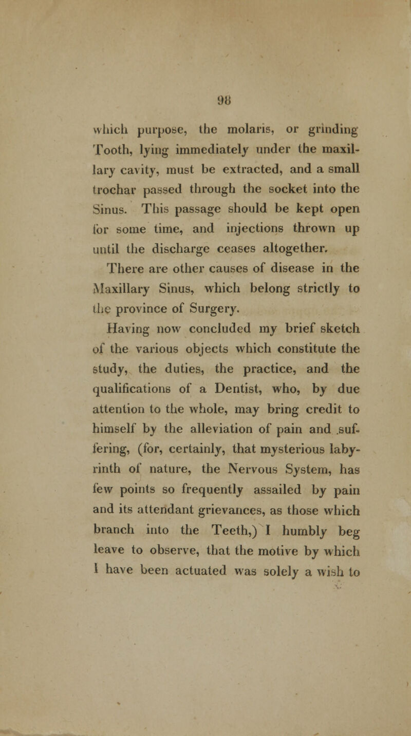 which purpose, the molaris, or grinding Tooth, lying immediately under the maxil- lary cavity, must be extracted, and a small trochar passed through the socket into the Sinus. This passage should be kept open lor some time, and injections thrown up until the discharge ceases altogether. There are other causes of disease in the Maxillary Sinus, which belong strictly to the province of Surgery. Having now concluded my brief sketch of the various objects which constitute the study, the duties, the practice, and the qualifications of a Dentist, who, by due attention to the whole, may bring credit to himself by the alleviation of pain and suf- fering, (for, certainly, that mysterious laby- rinth of nature, the Nervous System, has iew points so frequently assailed by pain and its attendant grievances, as those which branch into the Teeth,) I humbly beg leave to observe, that the motive by which 1 have been actuated was solely a wish to