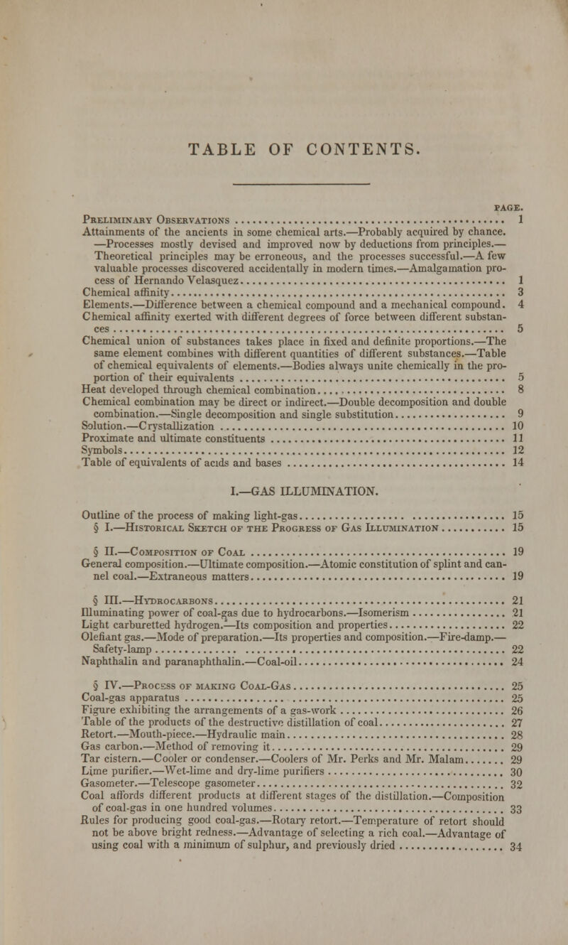 TABLE OF CONTENTS. PAGE. Preliminary Observations 1 Attainments of the ancients in some chemical arts.—Probably acquired by chance. —Processes mostly devised and improved now by deductions from principles.— Theoretical principles may be erroneous, and the processes successful.—A few valuable processes discovered accidentally in modern times.—Amalgamation pro- cess of Hernando Velasquez 1 Chemical affinity 3 Elements.—Difference between a chemical compound and a mechanical compound. 4 Chemical affinity exerted with different degrees of force between different substan- ces 5 Chemical union of substances takes place in fixed and definite proportions.—The same element combines with different quantities of different substances.—Table of chemical equivalents of elements.—Bodies always unite chemically in the pro- portion of their equivalents 5 Heat developed through chemical combination 8 Chemical combination may be direct or indirect.—Double decomposition and double combination.—Single decomposition and single substitution 9 Solution.—Crystallization 10 Proximate and ultimate constituents 11 Symbols 12 Table of equivalents of acids and bases 14 I.—GAS ILLUMINATION. Outline of the process of making light-gas 15 § I.—Historical Sketch of the Progress of Gas Illumination 15 § II.—Composition of Coal 19 General composition.—Ultimate composition.—Atomic constitution of splint and can- nel coal.—Extraneous matters 19 § in.—Hydrocarbons 21 Illuminating power of coal-gas due to hydrocarbons.—Isomerism 21 Light carburetted hydrogen.—Its composition and properties 22 Olefiant gas.—Mode of preparation.—Its properties and composition.—Fire-damp.— Safety-lamp 22 Naphthalin and paranaphthalin.—Coal-oil 24 § IV.—Process of making Coal-Gas 25 Coal-gas apparatus 25 Figure exhibiting the arrangements of a gas-work 26 Table of the products of the destructive distillation of coal 27 Retort.—Mouth-piece.—Hydraulic main 28 Gas carbon.—Method of removing it 29 Tar cistern.—Cooler or condenser.—Coolers of Mr. Perks and Mr. Malam 29 Lime purifier.—Wet-lime and dry-lime purifiers 30 Gasometer.—Telescope gasometer 32 Coal affords different products at different stages of the distillation.—Composition of coal-gas in one hundred volumes 33 Rules for producing good coal-gas.—Rotary retort.—Temperature of retort should not be above bright redness.—Advantage of selecting a rich coal.—Advantage of using coal with a minimum of sulphur, and previously dried 34