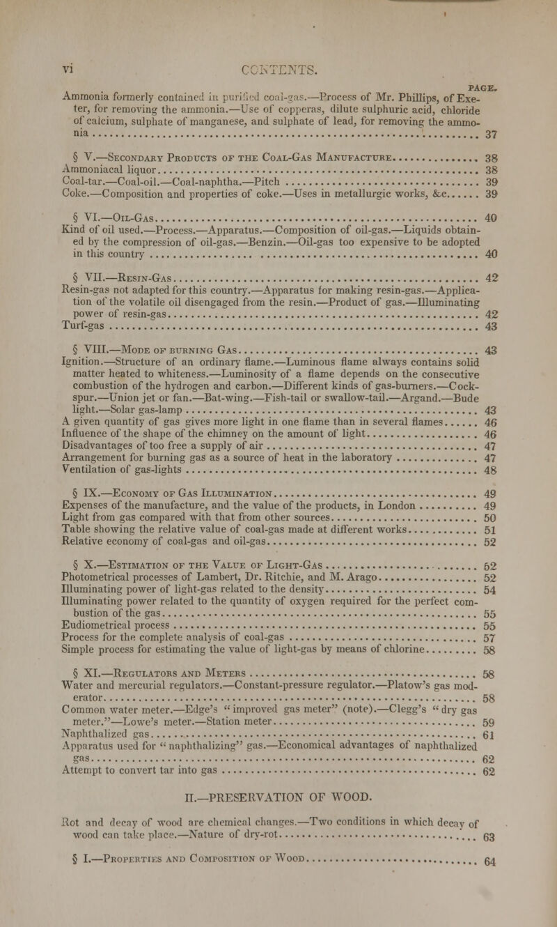 PAGE. Ammonia formerly contained in purified eoai-gas.—Process of Mr. Phillips, of Exe- ter, for removing the ammonia.—Use of copperas, dilute sulphuric acid, chloride of caicium, sulphate of manganese, and sulphate of lead, for removing the ammo- nia 37 § V.—Secondary Products of the Coal-Gas Manufacture 38 Ammoniacal liquor 38 Coal-tar.—Coal-oil.—Coal-naphtha.—Pitch 39 Coke.—Composition and properties of coke.—Uses in metallurgic works, &c 39 § VI.—Oil-Gas 40 Kind of oil used.—Process.—Apparatus.—Composition of oil-gas.—Liquids obtain- ed by the compression of oil-gas.—Benzin.—Oil-gas too expensive to be adopted in this country 40 § VII.—Resin-Gas 42 Resin-gas not adapted for this country.—Apparatus for making resin-gas.—Applica- tion of the volatile oil disengaged from the resin.—Product of gas.—Illuminating power of resin-gas 42 Turf-gas 43 § VIII.—Mode of burning Gas 43 Ignition.—Structure of an ordinary flame.—Luminous flame always contains solid matter heated to whiteness.—Luminosity of a flame depends on the consecutive combustion of the hydrogen and carbon.—Different kinds of gas-burners.—Cock- spur.—Union jet or fan.—Bat-wing.—Fish-tail or swallow-tail.—Argand.—Bude light.—Solar gas-lamp 43 A given quantity of gas gives more light in one flame than in several flames 46 Influence of the shape of the chimney on the amount of light 46 Disadvantages of too free a supply of air 47 Arrangement for burning gas as a source of heat in the laboratory 47 Ventilation of gas-lights 48 § IX.—Economy of Gas Illumination 49 Expenses of the manufacture, and the value of the products, in London 49 Light from gas compared with that from other sources 50 Table showing the relative value of coal-gas made at different works 51 Relative economy of coal-gas and oil-gas 52 § X.—Estimation of the Value of Light-Gas 52 Photometrical processes of Lambert, Dr. Ritchie, and M. Arago 52 Illuminating power of light-gas related to the density 54 Illuminating power related to the quantity of oxygen required for the perfect com- bustion of the gas 55 Eudiometrical process 55 Process for the complete analysis of coal-gas 57 Simple process for estimating the value of light-gas by means of chlorine 58 § XL—Regulators and Meters 58 Water and mercurial regulators.—Constant-pressure regulator.—Platow's gas mod- erator 58 Common water meter.—Edge's improved gas meter (note).—Clegg's dry gas meter.—Lowe's meter.—Station meter 59 Naphthalized gas 61 Apparatus used for  naphthalizing gas.—Economical advantages of naphthalized gas 62 Attempt to convert tar into gas 62 II.—PRESERVATION OF WOOD. Rot and decay of wood are chemical changes.—Two conditions in which decay of wood can take place.—Nature of dry-rot 63 § I.—Properties and Composition of Wood 64