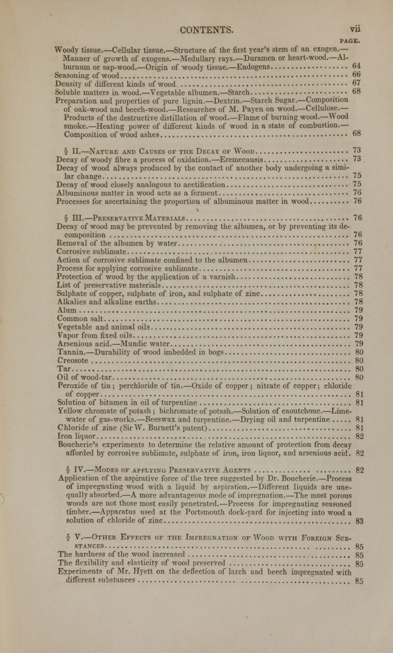 PAGE. Woody tissue.—Cellular tissue.—Structure of the first year's stem of an exogen.— Manner of growth of exogens.—Medullary rays.—Duramen or heart-wood.—Al- burnum or sap-wood.—Origin of woody tissue.—Endogens 64 Seasoning of wood 66 Density of different kinds of wood 67 Soluble matters in wood.—Vegetable albumen.—Starch • • • • 68 Preparation and properties of pure lignin.—Dextrin.—Starch Sugar.—Composition of oak-wood and beech-wood.—Researches of M. Payen on wood.—Cellulose.— Products of the destructive distillation of wood.—Flame of burning wood.—Wood smoke.—Heating power of different kinds of wood in a state of combustion.— Composition of wood ashes 68 § II.—Nature and Causes of the Decay of Wood 73 Decay of woody fibre a process of oxidation.—Eremecausis 73 Decay of wood always produced by the contact of another body undergoing a simi- lar change 75 Decay of wood closely analogous to acetification 75 Albuminous matter in wood acts as a ferment 76 Processes for ascertaining the proportion of albuminous matter in wood 76 § HI.—Preservative Materials 76 Decay of wood may be prevented by removing the albumen, or by preventing its de- composition 76 Removal of the albumen by water 76 Corrosive sublimate 77 Action of corrosive sublimate confined to the albumen 77 Process for applying corrosive sublimate 77 Protection of wood by the application of a varnish 78 List of preservative materials 78 Sulphate of copper, sulphate of iron, and sulphate of zinc 78 Alkalies and alkaline earths 78 Alum 79 Common salt 79 Vegetable and animal oils 79 Vapor from fixed oils 79 Arsenious acid.—Mundic water 79 Tannin.—Durability of wood imbedded in bogs 80 Creosote 80 Tar 80 Oil of wood-tar 80 Peroxide of tin ; perchloride of tin.—Oxide of copper; nitrate of copper; chloride of copper 81 Solution of bitumen in oil of turpentine 81 Yellow chromate of potash ; bichromate of potash.—Solution of caoutchouc.—Lime- water of gas-works.—Beeswax and turpentine.—Drying oil and turpentine 81 Chloride of zinc (Sir W. Burnett's patent) 81 Iron liquor 82 Boucherie's experiments to determine the relative amount of protection from decay afforded by corrosive sublimate, sulphate of iron, iron liquor, and arsenious acid. 82 § IV.—Modes of applying Preservative Agents 82 Application of the aspirative force of the tree suggested by Dr. Boucherie.—Process of impregnating wood with a liquid by aspiration.—Different liquids are une- qually absorbed.—A more advantageous mode of impregnation.—The most porous woods are not those most easily penetrated.—Process for impregnating seasoned timber.—Apparatus used at the Portsmouth dock-yard for injecting into wood a solution of chloride of zinc 83 § V.—Other Effects of the Impregnation of Wood with Foreign Sub- stances 85 The hardness of the wood increased 85 The flexibility and elasticity of wood preserved 85 Experiments of Mr. Hyett on the deflection of larch and beech impregnated with different substances 85