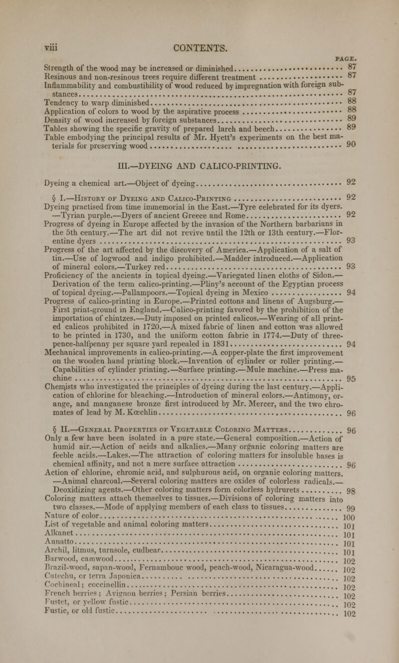 PAGE. Strength of the wood may be increased or diminished 87 Resinous and non-resinous trees require different treatment • 87 Inflammability and combustibility of wood reduced by impregnation with foreign sub- stances 87 Tendency to warp diminished 88 Application of colors to wood by the aspirative process 88 Density of wood increased by foreign substances 89 Tables showing the specific gravity of prepared larch and beech 89 Table embodying the principal results of Mr. Hyett's experiments on the best ma- terials for preserving wood 90 III.—DYEING AND CALICO-PRINTING. Dyeing a chemical art.—Object of dyeing , 92 § I.—History of Dyeing and Calico-Printing 92 Dyeing practised from time immemorial in the East.—Tyre celebrated for its dyers. —Tyrian purple.—Dyers of ancient Greece and Rome 92 Progress of dyeing in Europe affected by the invasion of the Northern barbarians in the 5th century.—The art did not revive Until the 12th or 13th century.—Flor- entine dyers 93 Progress of the art affected by the discovery of America.—Application of a salt of tin.—Use of logwood and indigo prohibited.—Madder introduced.—Application of mineral colors.—Turkey red 93 Proficiency of the ancients in topical dyeing.—Variegated linen cloths of Sidon.— Derivation of the term calico-printing.—Pliny's account of the Egyptian process of topical dyeing.—Pallampoors.—Topical dyeing in Mexico 94 Progress of calico-printing in Europe.—Printed cottons and linens of Augsburg.— First print-ground in England.—Calico-printing favored by the prohibition of the importation of chintzes.—Duty imposed on printed calicos.—Wearing of all print- ed calicos prohibited in 1720.—A mixed fabric of linen and cotton was allowed to be printed in 1730, and the uniform cotton fabric in 1774.—Duty of three- pence-halfpenny per square yard repealed in 1831 94 Mechanical improvements in calico-printing.—A copper-plate the first improvement on the wooden hand printing block.—Invention of cylinder or roller printing.— Capabilities of cylinder printing.—Surface printing.—Mule machine.—Press ma- chine 95 Chemists who investigated the principles of dyeing during the last century.—Appli- cation of chlorine for bleaching.—Introduction of mineral colors.—Antimony, or- ange, and manganese bronze first introduced by Mr. Mercer, and the two chro- mates of lead by M. Koechlin 96 § II.—General Properties of Vegetable Coloring Matters 96 Only a few have been isolated in a pure state.—General composition.—Action of humid air.—Action of acids and alkalies.—Many organic coloring matters are feeble acids.—Lakes.—The attraction of coloring matters for insoluble bases is chemical affinity, and not a mere surface attraction 96 Action of chlorine, chromic acid, and sulphurous acid, on organic coloring matters. —Animal charcoal.—Several coloring matters are oxides of colorless radicals. Deoxidizing agents.—Other coloring matters form colorless hydrurets 98 Coloring matters attach themselves to tissues.—Divisions of coloring matters into two classes.—Mode of applying members of each class to tissues 99 Nature of color 10O List of vegetable and animal coloring matters 201 Alkanet 101 Annatto. 101 Archil, litmus, turnsole, cudbear jqj Barwood, camwood 102 Brazil-wood, sapan-wood, Fernambouc wood, peach-wood, Nicaragua-wood jqo < latechu, or terra Japonica 102 Cocbint :il; coccinellin ]0o French berries; Avignon berries; Persian berries 10$> Fustet, or yellow fustic 102 Fustic, or old fustic Iqo