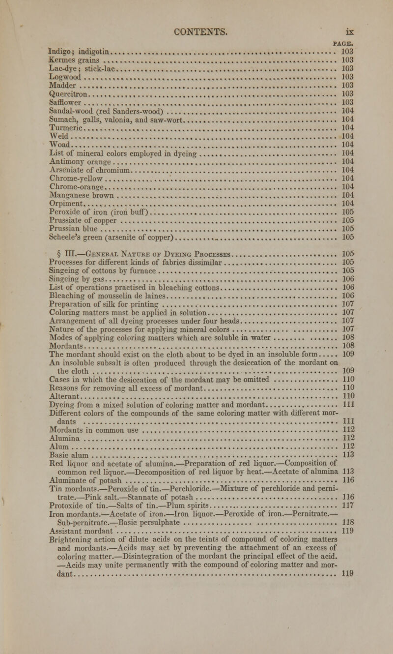 PAGE. Indigoj indigotin 103 Kermes grains 103 Lac-dye; stick-lac 103 Logwood 103 Madder 103 Quercitron 103 Safflower 103 Sandal-wood (red Sanders-wood) 104 Sumach, galls, valonia, and saw-wort • 104 Turmeric 104 Weld 104 Woad 104 List of mineral colors employed in dyeing 104 Antimony orange 104 Arseniate of chromium 104 Chrome-yellow 104 Chrome-orange 104 Manganese brown 104 Orpiment 104 Peroxide of iron (iron buff) 105 Prussiate of copper 105 Prussian blue 105 Scheele's green (arsenite of copper) 105 § III.—General Nature of Dyeing Processes 105 Processes for different kinds of fabrics dissimilar 105 Singeing of cottons by furnace 105 Singeing by gas 106 List of operations practised in bleaching cottons 106 Bleaching of mousselin de laines 106 Preparation of silk for printing 107 Coloring matters must be applied in solution 107 Arrangement of all dyeing processes under four heads 107 Nature of the processes for applying mineral colors 107 Modes of applying coloring matters which are soluble in water 108 Mordants 108 The mordant should exist on the cloth about to be dyed in an insoluble form 109 An insoluble subsalt is often produced through the desiccation of the mordant on the cloth 109 Cases in which the desiccation of the mordant may be omitted 110 Reasons for removing all excess of mordant 110 Alterant 110 Dyeing from a mixed solution of coloring matter and mordant Ill Different colors of the compounds of the same coloring matter with different mor- dants Ill Mordants in common use 112 Alumina 112 Alum 112 Basic alum 113 Red liquor and acetate of alumina.—Preparation of red liquor.—Composition of common red liquor.—Decomposition of red liquor by heat.—Acetate of alumina 113 Aluminate of potash 116 Tin mordants.—Peroxide of tin.—Perchloride.—Mixture of perchloride and perni- trate.—Pink salt.—Stannate of potash 116 Protoxide of tin.—Salts of tin.—Plum spirits 117 Iron mordants.—Acetate of iron.—Iron liquor.—Peroxide of iron.—Pernitrate.— Sub-pernitrate.—-Basic persulphate 118 Assistant mordant 119 Brightening action of dilute acids on the teints of compound of coloring matters and mordants.—Acids may act by preventing the attachment of an excess of coloring matter.—Disintegration of the mordant the principal effect of the acid. —Acids may unite permanently with the compound of coloring matter and mor- dant 119