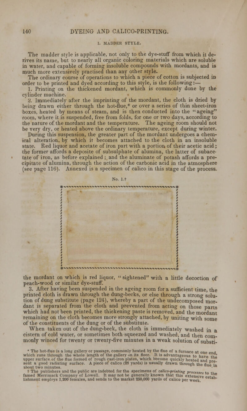 I. MADDER STYLE. The madder style is applicable, not only to the dye-stuff from which it de- rives its name, but to nearly all organic coloring materials which are soluble in water, and capable of forming insoluble compounds with mordants, and is much more extensively practised than any other style. The ordinary course of operations to which a piece of cotton is subjected in order to be printed and dyed according to this style, is the following:— 1. Printing on the thickened mordant, which is commonly done by the cylinder machine. 2. Immediately after the imprinting of the mordant, the cloth is dried by being drawn either through the hot-flue,* or over a series of thin sheet-iron boxes, heated by means of steam, and is then conducted into the ageing room, where it is suspended, free from folds, for one or two days, according to the nature of the mordant and the temperature. The ageing room should not be very dry, or heated above the ordinary temperature, except during winter. During this suspension, the greater part of the mordant undergoes a chem- ical alteration, by which it becomes attached to the cloth in an insoluble state. Red liquor and acetate of iron part with a portion of their acetic acid; the former affords a deposite of subsulphate of alumina, the latter of subace- tate of iron, as before explained ; and the aluminate of potash affords a pre- cipitate of alumina, through the action of the carbonic acid in the atmosphere (see page 116). Annexed is a specimen of calico in this stage of the process. No. l.t i #• the mordant on which is red liquor,  sightened with a little decoction of peach-wood or similar dye-stuff. 3. After having been suspended in the ageing room for a sufficient time, the printed cloth is drawn through the dung-becks, or else through a strong solu- tion of dung substitute (page 124), whereby a part of the undecomposed mor- dant is separated from the cloth and prevented from acting on those parts which had not been printed, the thickening paste is removed, and the mordant remaining on the cloth becomes more strongly attached, by uniting with some of the constituents of the dung or of the substitute. When taken out of the dung-beck, the cloth is immediately washed in a cistern of cold water, or sometimes both squeezed and washed, and then com- monly winced for twenty or twenty-five minutes in a weak solution of substi- * The hot-flue is a long gallery or passage, commonly heated by the flue of a furnace at one end which runs through the whole length of the gallery on its floor. It is advantageous to have thi» upper surface of the flue formed of rough cast-iron plates, which become quickly heated and r>re sent a good radiating surface. A piece of calico (2S yards) is usually drawn through the fluein about two minutes. • t The publishers and the public are indebted for the specimens of calico-printing processes to th famed Merrimack Company of Lowell. It may not be generally known that this extensive estah lishment employs 1,200 females, and sends to the market 250,000 yards of calico per week