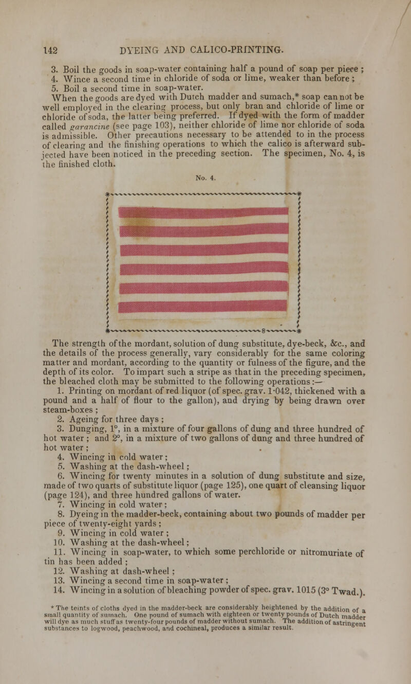 3. Boil the goods in soap-water containing half a pound of soap per piece ; 4. Wince a second time in chloride of soda or lime, weaker than before ; 5. Boil a second time in soap-water. When the goods are dyed with Dutch madder and sumach,* soap cannot be well employed in the clearing process, but only bran and chloride of lime or chloride of soda, the latter being preferred. If dyed with the form of madder called garancine (see page 103), neither chloride of lime nor chloride of soda is admissible. Other precautions necessary to be attended to in the process of clearing and the finishing operations to which the calico is afterward sub- jected have been noticed in the preceding section. The specimen, No. 4, is the finished cloth. No. 4. The strength of the mordant, solution of dung substitute, dye-beck, &c, and the details of the process generally, vary considerably for the same coloring matter and mordant, according to the quantity or fulness of the figure, and the depth of its color. To impart such a stripe as that in the preceding specimen, the bleached cloth may be submitted to the following operations:— 1. Printing on mordant of red liquor (of spec. grav. 1-042, thickened with a pound and a half of flour to the gallon), and drying by being drawn over steam-boxes ; 2. Ageing for three days ; 3. Dunging, 1°, in a mixture of four gallons of dung and three hundred of hot water ; and 2°, in a mixture of two gallons of dung and three hundred of hot water ; 4. Wincing in cold water; 5. Washing at the dash-wheel; 6. Wincing for twenty minutes in a solution of dung substitute and size, made of two quarts of substitute liquor (page 125), one quart of cleansing liquor (page 124), and three hundred gallons of water. 7. Wincing in cold water; 8. Dyeing in the madder-beck, containing about two pounds of madder per piece of twenty-eight yards ; 9. Wincing in cold water ; 10. Washing at the dash-wheel; 11. Wincing in soap-water, to which some perchloride or nitromuriate of tin has been added ; 12. Washing at dash-wheel ; 13. Wincing a second time in soap-water ; 14. Wincing in a solution of bleaching powder of spec. grav. 1015 (3° Twad.). * The teints of cloths dyed in the madder-beck are considerably heightened by the addition of a small quantity of sumach. One pound of sumach with eighteen or twenty pounds of Dutch madder will dye as much stuff as twenty-four pounds of madder without sumach. The addition of astringent substances to logwood, peachwood, and cochineal, produces a similar result.