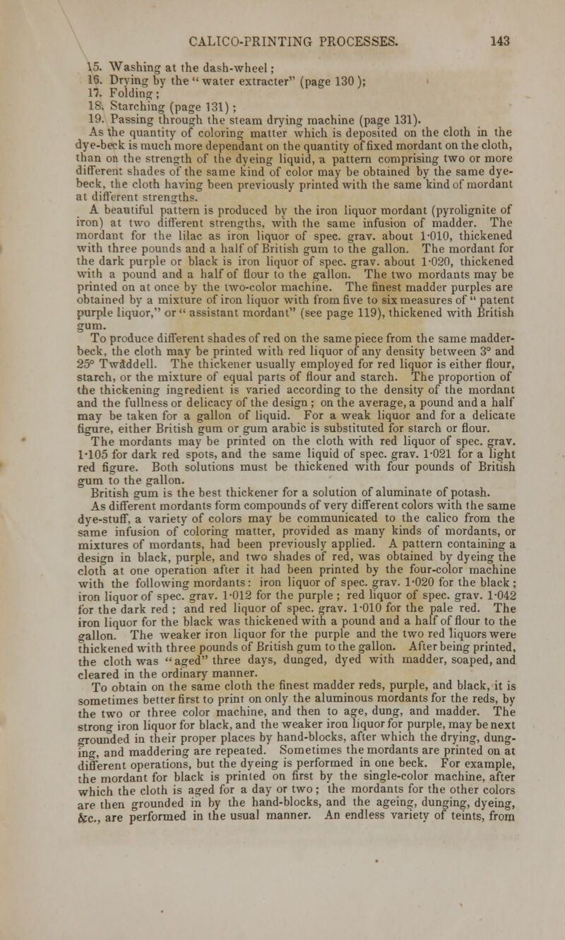 15. Washing at the dash-wheel; 16. Drying by the  water extracted' (page 130 ); li Folding; 18. Starching (page 131) ; 19. Passing through the steam drying machine (page 131). As the quantity of coloring matter which is deposited on the cloth in the dye-beck is much more dependant on the quantity of fixed mordant on the cloth, than on the strength of the dyeing liquid, a pattern comprising two or more different shades of the same kind of color may be obtained by the same dye- beck, the cloth having been previously printed with the same kind of mordant at different strengths. A beautiful pattern is produced by the iron liquor mordant (pyrolignite of iron) at two different strengths, with the same infusion of madder. The mordant for the lilac as iron liquor of spec. grav. about 1-010, thickened with three pounds and a half of British gum to the gallon. The mordant for the dark purple or black is iron liquor of spec. grav. about 1-020, thickened with a pound and a half of flour to the gallon. The two mordants may be printed on at once by the two-color machine. The finest madder purples are obtained by a mixture of iron liquor with from five to six measures of  patent purple liquor, or assistant mordant (see page 119), thickened with British gum. To produce different shades of red on the same piece from the same madder- beck, the cloth may be printed with red liquor of any density between 3° and 25° TwSddell. The thickener usually employed for red liquor is either flour, starch, or the mixture of equal parts of flour and starch. The proportion of the thickening ingredient is varied according to the density of the mordant and the fullness or delicacy of the design ; on the average, a pound and a half may be taken for a gallon of liquid. For a weak liquor and for a delicate figure, either British gum or gum arabic is substituted for starch or flour. The mordants may be printed on the cloth with red liquor of spec. grav. 1-105 for dark red spots, and the same liquid of spec. grav. 1-021 for a light red figure. Both solutions must be thickened with four pounds of British gum to the gallon. British gum is the best thickener for a solution of aluminate of potash. As different mordants form compounds of very different colors with the same dye-stuff, a variety of colors may be communicated to the calico from the same infusion of coloring matter, provided as many kinds of mordants, or mixtures of mordants, had been previously applied. A pattern containing a design in black, purple, and two shades of red, was obtained by dyeing the cloth at one operation after it had been printed by the four-color machine with the following mordants: iron liquor of spec. grav. 1-020 for the black ; iron liquor of spec. grav. 1-012 for the purple ; red liquor of spec. grav. 1-042 for the dark red ; and red liquor of spec. grav. 1-010 for the pale red. The iron liquor for the black was thickened with a pound and a half of flour to the gallon. The weaker iron liquor for the purple and the two red liquors were thickened with three pounds of British gum to the gallon. After being printed, the cloth was  aged three days, dunged, dyed with madder, soaped, and cleared in the ordinary manner. To obtain on the same cloth the finest madder reds, purple, and black, it is sometimes better first to print on only the aluminous mordants for the reds, by the two or three color machine, and then to age, dung, and madder. The strong iron liquor for black, and the weaker iron liquor for purple, may be next o-rounded in their proper places by hand-blocks, after which the drying, dung- ing, and maddering are repeated. Sometimes the mordants are printed on at different operations, but the dyeing is performed in one beck. For example, the mordant for black is printed on first by the single-color machine, after which the cloth is aged for a day or two; the mordants for the other colors are then grounded in by the hand-blocks, and the ageing, dunging, dyeing, &c, are performed in the usual manner. An endless variety of teints, from