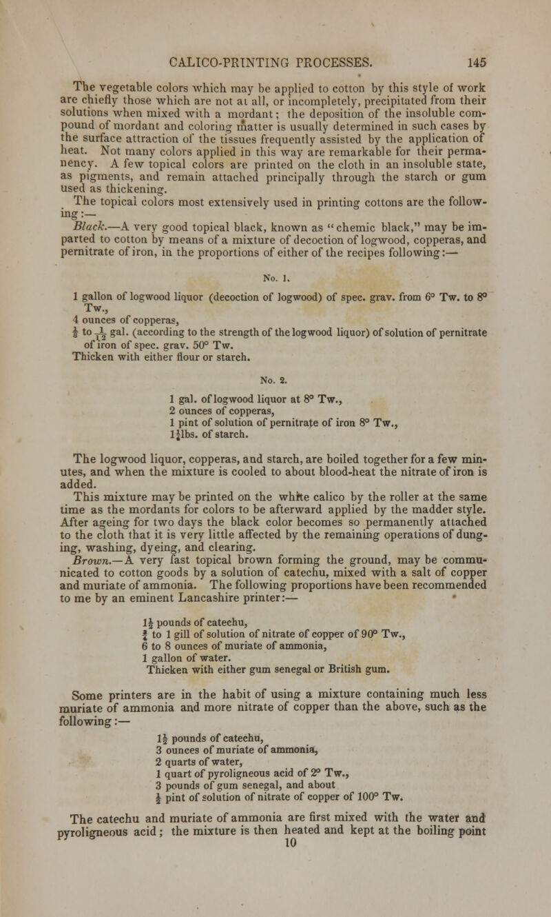 The vegetable colors which may be applied to cotton by this style of work are chiefly those which are not ai all, or incompletely, precipitated from their solutions when mixed with a mordant; the deposition of the insoluble com- pound of mordant and coloring matter is usually determined in such cases by the surface attraction of the tissues frequently assisted by the application of heat. Not many colors applied in this way are remarkable for their perma- nency. A few topical colors are printed on the cloth in an insoluble state, as pigments, and remain attached principally through the starch or gum used as thickening. The topical colors most extensively used in printing cottons are the follow- ing:— Black.—A very good topical black, known as  chemic black, may be im- parted to cotton by means of a mixture of decoction of logwood, copperas, and pernitrate of iron, in the proportions of either of the recipes following:— 1 gallon of logwood liquor (decoction of logwood) of spec. grav. from 6° Tw. to 8° Tw, 4 ounces of copperas, I to -i gal. (according to the strength of the logwood liquor) of solution of pernitrate of iron of spec. grav. 50° Tw. Thicken with either flour or starch. No. 2. 1 gal. of logwood liquor at 8° Tw., 2 ounces of copperas, 1 pint of solution of pernitrate of iron 8° Tw., lilbs. of starch. ljlbs. of starch. The logwood liquor, copperas, and starch, are boiled together for a few min- utes, and when the mixture is cooled to about blood-heat the nitrate of iron is added. This mixture may be printed on the white calico by the roller at the same time as the mordants for colors to be afterward applied by the madder style. After ageing for two days the black color becomes so permanently attached to the cloth that it is very little affected by the remaining operations of dung- ing, washing, dyeing, and clearing. Brown.—K very fast topical brown forming the ground, may be commu- nicated to cotton goods by a solution of catechu, mixed with a salt of copper and muriate of ammonia. The following proportions have been recommended to me by an eminent Lancashire printer:— 1§ pounds of catechu, | to 1 gill of solution of nitrate of copper of 90° Tw., 6 to 8 ounces of muriate of ammonia, 1 gallon of water. Thicken with either gum Senegal or British gum. Some printers are in the habit of using a mixture containing much less muriate of ammonia and more nitrate of copper than the above, such as the following:— 1| pounds of catechu, 3 ounces of muriate of ammonia, 2 quarts of water, 1 quart of pyrol igneous acid of 2° Tw., 3 pounds of gum Senegal, and about \ pint of solution of nitrate of copper of 100° Tw. The catechu and muriate of ammonia are first mixed with the water and pyroligneous acid ; the mixture is then heated and kept at the boiling point