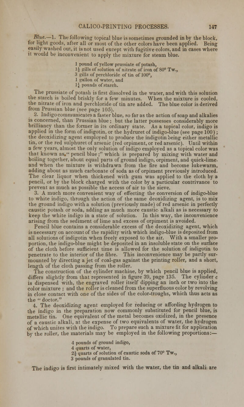 Blue.—I. The following topical blue is sometimes grounded in by the block, for light goods, after all or most of the other colors have been applied. Being easily washed out, it is not used except with fugitive colors, and in cases where it would be inconvenient to apply the mixture for steam blue. 1 pound of yellow prussiate of potash, ]| gills of solution of nitrate of iron of 80° Tw., 3 gills of perchloride of tin of 100°, 1 gallon of water, and 1 \ pounds of starch. The prussiate of potash is first dissolved in the water, and with this solution the starch is boiled briskly for a few minutes. When the mixture is cooled, the nitrate of iron and perchloride of tin are added. The blue color is derived from Prussian blue (see page 105). 2. Indigo communicates a faster blue, so far as the action of soap and alkalies is concerned, than Prussian blue ; but the latter possesses considerably more brilliancy than the former in its ordinary state. As a topical color, indigo is applied in the form of indigotin, or the hydruret of indigo-blue (see page 100); the deoxidizing agent employed to produce the indigotin being either metallic tin, or the red sulphuret of arsenic (red orpiment, or red arsenic). Until within a few years, almost the only solution of indigo employed as a topical color was that known as. pencil blue ; which is prepared by mixing with water and boiling together, about equal parts of ground indigo, orpiment, and quick-lime, and when the mixture is withdrawn from the fire and become lukewarm, adding about as much carbonate of soda as of orpiment previously introduced. The clear liquor when thickened with gum was applied to the cloth by a pencil, or by the block charged with the color by a particular contrivance to prevent as much as possible the access of air to the sieve. 3. A much more convenient way of effecting the conversion of indigo-blue to white indigo, through the action of the same deoxidizing agent, is to mix the ground indigo with a solution (previously made) of red arsenic in perfectly caustic potash or soda, adding as much more caustic- alkali as is necessary to keep the white indigo in a state of solution. In this way, the inconvenience arising from the sediment of lime and excess of orpiment is avoided. Pencil blue contains a considerable excess of the deoxidizing agent, which is necessary on account of the rapidity with which indigo-blue is deposited from all solutions of indigotin when freely exposed to the air. With a smaller pro- portion, the indigo-blue might be deposited in an insoluble state on the surface of the cloth before sufficient time is allowed for the solution of indigotin to penetrate to the interior of the fibre. This inconvenience may be partly sur- mounted by directing a jet of coal-gas against the printing roller, and a short, length of the cloth passing from the roller. The construction of the cylinder machine, by which pencil blue is applied, differs slightly from that represented in figure 39, page 135. The cylinder c is dispensed with, the engraved roller itself dipping an inch or two into the color mixture ; and the roller is cleaned from the superfluous color by revolving in close contact with one of the sides of the color-troughs, which thus acts as the  doctor. 4. The deoxidizing agent employed for reducing or affording hydrogen to the indigo in the preparation now commonly substituted for pencil blue, is metallic tin. One equivalent of the metal becomes oxidized, in the presence of a caustic alkali, at the expense of two equivalents of water, the hydrogen of which unites with the indigo. To prepare such a mixture fit for application by the roller, the materials may be employed in the following proportions:— 4 pounds of ground indigo, 4 quarts of water, 2| quarts of solution of caustic soda of 70° Tw., 3 pounds of granulated tin. The indigo is first intimately mixed with the water, the tin and alkali are
