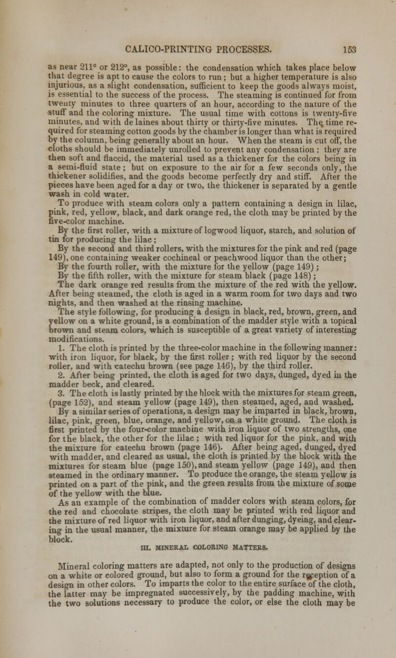 as near 211° or 212°, as possible: the condensation which takes place below that degree is apt to cause the colors to run; but a higher temperature is also injurious, as a slight condensation, sufficient to keep the goods always moist, is essential to the success of the process. The steaming is continued for from twenty minutes to three quarters of an hour, according to the nature of the stuff and the coloring mixture. The usual time with cottons is twenty-five minutes, and with de laines about thirty or thirty-five minutes. The, time re- quired for steaming cotton goods by the chamber is longer than what is required by the column, being generally about an hour. When the steam is cut off, the cloths should be immediately unrolled to prevent any condensation : they are then soft and flaccid, the material used as a thickener for the colors being in a semi-fluid state ; but on exposure to the air for a few seconds only, the thickener solidifies, and the goods become perfectly dry and stiff. After the pieces have been aged for a day or two, the thickener is separated by a gentle wash in cold water. To produce with steam colors only a pattern containing a design in lilac, pink, red, yellow, black, and dark orange red, the cloth may be printed by the five-color machine. By the first roller, with a mixture of logwood liquor, starch, and solution of tin for producing the lilac; By the second and third rollers, with the mixtures for the pink and red (page 149), one containing weaker cochineal or peachwood liquor than the other; By the fourth roller, with the mixture for the yellow (page 149); By the fifth roller, with the mixture for steam black (page 148); The dark orange red results from the mixture of the red with the yellow. After being steamed, the cloth is aged in a warm room for two days and two nights, and then washed at the rinsing machine. The style following, for producing a design in black, red, brown, green, and yellow on a white ground, is a combination of the madder style with a topical brown and steam colors, which is susceptible of a great variety of interesting modifications. 1. The cloth is printed by the three-color machine in the following manner: with iron liquor, for blaek, by the first roller ; with red liquor by the second roller, and with catechu brown (see page 146), by the third roller. 2. After being printed, the cloth is aged for two days, dunged, dyed in the madder beck, and cleared. 3. The cloth is lastly printed by the block with the mixtures for steam green, (page 152), and steam yellow (page 149), then steamed, aged, and washed. By a similar series of operations, a design may be imparted in black, brown, lilac, pink, green, blue, orange, and yellow, on a white ground. The cloth is first printed by the four-color machine with iron liquor of two strengths, one for the black, the other for the lilac ; with red liquor for the pink, and with the mixture for catechu brown (page 146). After being aged, dunged, dyed with madder, and cleared as usual, the eloth is printed by the block with the mixtures for steam blue (page 150), and steam yellow (page 149), and then steamed in the ordinary manner. To produce the orange, the steam yellow is printed on a part of the pink, and the green results from the mixture of some of the yellow with the blue. As an example of the combination of madder colors with steam colors, for the red and chocolate stripes, the cloth may be printed with red liquor and the mixture of red liquor with iron liquor, and after dunging, dyeing, and clear- ing in the usual manner, the mixture for steam orange may be applied by the block. in. MINERAL COLORING MATTERS. Mineral coloring matters are adapted, not only to the production of designs on a white or colored ground, but also to form a ground for the rgpeption of a design in other colors. To imparts the color to the entire.surface of the cloth, the latter may be impregnated successively, by the padding machine, with the two solutions necessary to produce the color, or else the cloth may be