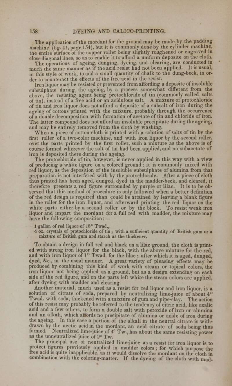 The application of the mordant for the ground may be made by the padding machine, (fig. 41, page 154), but it is commonly done by the cylinder machine, the entire surface of the copper roller being slightly roughened or engraved in close diagonal lines, so as to enable it to afford a uniform deposite on the cloth. The operations of ageing, dunging, dyeing, and clearing, are conducted in much the same manner as if the acid resist had not been applied. It is usual, in this style of work, to add a small quantity of chalk to the dung-beck, in or- der to counteract the effects of the free acid in the resist. Iron liquor may be resisted or prevented from affording a deposite of insoluble subsulphate during, the ageing, by a process somewhat different from the above, the resisting agent being protochloride of tin (commonly called salts of tin), instead of a free acid or an acidulous salt. A mixture of protochloride of tin and iron liquor does not afford a deposite of a subsalt of iron during the ageing of cottons printed with the mixture, probably through the occurrence of a double decomposition with formation of acetate of tin and chloride of iron. The latter compound does not afford an insoluble precipitate during the ageing, and may be entirely removed from the cloth by washing. When a piece of cotton cloth is printed with a solution of salts of tin by the first roller of a two-color machine, and with iron liquor by the second roller, over the parts printed by the first roller, such a mixture as the above is of course formed wherever the salt of tin had been applied, and no subacetate of iron is deposited there during the ageing. The protochloride of tin, however, is never applied in this way with a view of producing a white figure on a colored ground; it is commonly mixed with red liquor, as the deposition of the insoluble subsulphate of alumina from that preparation is not interfered with by the protochloride. After a piece of cloth thus printed has been aged, dunged, dyed in the madder-beck, and cleared, it therefore presents a red figure surrounded by purple or lilac. It is to be ob- served that this method of procedure is only followed when a better definition of the red design is required than could be attained by leaving a blank figure in the roller for the iron liquor, and afterward printing the red liquor on the white parts either by a second roller or by the block. To resist weak iron liquor and impart the mordant for a full red with madder, the mixture may have the following composition:— 1 gallon of red liquor of 18° Twad., 4 oz. crystals of protochloride of tin; with a sufficient quantity of British gum or a mixture of British gum and starch as the thickener. To obtain a design in full red and black on a lilac ground, the cloth is print- ed with strong iron liquor for the black, with the above mixture for the red, and with iron liquor of 1° Twad. for the lilac ; after which it is aged, dunged, dyed, &c, in the usual manner. A great variety of pleasing effects may be produced by combining this kind of work with steam or topical colors, the iron liquor not being applied as a ground, but as a design extending on each side of the red figure, and on the parts left white the steam colors are applied, after dyeing with madder and clearing. Another material, much used as a resist for red liquor and iron liquor, is a solution of citrate of soda, prepared by neutralizing lime-juice of about 4° Twad. with soda, thickened witn a mixture of gum and pipe-clay. The action of this resist may probably be referred to the tendency of citric acid, like oxalic acid and a few others, to form a double salt with peroxide of iron or alumina and an alkali, which affords no precipitate of alumina or oxide of iron during the ageing. In this case a portion of the alkali in the neutral citrate is with- drawn by the acetic acid in the mordant, an acid citrate of soda being thus formed. Neutralized lime-juice of 4° Tw., has about the same resisting power as the unneutralized juice of 2° Tw. The principal use of neutralized lime-juice as a resist for iron liquor is to protect figures previously applied in madder colors; for which purpose the free acid is quite inapplicable, as it would dissolve the mordant on the cloth in combination with the coloring-matter. If the dyeing of the cloth with mad-