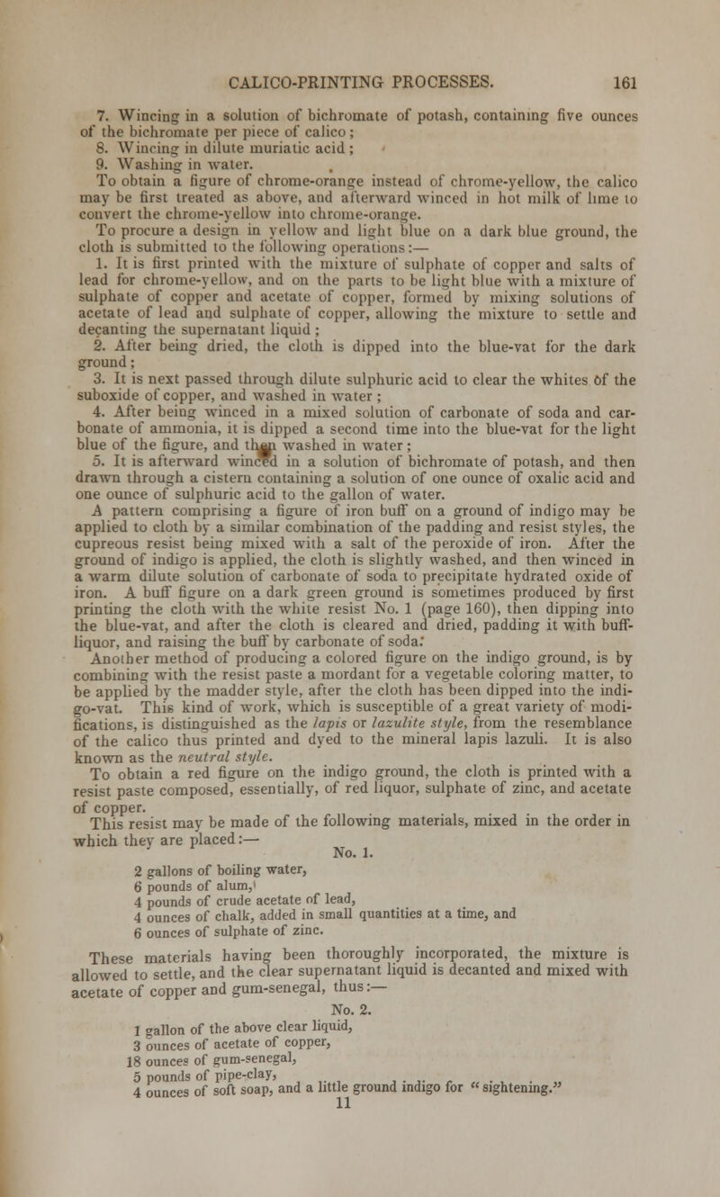 7. Wincing in a solution of bichromate of potash, containing five ounces of the bichromate per piece of calico; 8. Wincing in dilute muriatic acid ; 9. Washing in water. To obtain a figure of chrome-orange instead of chrome-yellow, the calico may be first treated as above, and afterward winced in hot milk of lime to convert the chrome-yellow into chrome-orange. To procure a design in yellow and light blue on a dark blue ground, the cloth is submitted to the following operations:— 1. It is first printed with tbe mixture of sulphate of copper and salts of lead for chrome-yellow, and on the parts to be light blue with a mixture of sulphate of copper and acetate of copper, formed by mixing solutions of acetate of lead and sulphate of copper, allowing the mixture to settle and decanting the supernatant liquid ; 2. After being dried, the cloth is dipped into the blue-vat for the dark ground; 3. It is next passed through dilute sulphuric acid to clear the whites Of the suboxide of copper, and washed in water ; 4. After being winced in a mixed solution of carbonate of soda and car- bonate of ammonia, it is dipped a second time into the blue-vat for the light blue of the figure, and th^i washed in water; 5. It is afterward winced in a solution of bichromate of potash, and then drawn through a cistern containing a solution of one ounce of oxalic acid and one ounce of sulphuric acid to the gallon of water. A pattern comprising a figure of iron buff on a ground of indigo may be applied to cloth by a similar combination of the padding and resist styles, the cupreous resist being mixed with a salt of the peroxide of iron. After the ground of indigo is applied, the cloth is slightly washed, and then winced in a warm dilute solution of carbonate of soda to precipitate hydrated oxide of iron. A buff figure on a dark green ground is sometimes produced by first printing the cloth with the white resist No. 1 (page 160), then dipping into the blue-vat, and after the cloth is cleared and dried, padding it with buff- liquor, and raising the buff by carbonate of soda* Another method of producing a colored figure on the indigo ground, is by combining with the resist paste a mordant for a vegetable coloring matter, to be applied by the madder style, after the cloth has been dipped into the indi- go-vat. This kind of work, which is susceptible of a great variety of modi- fications, is distinguished as the lapis or lazulite style, from the resemblance of the calico thus printed and dyed to the mineral lapis lazuli. It is also known as the neutral style. To obtain a red figure on the indigo ground, the cloth is printed with a resist paste composed, essentially, of red liquor, sulphate of zinc, and acetate of copper. This resist may be made of the following materials, mixed in the order in which they are placed:— No. 1. 2 gallons of boiling water, 6 pounds of alum,' 4 pounds of crude acetate of lead, 4 ounces of chalk, added in small quantities at a time, and 6 ounces of sulphate of zinc. These materials having been thoroughly incorporated, the mixture is allowed to settle, and the clear supernatant liquid is decanted and mixed with acetate of copper and gum-senegal, thus :— No. 2. 1 gallon of the above clear liquid, 3 ounces of acetate of copper, 18 ounces of gum-senegal, 5 pounds of pipe-clay, ,...'- 4 ounces of soft soap, and a little ground indigo for « sightening.