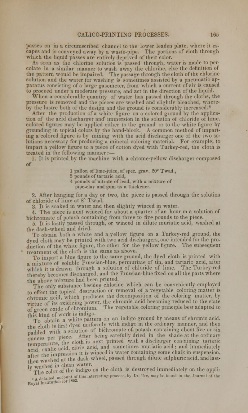 passes on in a circumscribed channel to the lower leaden plate, where it es- capes and is conveyed away by a waste-pipe. The portions of cloth through which the liquid passes are entirely deprived of their color. As soon as the chlorine solution is passed through, water is made to per- colate in a similar manner to wash away the chlorine, else the definition of the pattern would be impaired. The passage through the cloth of the chlorine solution and the water for washing is sometimes assisted by a pneumatic ap- paratus consisting of a large gasometer, from which a current of air is caused to proceed under a moderate pressure, and act in the direction of the liquid. When a considerable quantity of water has passed through the cloths, the pressure is removed and the pieces are washed and slightly bleached, where- by the lustre both of the design and the ground is considerably increased.* After the production of a white figure on a colored ground by the applica- tion of the acid discharger and' immersion in the solution of chloride of lime, colored figures may be applied either to the ground or to the white figure by grounding in topical colors by the hand-block. A common method of impart- ing a colored figure is by mixing with the acid discharger one of the two so- lutions necessary for producing a mineral coloring material. For example, to impart a yellow figure to a piece of cotton dyed with Turkey-red, the cloth is treated in the following manner r— 1. It is printed by the machine with a chrome-yellow discharger composed of 1 gallon of lime-juice, of spec. grav. 20° Twad., 5 pounds of tartaric acid, 4 pounds of nitrate of lead, with a mixture of pipe-clay and gum as a thickener. 2. After hanging for a day or two, the piece is passed through the solution of chloride of lime at 8° Twad. 3. It is soaked in water and then slightly winced in water. 4. The piece is next winced for about a quarter of an hour in a solution of bichromate of potash containing from three to five pounds to the piece. 5. It is lastly passed through, or winced in dilute muriatic acid, washed at the dash-wheel and dried. To obtain both a white and a yellow figure on a Turkey-red ground, the dved cloth may be printed with two acid dischargers, one intended for the pro- duction of the white figure, the other for the yellow figure. The subsequent treatment of the cloth is the same as above. To impart a blue figure to the same ground, the dyed cloth is printed with a mixture of soluble Prussian-blue, permuriate of tin, and tartaric acid, after which it is drawn through a solution of chloride of lime. The Turkey-red therebv becomes discharged, and the Prussian-blue fixed on all the parts where the above mixture had been printed. The onlv substance besides chlorine which can be conveniently employed to effect the topical destruction or removal of a vegetable coloring matter is chromic acid, which produces the decomposition of the coloring matter, by virtue of its oxidizing power, the chromic acid becoming reduced to the state of oreen oxide of chromium. The vegetable coloring principle best adapted to this kind of work is indigo. . To obtain a white pattern on an indigo ground by means of chromic acid, the cloth is first dyed uniformly with indigo in the ordinary manner, and then H 1 d with a solution of bichromate of potash containing about five or six > Der piece. After being carefully dried in the shade at the ordinary tTmnemture the cloth is next printed with a discharger confining tartaric H xalic acid, citric acid, and sometimes muriatic acid; and immediately &f the impression it is winced in water containing some chalk in suspension, a. va<;hed at the dash-wheel, passed through dilute sulphuric acid, and last- ly washed in clean water. Th  color of the indigo on the cloth is destroyed immediately on the appli- \p& account of this interesting process, by Dr. Ure. may be found in the Journal of the BiVlnstitution for 1823.