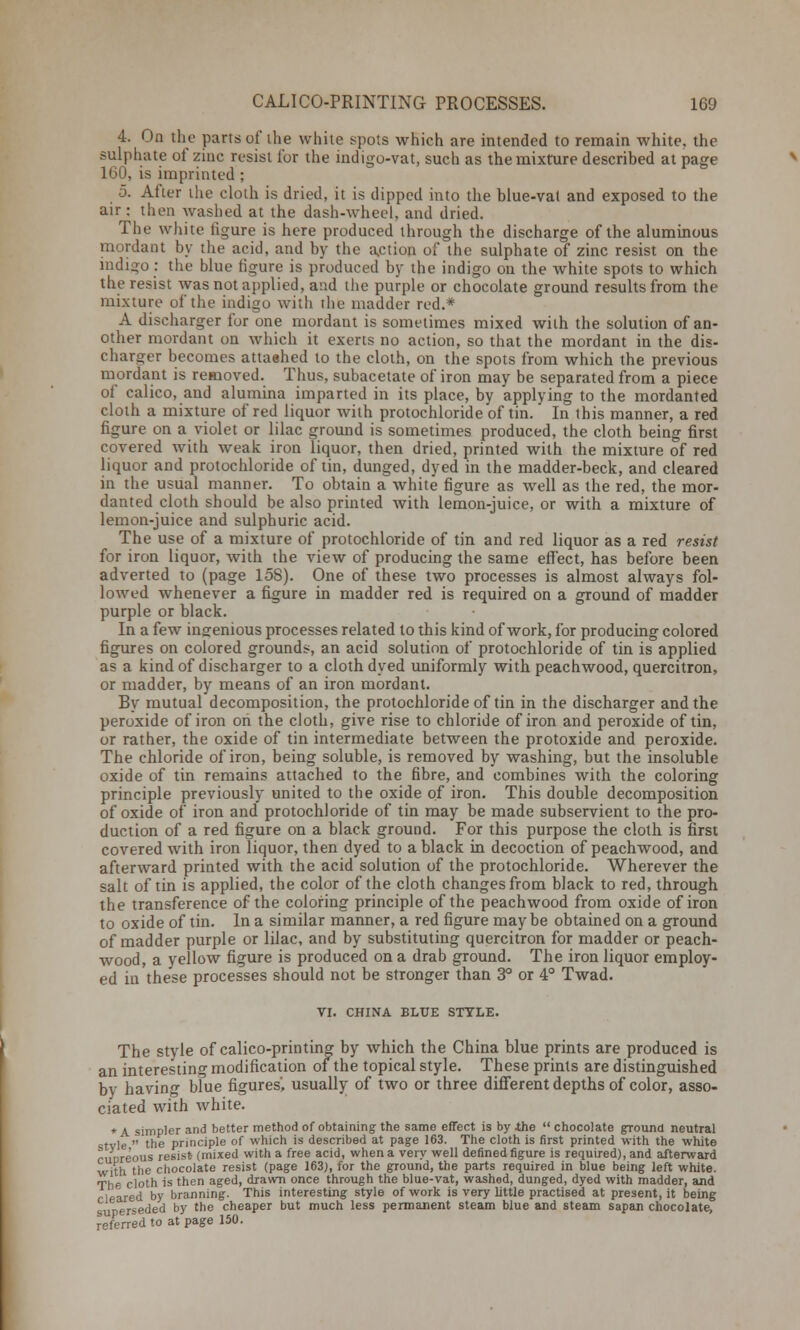 4. On the parts of the white spots which are intended to remain white, the sulphate of zinc resist for the indigo-vat, such as the mixture described at page 160, is imprinted ; 5. After the cloth is dried, it is dipped into the blue-vat and exposed to the air: then washed at the dash-wheel, and dried. The white figure is here produced through the discharge of the aluminous mordant by the acid, and by the action of the sulphate of zinc resist on the indigo : the blue figure is produced by the indigo on the Avhite spots to which the resist was not applied, and the purple or chocolate ground results from the mixture of the indigo with the madder red.* A discharger for one mordant is sometimes mixed with the solution of an- other mordant on which it exerts no action, so that the mordant in the dis- charger becomes attached to the cloth, on the spots from which the previous mordant is removed. Thus, subacetate of iron may be separated from a piece of calico, and alumina imparted in its place, by applying to the mordanted cloth a mixture of red liquor with protochloride of tin. In this manner, a red figure on a violet or lilac ground is sometimes produced, the cloth being first covered with weak iron liquor, then dried, printed with the mixture of red liquor and protochloride of tin, dunged, dyed in the madder-beck, and cleared in the usual manner. To obtain a white figure as well as the red, the mor- danted cloth should be also printed with lemon-juice, or with a mixture of lemon-juice and sulphuric acid. The use of a mixture of protochloride of tin and red liquor as a red resist for iron liquor, with the view of producing the same effect, has before been adverted to (page 15S). One of these two processes is almost always fol- lowed whenever a figure in madder red is required on a ground of madder purple or black. In a few ingenious processes related to this kind of work, for producing colored figures on colored grounds, an acid solution of protochloride of tin is applied as a kind of discharger to a cloth dyed uniformly with peachwood, quercitron, or madder, by means of an iron mordant. By mutual decomposition, the protochloride of tin in the discharger and the peroxide of iron on the cloth, give rise to chloride of iron and peroxide of tin, or rather, the oxide of tin intermediate between the protoxide and peroxide. The chloride of iron, being soluble, is removed by washing, but the insoluble oxide of tin remains attached to the fibre, and combines with the coloring principle previously united to the oxide of iron. This double decomposition of oxide of iron and protochloride of tin may be made subservient to the pro- duction of a red figure on a black ground. For this purpose the cloth is first covered with iron liquor, then dyed to a black in decoction of peachwood, and afterward printed with the acid solution of the protochloride. Wherever the salt of tin is applied, the color of the cloth changes from black to red, through the transference of the coloring principle of the peachwood from oxide of iron to oxide of tin. In a similar manner, a red figure maybe obtained on a ground of madder purple or lilac, and by substituting quercitron for madder or peach- wood, a yellow figure is produced on a drab ground. The iron liquor employ- ed in these processes should not be stronger than 3° or 4° Twad. VI. CHINA BLUE STYLE. The style of calico-printing by which the China blue prints are produced is an interesting modification of the topical style. These prints are distinguished bv having blue figures', usually of two or three different depths of color, asso- ciated with white. * A simpler and better method of obtaining the same effect is by .the  chocolate ground neutral stvle  the principle of which is described at page 163. The cloth is first printed with the white cupreous resist- (mixed with a free acid, when a very well defined figure is required), and afterward with the chocolate resist (page 163), for the ground, the parts required in blue being left white. The cloth is then aged, drawn once through the blue-vat, washod, dunged, dyed with madder, and cleared by branning. This interesting style of work is very little practised at present, it being superseded by the cheaper but much less permanent steam blue and steam sapan chocolate, referred to at page 150.