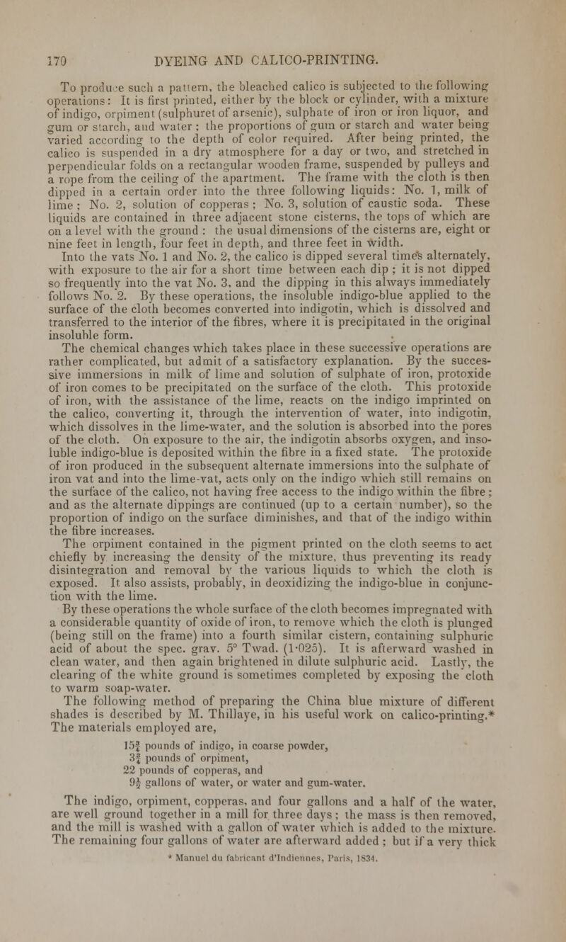 To produce such a pattern, the bleached calico is subjected to the following operations: It is first printed, either by the block or cylinder, with a mixture of indigo, orpiment (sulphuret of arsenic), sulphate of iron or iron liquor, and gum or starcli, and water ; the proportions of gum or starch and water being varied according to the depth of color required. After being printed, the calico is suspended in a dry atmosphere for a day or two, and stretched in perpendicular folds on a rectangular wooden frame, suspended by pulleys and a rope from the ceiling of the apartment. The frame with the cloth is then dipped in a certain order into the three following liquids: No. 1,milk of lime ; No. 2, solution of copperas ; No. 3, solution of caustic soda. These liquids are contained in three adjacent stone cisterns, the tops of which are on a level with the ground : the usual dimensions of the cisterns are, eight or nine feet in length, four feet in depth, and three feet in width. Into the vats No. 1 and No. 2, the calico is dipped several time's alternately, with exposure to the air for a short time between each dip ; it is not dipped so frequently into the vat No. 3, and the dipping in this always immediately follows No. 2. By these operations, the insoluble indigo-blue applied to the surface of the cloth becomes converted into indigotin, which is dissolved and transferred to the interior of the fibres, where it is precipitated in the original insoluble form. The chemical changes which takes place in these successive operations are rather complicated, but admit of a satisfactory explanation. By the succes- sive immersions in milk of lime and solution of sulphate of iron, protoxide of iron comes to be precipitated on the surface of the cloth. This protoxide of iron, with the assistance of the lime, reacts on the indigo imprinted on the calico, converting it, through the intervention of water, into indigotin, which dissolves in the lime-water, and the solution is absorbed into the pores of the cloth. On exposure to the air, the indigotin absorbs oxygen, and inso- luble indigo-blue is deposited within the fibre in a fixed state. The protoxide of iron produced in the subsequent alternate immersions into the sulphate of iron vat and into the lime-vat, acts only on the indigo which still remains on the surface of the calico, not having free access to the indigo within the fibre ; and as the alternate dippings are continued (up to a certain number), so the proportion of indigo on the surface diminishes, and that of the indigo within the fibre increases. The orpiment contained in the pigment printed on the cloth seems to act chiefly by increasing the density of the mixture, thus preventing its ready disintegration and removal by the various liquids to which the cloth is exposed. It also assists, probably, in deoxidizing the indigo-blue in conjunc- tion with the lime. By these operations the whole surface of the cloth becomes impregnated with a considerable quantity of oxide of iron, to remove which the cloth is plunged (being still on the frame) into a fourth similar cistern, containing sulphuric acid of about the spec. grav. 5° Twad. (1-025). It is afterward washed in clean water, and then again brightened in dilute sulphuric acid. Lastly, the clearing of the white ground is sometimes completed by exposing the cloth to warm soap-water. The following method of preparing the China blue mixture of different shades is described by M. Thillaye, in his useful work on calico-printing.* The materials employed are, 15f pounds of indigo, in coarse powder, 3f pounds of orpiment, 22 pounds of copperas, and 9£ gallons of water, or water and gum-water. The indigo, orpiment, copperas, and four gallons and a half of the water, are well ground together in a mill for three days; the mass is then removed, and the mill is washed with a gallon of water which is added to the mixture. The remaining four gallons of water are afterward added ; but if a very thick * Manuel du fabiicant d'Indiennes, Paris, 1834.