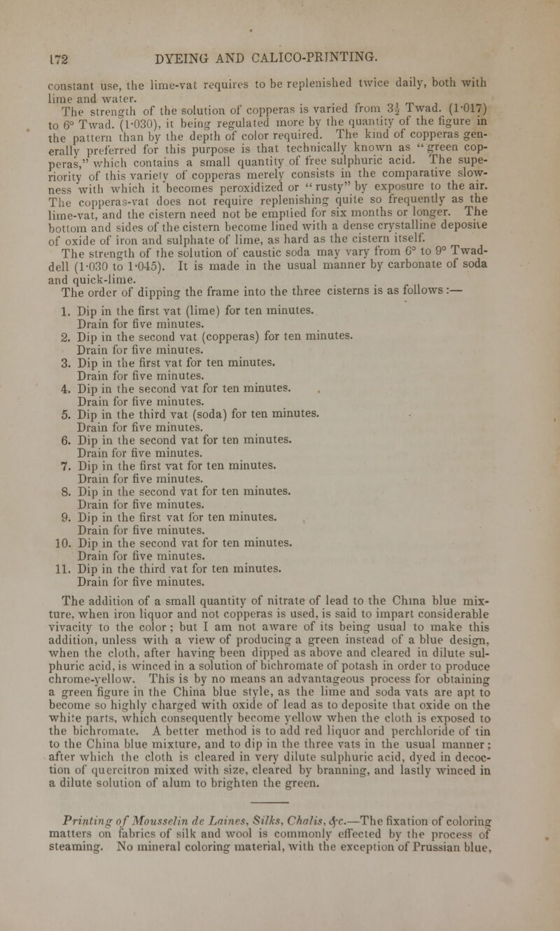 constant use, the lime-vat requires to be replenished twice daily, both with lime and water. The strength of the solution of copperas is varied from 3£ Iwad. (1-017) to 6° Twad. (1-030), it being regulated more by the quantity of the figure in the pattern than by the depth of color required. The kmd of copperas gen- erally preferred for this purpose is that technically known as  green cop- peras, which contains a small quantity of free sulphuric acid. The supe- riority of this variety of copperas merely consists in the comparative slow- ness with which it 'becomes peroxidized or  rusty by exposure to the air. The copperas-vat does not require replenishing quite so frequently as the lime-vat, and the cistern need not be emptied for six months or longer. The bottom and sides of the cistern become lined with a dense crystalline deposiie of oxide of iron and sulphate of lime, as hard as the cistern itself. The strength of the solution of caustic soda may vary from 6° to 9° Twad- dell (1-030 to 1-045). It is made in the usual manner by carbonate of soda and quick-lime. The order of dipping the frame into the three cisterns is as follows:— 1. Dip in the first vat (lime) for ten minutes. Drain for five minutes. 2. Dip in the second vat (copperas) for ten minutes. Drain for five minutes. 3. Dip in the first vat for ten minutes. Drain for five minutes. 4. Dip in the second vat for ten minutes. Drain for five minutes. 5. Dip in the third vat (soda) for ten minutes. Drain for five minutes. 6. Dip in the second vat for ten minutes. Drain for five minutes. 7. Dip in the first vat for ten minutes. Drain for five minutes. 8. Dip in the second vat for ten minutes. Drain for five minutes. 9. Dip in the first vat for ten minutes. Drain for five minutes. 10. Dip in the second vat for ten minutes. Drain for five minutes. 11. Dip in the third vat for ten minutes. Drain for five minutes. The addition of a small quantity of nitrate of lead to the China blue mix- ture, when iron liquor and not copperas is used, is said to impart considerable vivacity to the color ; but I am not aware of its being usual to make this addition, unless with a view of producing a green instead of a blue design, when the cloth, after having been dipped as above and cleared in dilute sul- phuric acid, is winced in a solution of bichromate of potash in order to produce chrome-yellow. This is by no means an advantageous process for obtaining a green figure in the China blue style, as the lime and soda vats are apt to become so highly charged with oxide of lead as to deposite that oxide on the white parts, which consequently become yellow when the cloth is exposed to the bichromate. A better method is to add red liquor and perchloride of tin to the China blue mixture, and to dip in the three vats in the usual manner; after which the cloth is cleared in very dilute sulphuric acid, dyed in decoc- tion of quercitron mixed with size, cleared by branning, and lastly winced in a dilute solution of alum to brighten the green. Printing of Moussclin dc Lainrs, Silks, Cha/is, SfC.—The fixation of coloring matters on fabrics of silk and wool is commonly effected by the process of steaming. No mineral coloring material, with the exception of Prussian blue,