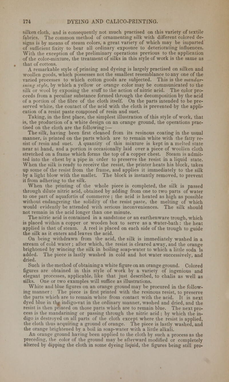 silken cloth, and is consequently not much practised on this variety of textile fabrics. The common method of ornamenting silk with different colored de- signs is by means of steam colors, a great variety of which may be imparted of sufficient fixity to bear all ordinary exposure to deteriorating influences. With the exception of the preliminary operations previous to the application of the color-mixture, the treatment of silks in this style of work is the same as that of cottons. A remarkable style of printing and dyeing is largely practised on silken and woollen goods, which possesses not the smallest resemblance to any one of the varied processes to which cotton goods are subjected. This is the mandar- ining style, by which a yellow or orange color may be communicated to the silk or wool by exposing the stuff to the action of nitric acid. The color pro- ceeds from a peculiar substance formed through the decomposition by the acid of a portion of the fibre of the cloth itself. On the parts intended to be pre- served white, the contact of the acid with the cloth is prevented by the appli- cation of a resist paste composed of resin and suet. Taking, in the first place, the simplest illustration of this style of work, that is, the production of a white design on an orange ground, the operations prac- tised on the cloth are the following:— The silk, having been first cleaned from its resinous coating in the usual manner, is printed on the parts which are to remain white with the fatty re- sist of resin and suet. A quantity of this mixture is kept in a melted state near at hand, and a portion is occasionally laid over a piece of woollen cloth stretched on a frame which forms the top of a copper chest. Steam is admit- ted into the chest by a pipe in order to preserve the resist in a liquid state. When the silk is ready to receive the resist, the printer heats his block, takes up some of the resist from the frame, and applies it immediately to the silk by a light blow with the mallet. The block is instantly removed, to prevent it from adhering to the silk. When the printing of the whole piece is completed, the silk is passed through dilute nitric acid, obtained by adding from one to two parts of water to one part of aquafortis of commerce : the acid is heated as high as possible without endangering the solidity of the resist paste, the melting of which would evidently be attended with serious inconveniences. The silk should not remain in the acid longer than one minute. The nitric acid is contained in a sandstone or an earthenware trough, which is placed within a copper or wooden box to serve as a Water-bath : the heat applied is that of steam. A reel is placed on each side of the trough to guide the silk as it enters and leaves the acid. On being withdrawn from the acid, the silk is immediately washed in a stream of cold water ; after which, the resist is cleared away, and the orange brightened by wincing the silk in boiling soap-water to which a little soda is added. The piece is lastly washed in cold and hot water successively, and dried. Such is the method of obtaining a white figure on an orange ground. Colored figures are obtained in this style of work by a variety of ingenious and elegant processes, applicable, like that just described, to chalis as well as silks. One or two examples will suffice as illustrations. White and blue figures on an orange ground may be procured in the follow- ing manner: The piece is first printed with the resinous resist, to preserve the parts which are to remain white from contact with the acid. It is next dyed blue in the indigo-vat in the ordinary manner, washed and dried, and the resist is then printed on those parts which are to remain blue. The next pro- cess is the mandarining or passing through the nitric acid ; by which the in- digo is destroyed on all parts of the cloth except where the resist is applied, the cloth thus acquiring a ground of orange. The piece is lastly washed, and the orange brightened by a boil in soap-water with a little alkali. An orange ground having been applied to the cloth by such a process as the preceding, the color of the ground may be afterward modified or completely altered by dipping the cloth in some dyeing liquid, the figures being still pro-