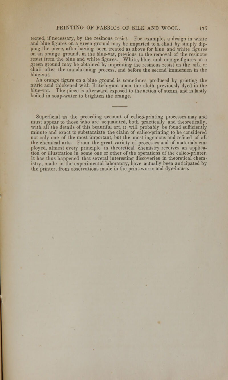 tected, if necessary, by the resinous resist. For example, a design in white and blue figures on a green ground may be imparted to a chali by simply dip- ping the piece, after having been treated as above for blue and white figures on an orange ground, in the blue-vat, previous to the removal of the resinous resist from the blue and white figures. White, blue, and orange figures on a green ground may be obtained by imprinting the resinous resist on the silk or chali after the mandarining process, and before the second immersion in the blue-vat. An orange figure on a blue ground is sometimes produced by printing the nitric acid thickened with British-gum upon the cloth previously dyed in the blue-vat. The piece is afterward exposed to the action of steam, and is lastly boiled in soap-water to brighten the orange. Superficial as the preceding account of calico-printing processes may and must appear to those who are acquainted, both practically and theoretically, with all the details of this beautiful art, it will probably be found sufficiently minute and exact to substantiate the claim of calico-printing to be considered not only one of the most important, but the most ingenious and refined of all the chemical arts. From the great variety of processes and of materials em- ployed, almost every principle in theoretical chemistry receives an applica- tion or illustration in some one or other of the operations of the calico-printer It has thus happened that several interesting discoveries in theoretical chem- istry, made in the experimental laboratory, have actually been anticipated by the printer, from observations made in the print-works and dye-house.