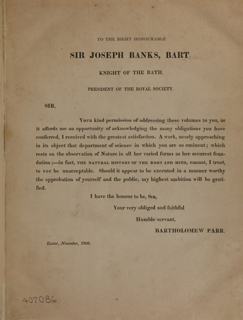 TO THE RIGHT HONOURABLE SIR JOSEPH BANKS, BART KNIGHT OF THE BATH, PRESIDENT OF THE ROYAL SOCIETY. SIR, Your kind permission of addressing these volumes to you, as it affords me an opportunity of acknowledging the many obligations you have conferred, I received with the greatest satisfaction. A. work, nearly approaching in its object that department of science in which you are so eminent; which rests on the observation of Nature in all her varied forms as her securest foun- dation; in fact, THE NATURAL HISTORY OP THE BODY AND MIND, Cannot, I trilSt, to you be unacceptable. Should it appear to be executed in a manner worthy the approbation of yourself and the public, my highest ambition will be grati- fied. I have the honour to be, Sir, Your very obliged and faithful Humble servant, BARTHOLOMEW PARR. Exeter, November, 1808. A07Q&<o