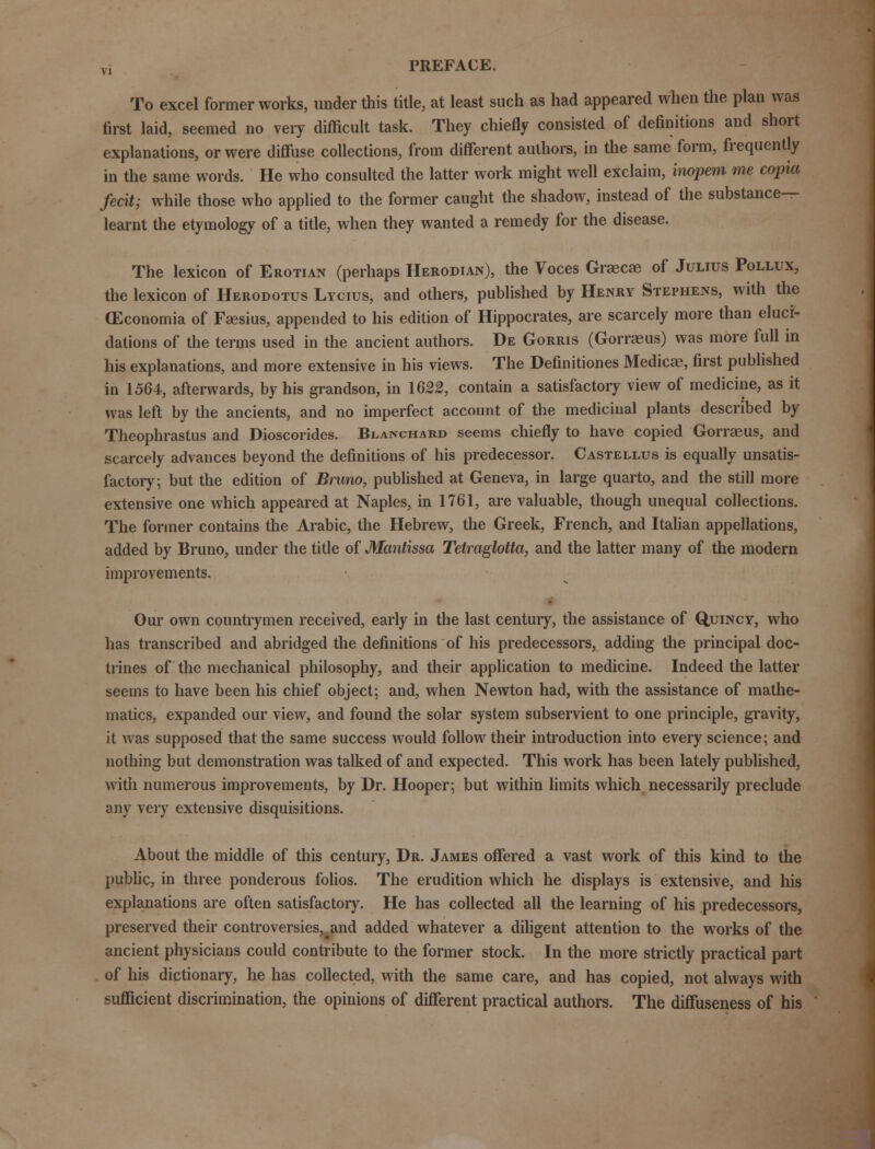 To excel former works, under this title, at least such as had appeared when the plan was first laid, seemed no very difficult task. They chiefly consisted of definitions and short explanations, or were diffuse collections, from different authors, in the same form, frequently in the same words. He who consulted the latter work might well exclaim, hwpem me copia fecit; while those who applied to the former caught the shadow, instead of the substance- learnt the etymology of a title, when they wanted a remedy for the disease. The lexicon of Erotian (perhaps Herodian), the Voces Graecae of Julius Pollux, the lexicon of Herodotus Lycius, and others, published by Henry Stephens, with the (Economia of Fsesius, appended to his edition of Hippocrates, are scarcely more than eluci- dations of the terms used in the ancient authors. De Gorris (Gorraeus) was more full in his explanations, and more extensive in his views. The Definitiones Medicae, first published in 1564, afterwards, by his grandson, in 1622, contain a satisfactory view of medicine, as it was left by the ancients, and no imperfect account of the medicinal plants described by Theophrastus and Dioscorides. Blanchard seems chiefly to have copied Gorrasus, and scarcely advances beyond the definitions of his predecessor. Castellus is equally unsatis- factory; but the edition of Bruno, published at Geneva, in large quarto, and the still more extensive one which appeared at Naples, in 1761, are valuable, though unequal collections. The former contains the Arabic, the Hebrew, the Greek, French, and Italian appellations, added by Bruno, under the title of Mantissa Tetraglotta, and the latter many of the modern improvements. Our own countrymen received, early in the last century, the assistance of Quincy, who has transcribed and abridged the definitions of his predecessors, adding the principal doc- trines of the mechanical philosophy, and their application to medicine. Indeed the latter seems to have been his chief object; and, when Newton had, with the assistance of mathe- matics, expanded our view, and found the solar system subservient to one principle, gravity, it was supposed that the same success would follow their introduction into every science; and nothing but demonstration was talked of and expected. This work has been lately published, with numerous improvements, by Dr. Hooper; but within limits which necessarily preclude any very extensive disquisitions. About the middle of this century, Dr. James offered a vast work of this kind to the public, in three ponderous folios. The erudition which he displays is extensive, and his explanations are often satisfactory. He has collected all the learning of his predecessors, preserved their controversies,^and added whatever a diligent attention to the works of the ancient physicians could contribute to the former stock. In the more strictly practical part of his dictionary, he has collected, with the same care, and has copied, not always with sufficient discrimination, the opinions of different practical authors. The diffuseness of his