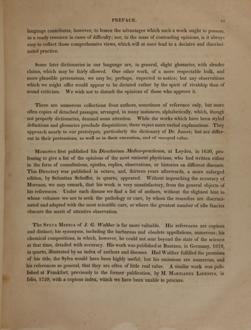 language contributes, however, to lessen the advantages which such a work ought to possess, as a ready resource in cases of difficulty; nor, in the mass of contending opinions, is it always easy to collect those comprehensive views, which will at once lead to a decisive and discrimi- nated practice. Some later dictionaries in our language are, in general, slight glossaries, with slender claims, which may be fairly allowed. One other work, of a more respectable bulk, and more plausible pretensions, we maybe, perhaps, expected to notice; but any observations which we might offer would appear to be dictated rather by the spirit of rivalship than of sound criticism. We wish not to disturb the opinions of those who approve it. There are numerous collections from authors, sometimes of reference only, but more often copies of detached passages, arranged, in many instances, alphabetically, which, though not properly dictionaries, demand some attention. While the works which have been styled definitions and glossaries preclude disquisitions, these reject mere verbal explanations. They approach nearly to our prototypes, particularly the dictionary of Dr. James; but are differ- ent in their pretensions, as well as in their execution, and of unequal value. Moronus first published his Directonum Medico-practicwn, at Leyden, in 1650, pro- fessing to give a list of the opinions of the most eminent physicians, who had written either in the form of consultations, epistles, replies, observations, or histories on different diseases. This Directory was published in octavo, and, thirteen years afterwards, a more enlarged edition, by Sebastian Scheffer, in quarto, appeared. Without impeaching the accuracy of Moronus, we may remark, that his work is very unsatisfactory, from the general objects of his references. Under each disease we find a list of authors, without the slightest hint in whose volumes we are to seek the pathology or cure, by whom the remedies are discrimi- nated and adapted with the most scientific care, or where the greatest number of idle fancies obscure the merit of attentive observation. The Sylva Medica of J. G. Walthtr is far more valuable. His references are copious and distinct; his synonyms, including the barbarous and obsolete appellations, numerous; his chemical compositions, in which, however, he could not soar beyond the state of the science at that time, detailed with accuracy. His work was published at Bautzen, in Germany, 1679, in quarto, illustrated by an index of authors and diseases. Had Walther fulfilled the promises of his title, the Sylva would have been highly useful; but his omissions are numerous, and his references so general, that they are often of little real value. A similar work was pub- lished at Frankfort, previously to the former publication, by M. Martianus Lipenius, in folio, 1759, with a copious index, which we have been unable to procure.