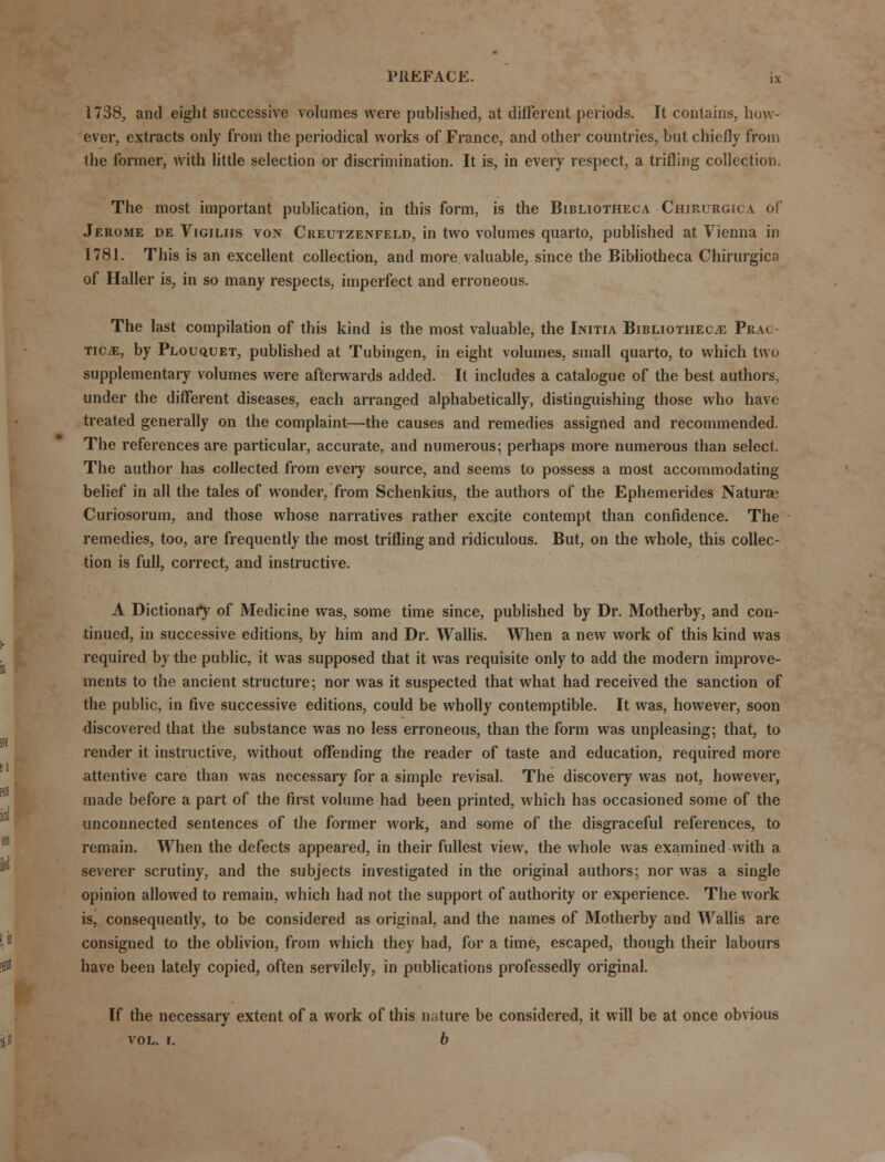 1738, and eight successive volumes were published, at different periods. It contains, how- ever, extracts only from the periodical works of France, and other countries, but chiefly from the former, with little selection or discrimination. It is, in every respect, a trifling collection. The most important publication, in this form, is the Bibliotheca Chirurgica of Jerome de Vigiliis von Creutzenfeld, in two volumes quarto, published at Vienna in 1781. This is an excellent collection, and more valuable, since the Bibliotheca Chirurgica of Haller is, in so many respects, imperfect and erroneous. The last compilation of this kind is the most valuable, the Initia Bibliotheca Prac TIC.E, by Plouquet, published at Tubingen, in eight volumes, small quarto, to which two supplementary volumes were afterwards added. It includes a catalogue of the best authors, under the different diseases, each arranged alphabetically, distinguishing those who have treated generally on the complaint—the causes and remedies assigned and recommended. The references are particular, accurate, and numerous; perhaps more numerous than select. The author has collected from every source, and seems to possess a most accommodating belief in all the tales of wonder, from Schenkius, the authors of the Ephemerides Naturae Curiosorum, and those whose narratives rather excite contempt than confidence. The remedies, too, are frequently the most trifling and ridiculous. But, on the whole, this collec- tion is full, correct, and instructive. A Dictionary of Medicine was, some time since, published by Dr. Motherby, and con- tinued, in successive editions, by him and Dr. Wallis. When a new work of this kind was required by the public, it was supposed that it was requisite only to add the modern improve- ments to the ancient structure; nor was it suspected that what had received the sanction of the public, in five successive editions, could be wholly contemptible. It was, however, soon discovered that the substance was no less erroneous, than the form was unpleasing; that, to render it instructive, without offending the reader of taste and education, required more attentive care than was necessary for a simple revisal. The discovery was not, however, made before a part of the first volume had been printed, which has occasioned some of the unconnected sentences of the former work, and some of the disgraceful references, to remain. When the defects appeared, in their fullest view, the whole was examined with a severer scrutiny, and the subjects investigated in the original authors; nor was a single opinion allowed to remain, which had not the support of authority or experience. The work is, consequently, to be considered as original, and the names of Motherby and Wallis are consigned to the oblivion, from which they had, for a time, escaped, though their labours have been lately copied, often servilely, in publications professedly original. If the necessary extent of a work of this nature be considered, it will be at once obvious vol. i. b