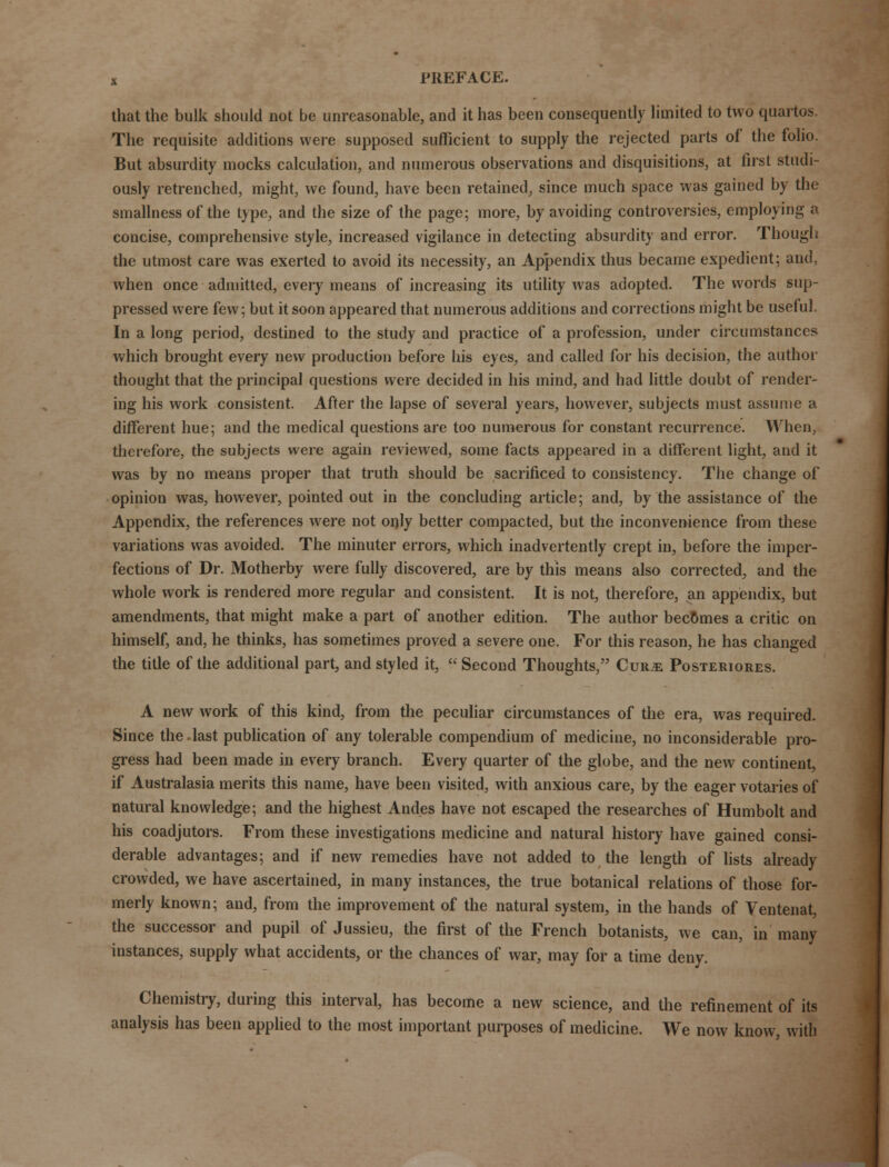 that the bulk should not be unreasonable, and it has been consequently limited to two quartos. The requisite additions were supposed sufficient to supply the rejected parts of the folio. But absurdity mocks calculation, and numerous observations and disquisitions, at first studi- ously retrenched, might, we found, have been retained, since much space was gained by the smallness of the type, and the size of the page; more, by avoiding controversies, employing a concise, comprehensive style, increased vigilance in detecting absurdity and error. Though the utmost care was exerted to avoid its necessity, an Appendix thus became expedient; and, when once admitted, every means of increasing its utility was adopted. The words sup- pressed were few; but it soon appeared that numerous additions and corrections might be useful. In a long period, destined to the study and practice of a profession, under circumstances which brought every new production before his eyes, and called for his decision, the author thought that the principal questions were decided in his mind, and had little doubt of render- ing his work consistent. After the lapse of several years, however, subjects must assume a different hue; and the medical questions are too numerous for constant recurrence. When, therefore, the subjects were again reviewed, some facts appeared in a different light, and it was by no means proper that truth should be sacrificed to consistency. The change of opinion was, however, pointed out in the concluding article; and, by the assistance of the Appendix, the references were not only better compacted, but the inconvenience from these variations was avoided. The minuter errors, which inadvertently crept in, before the imper- fections of Dr. Motherby were fully discovered, are by this means also corrected, and the whole work is rendered more regular and consistent. It is not, therefore, an appendix, but amendments, that might make a part of another edition. The author becomes a critic on himself, and, he thinks, has sometimes proved a severe one. For this reason, he has changed the title of the additional part, and styled it, Second Thoughts, Cur>e Posteriores. A new work of this kind, from the peculiar circumstances of the era, was required. Since the.last publication of any tolerable compendium of medicine, no inconsiderable pro- gress had been made in every branch. Every quarter of the globe, and the new continent, if Australasia merits this name, have been visited, with anxious care, by the eager votaries of natural knowledge; and the highest Andes have not escaped the researches of Humbolt and his coadjutors. From these investigations medicine and natural history have gained consi- derable advantages; and if new remedies have not added to the length of lists already crowded, we have ascertained, in many instances, the true botanical relations of those for- merly known; and, from the improvement of the natural system, in the hands of Ventenat, the successor and pupil of Jussieu, the first of the French botanists, we can, in many instances, supply what accidents, or the chances of war, may for a time deny. Chemistry, during this interval, has become a new science, and the refinement of its analysis has been applied to the most important purposes of medicine. We now know, with