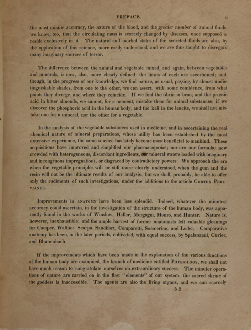 the most minute accuracy, the nature of the blood, and the greater number of animal fluids; we know, too, that the circulating mass is scarcely changed by diseases, once supposed to reside exclusively in it. The natural and morbid states of the secreted fluids are also, by the application of this science, more easily understood, and we are thus taught to disregard many imaginary sources of terror. The difference between the animal and vegetable mixed, and again, between vegetables and minerals, is now, also, more clearly defined: the limits of each are ascertained; and. though, in the progress of our knowledge, we find nature, as usual, passing, by almost undis- tinguishable shades, from one to the other, we can assert, with some confidence, from what points they diverge, and where they coincide. If we find the fibrin in bran, and the prussic acid in bitter almonds, we cannot, for a moment, mistake them for animal substances: if we discover the phosphoric acid in the human body, and the kali in the leucite, we shall not mis- take one for a mineral, nor the other for a vegetable. In the analysis of the vegetable substances used in medicine, and in ascertaining the real chemical nature of mineral preparations, whose utility has been established by the most extensive experience, the same science has lately become most beneficial to mankind. These acquisitions have improved and simplified our pharmacopoeias; nor are our formula? now crowded with heterogeneous, discordant ingredients, dfcr mineral waters loaded with imaginary and incongruous impregnations, or disgraced by contradictory powers. We approach the era when the vegetable principles will be still more clearly understood, when the gum and the resin will not be the ultimate results of our analysis; but we shall, probably, be able to offer only the rudiments of such investigations, under the additions to the article Cortex Peru- vianus. Improvements in anatomy have been less splendid. Indeed, whatever the minutest accuracy could ascertain, in the investigation of the structure of the human body, was appa- rently found in the works of Winslow, Haller, Morgagni, Monro, and Hunter. Nature is, however, inexhaustible; and the ample harvest of former anatomists left valuable gleanings for Camper, Walther, Scarpa, Sandifort, Comparetti, Soemering, and Loder. Comparative anatomy has been, in the later periods, cultivated, with equal success, by Spalanzani, Cuvier, and Blumenbach. If the improvements which have been made in the explanation of the various functions of the human body are examined, the branch of medicine entitled Physiology, we shall not have much reason to congratulate ourselves on extraordinary success. The minuter opera- tions of nature are carried on in the first elements of our system: the sacred shrine of the goddess is inaccessible. The agents are also the living organs, and we can scarcely b2