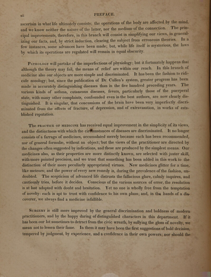 ascertain in what life ultimately consists; the operations of the body are affected by the mind, and we know neither the nature of the latter, nor the medium of the connection. The prin- cipal improvements, therefore, in this branch will consist in simplifying our views, in general- izing our facts, and, by strict induction, clearing the subject from erroneous theories. In a few instances, some advances have been made; but, while life itself is mysterious, the laws by which its operations are regulated will remain in equal obscurity. Pathology will partake of the imperfections of physiology, but it fortunately happens that although the theory may fail, the means of relief are within our reach. In this branch of medicine also our objects are more simple and discriminated. It has been the fashion to ridi- cule nosology; but, since the publication of Dr. Cullen's system, greater progress has been made in accurately distinguishing diseases than in the five hundred preceding years. The various kinds of asthma, cutaneous diseases, fevers, particularly those of the puerperal state, with many other complaints, confounded even in the best authors, are now clearly dis- tinguished. It is singular, that concussions of the brain have been very imperfectly discri- minated from the effects of fracture, of depression, and of extravasation, in works of esta- blished reputation. The practice of mediclne has received equal improvement in the simplicity of its views, and the distinctness with which the circumstances of diseases are discriminated. It no longer consists of a farrago of medicines, accumulated merely because each has been recommended, nor of general formulas, without an object; but the views of the practitioner are directed by the changes often suggested by indications, and these are produced by the simplest means. Our medicines also, as their properties are more distinctly known, are selected with juster skill, with more pointed precision, and we trust that something has been added in this work to the distinction of their more peculiarly appropriated virtues. New medicines glitter for a time, like meteors; and the power of every new remedy is, during the prevalence of the fashion, un- doubted. The scepticism of advanced life distrusts the fallacious glare, calmly inquires, and cautiously tries, before it decides. Conscious of the various sources of error, the resolution is at last adopted with doubt and hesitation. Yet no one is wholly free from the temptation of novelty: each is apt to trust with confidence to his own plans; and, in the hands of a dis- coverer, we always find a medicine infallible. Surgery is still more improved by the general discrimination and boldness of modern practitioners, and by the happy daring of distinguished characters in this department. If it has been our lot sometimes to detract from the civic wreath, by sullying the gloss of novelty, we mean not to lessen their fame. In them it may have been the first suggestions of bold decision, tempered by judgment, by experience, and a confidence in their own powers; nor should the