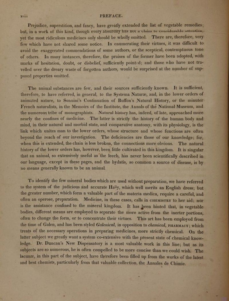 Prejudice, superstition, and fancy, have greatly extended the list of vegetable remedies: but, in a work of this kind, though every absurdity lias noi a. dahn t« wnoiUorabio attention, yet the most ridiculous medicines only should be wholly omitted. There are, therefore, very few which have not shared some notice. In enumerating their virtues, it was difficult to avoid the exaggerated commendations of some authors, or the sceptical, contemptuous tone of others. In many instances, therefore, the praises of the former have been adopted, with marks of hesitation, doubt, or disbelief, sufficiently pointed; and those who have not tra- velled over the dreary waste of forgotten authors, would be surprised at the number of sup- posed properties omitted. The animal substances are few, and their sources sufficiently known. It is sufficient, therefore, to have referred, in general, to the Systema Naturae, and, in the lower orders of animated nature, to Sonnini's Continuation of Buffon's Natural History, or the minuter French naturalists, in the Memoirs of the Institute, the Annals of the National Museum, and the numerous tribe of monographists. Natural history has, indeed, of late, approached more nearly the confines of medicine. The latter is strictly the history of the human body and mind, in their natural and morbid state, and comparative anatomy, with its physiology, is the link which unites man to the lower orders, whose structure and whose functions are often beyond the reach of our investigation. The deficiencies are those of our knowledge; for, when this is extended, the chain is less broken, the connections more obvious. The natural history of the lower orders has, however, been little cultivated in this kingdom. It is singular that an animal, so extensively useful as the leech, has never been scientifically described in our language, except in these pages, and the hydatis, so common a source of disease, is by no means generally known to be an animal. To identify the few mineral bodies which are used without preparation, we have referred to the system of the judicious and accurate Hauy, which well merits an English dress; but the greater number, which form a valuable part of the materia medica, require a careful, and often an operose, preparation. Medicine, in these cases, calls in chemistry to her aid; nor is the assistance confined to the mineral kingdom. It has J?een hinted that, in vegetable bodies, different means are employed to separate the more active from the inerter portions, often to change the form, or to concentrate their virtues. This art has been employed from the time of Galen, and has been styled Galenical, in opposition to chemical, pharmacy; which treats of the necessary operations in preparing medicines, more strictly chemical. On the latter subject we greatly want a system co-extensive with the present state of chemical know- ledge. Dr. Duncan's New Dispensatory is a most valuable work in this line; but as its subjects are so numerous, he is often compelled to be more concise than we could wish. The lacunae, in this part of the subject, have therefore been filled up from the works of the latest and best chemists, particularly from that valuable collection, the Annales de Chimie.