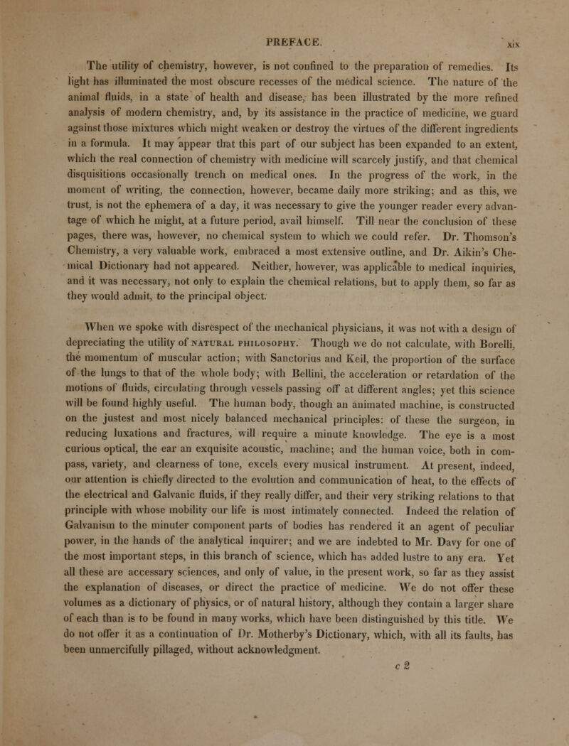 The utility of chemistry, however, is not confined to the preparation of remedies. Its light has illuminated the most obscure recesses of the medical science. The nature of the animal fluids, in a state of health and disease/ has been illustrated by the more refined analysis of modern chemistry, and, by its assistance in the practice of medicine, we guard against those mixtures which might weaken or destroy the virtues of the different ingredients in a formula. It may appear tlrat this part of our subject has been expanded to an extent, which the real connection of chemistry with medicine will scarcely justify, and that chemical disquisitions occasionally trench on medical ones. In the progress of the work, in the moment of writing, the connection, however, became daily more striking; and as this, we trust, is not the ephemera of a day, it was necessary to give the younger reader every advan- tage of which he might, at a future period, avail himself. Till near the conclusion of these pages, there was, however, no chemical system to which we could refer. Dr. Thomson's Chemistry, a very valuable work, embraced a most extensive outline, and Dr. Aikin's Che- mical Dictionary had not appeared. Neither, however, was applicable to medical inquiries, and it was necessary, not only to explain the chemical relations, but to apply them, so far as they would admit, to the principal object. When we spoke with disrespect of the mechanical physicians, it was not with a design of depreciating the utility of natural philosophy. Though we do not calculate, with Borelli, the momentum of muscular action; with Sanctorius and Keil, the proportion of the surface of the lungs to that of the whole body; with Bellini, the acceleration or retardation of the motions of fluids, circulating through vessels passing off at different angles; yet this science will be found highly useful. The human body, though an animated machine, is constructed on the justest and most nicely balanced mechanical principles: of these the surgeon, in reducing luxations and fractures, will require a minute knowledge. The eye is a most curious optical, the ear an exquisite acoustic, machine; and the human voice, both in com- pass, variety, and clearness of tone, excels every musical instrument. At present, indeed, our attention is chiefly directed to the evolution and communication of heat, to the effects of the electrical and Galvanic fluids, if they really differ, and their very striking relations to that principle with whose mobility our life is most intimately connected. Indeed the relation of Galvanism to the minuter component parts of bodies has rendered it an agent of peculiar power, in the hands of the analytical inquirer; and we are indebted to Mr. Davy for one of the most important steps, in this branch of science, which has added lustre to any era. Yet all these are accessary sciences, and only of value, in the present work, so far as they assist the explanation of diseases, or direct the practice of medicine. We do not offer these volumes as a dictionary of physics, or of natural history, although they contain a larger share of each than is to be found in many works, which have been distinguished by this title. We do not offer it as a continuation of Dr. Motherby's Dictionary, which, with all its faults, has been unmercifully pillaged, without acknowledgment. c2