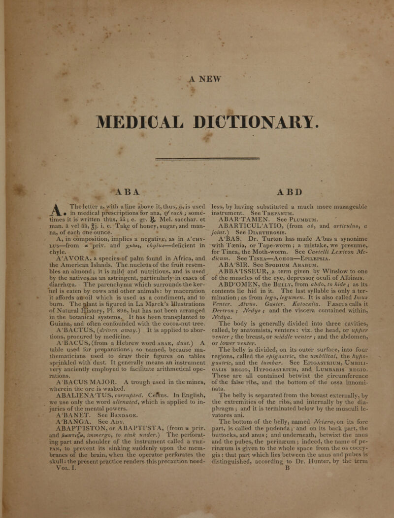 A NEW MEDICAL DICTIONARY. ABA A The letter a, with a line above it, thus, a, is used • in medical prescriptions for ana, of each ; some- times it is written thus, aa; e. gr. R, Mel. sacchar. et man. a vel aa, ^j. i. e. Tak,e of honey, sugar, and man- na, of each one ounce. A, in composition, implies a negative, as in a'chy- lus—from u priv. and ^nAoj, chylus—deficient in chyle. A'AVORA, a species of palm found in Africa, and the American Islands. The nucleus of the fruit resem- bles an almond; it is mild and nutritious, and is used by the natives as an astringent, particularly in cases of diarrhoea. The parenchyma which surrounds the ker- nel is eaten by cows and other animals: by maceration it affords an oil which is used as a condiment, and to burn. The plant is figured in La Marck's Illustrations of Natural History, PI. 896, but has not been arranged in the botanical systems. It has been transplanted to Guiana, and often confounded with the cocoa-nut tree. A'BACTUS, (driven away.) It is applied to abor- tions, procured by medicine. ABACUS, (from a Hebrew word abak, dust.) A table used for preparations; so named, because ma- thematicians used to draw their figures on tables sprinkled with dust. It generally means an instrument very anciently employed to facilitate arithmetical ope- rations. A'BACUS MAJOR. A trough used in the mines, wherein the ore is washed. ABALIENA'TUS, corrupted. Cel^us. In English, we use only the word alienated, which is applied to in- juries of the mental powers. A'BANET. See Bandage. A'BANGA. See Ady. ABAPT'ISTON, or ABAPTI'STA, (from * priv. and /Zx7rTt£a, immergo, to sink under.) The perforat- ing part and shoulder of the instrument called a tre- pan, to prevent its sinking suddenly upon the mem- branes of the brain, when the operator perforates the skull: the present practice renders this precaution need- Vol. I. ABD less, by having substituted a much more manageable instrument. SeeTREPANUM. ABAR'TAMEN. See Plumbum. ABARTICUL'ATIO, (from ab, and articulus, a joint.) See Diarthrosis. A'BAS. Dr. Turton has made A'bas a synonime with Taenia, or Tape-worm; a mistake, we presume, for Tinea, the Moth-worm. See Castelli Lexicon Me- dicum. See Tinea—Achor—Epilepsia. ABA'SIR. See Spodium Arabum. ABBATSSEUR, a term given by Winslow to one of the muscles of the eye, depressor oculi of Albinus. ABD'OMEN, the Belly, from abdo, to hide ; as its contents lie hid in it. The last syllable is only a ter- mination ; as from lego, legumen. It is also called Imus Venter. Alvus. Gaster. Katocxlia. F^esius calls it Dertron ; Nedys ; and the viscera contained within, JVedya. The body is generally divided into three cavities, called, by anatomists, venters : viz. the head, or upper venter ; the breast, or middle venter ; and the abdomen, or lower venter. The belly is divided, on its outer surface, into four regions, called the epigastric, the umbilical, the hypo- gastric, and the lumbar. See Epigastrium, Umbili- calis regio, Hypogastrium, and Lumbaris regio. These are all contained betwixt the circumference of the false ribs, and the bottom of the ossa innomi- nata. The belly is separated from the breast externally, by the extremities of the ribs, and internally by the dia- phragm ; and it is terminated below by the musculi lc- vatores ani. The bottom of the belly, named Neiara, on its fore part, is called the pudenda; and on its back part, the buttocks, and anus ; and underneath, betwixt the anus and the pubes, the perinaeum ; indeed, the name of pe- rinaeum is given to the whole space from the os coccy- gis : that part which lies between the anus and pubes is distinguished, according to Dr. Hunter, by the term B