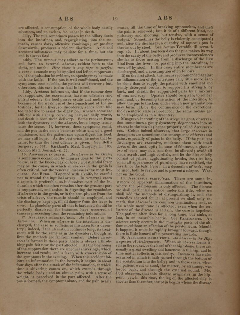 are affected, a consumption of the whole hody hastily advances, and an ascites, 8cc. usher in death. 3dly, The pus sometimes passes by the biliary ducts into the intestines, and, regurgitating into the sto- mach, causes dark, offensive vomitings ; or passing downwards, produces a violent diarrhoea. Acid and - acescent substances may palliate for a time, but the ■end is always fatal. 4thly, The tumour may adhere to the peritonaeum, and form an external abscess, evident both to the sight, and touch. Here alone is any hope to perfect a cure : a caustic may be applied and left to suppurate; or, if the pulsation be evident, an opening may be made with the knife. If the pus is well conditioned, and the symptoms soon subside, the patient will recover ; but, otherwise, this case is also fatal in its end. 5thly, Aretaeus informs us, that if the tumour does not suppurate, the excrements have an offensive and putrid odour ; the food passes crude and undigested, because of the weakness of the stomach and of the in- testines ; for the liver, so disordered, sends forth bile too defective to assist the digestion; whence some are afflicted with a sharp corroding heat, are daily worse, and death is soon their delivery. Some recover from both the dysentery and the abscess, but a dropsy termi- nates the scene. If, however, these symptoms remit, and the pus in the stools becomes white and of a good consistence, and the patient can again digest his food, we may still hope. As the best crisis, he notes that by urine, for thus the least offence is given. See Bell's Surgery, v. 387. Kirkland's Med. Surgery, ii. 185. London Med. Journal, vii. 22. 16. Abscessus in'guinis. An abscess in the Groin, is sometimes occasioned by injuries done to the parts below, as in the knees, legs, or toes ; a pestilential fever may be the cause, in which an abscess in the groin is often critical, but the venereal disease is the most fre- quent. See Bubo. If opened with a knife, be careful not to wound the inguinal artery. In venereal cases a caustic is preferable, as it dissolves part of the in- duration which too often remains after the greatest part is suppurated, and assists in digesting the remainder. If abscesses in the groin, or in the arm-pit, are from the crisis of a fever, the caustic should be employed, and the discharge kept up, till all danger from the fever is over. In glandular parts all that is hardened should be perfectly dissolved; for instances have occurred of cancers proceeding from the remaining indurations. 17. Abscessus intestixo'rum. An abscess in the Intestines. When an abscess in the intestines is dis- charged, the case is sometimes mistaken for a dysen- tery ; indeed, if the ulceration continues long, its treat- ment will be the same as in the dysentery, though at first the methods are far from similar. Before an ab- scess is formed in these parts, there is always a throb- bing pain felt near the part affected. At the beginning of the suppuration there are unequal shiverings, which increase and remit; and a fever, with exacerbation of the symptoms in the evening. When this accident fol- lows an inflammation in the bowels, it begins in about four days after the attack of the inflammation, at which time a shivering comes on, which extends through the whole body ; and an obtuse pain, with a sense of weight, is perceived in the part affected. After the pus is formed, the symptoms abate, and the pain nearly ceases, till the time of breaking approaches, and theii the pain is renewed; but it is of a different kind, not pulsatory and shooting, but tensive, with a sense of weight. Sometimes the belly is violently constipated; and, after the discharge, a quantity of aqueous pus is thrown out by stool. See Aetius Tetrabib. iii. serm. i. cap. 42. In about fourteen days the pus makes its way into the cavity of the belly, and produces inconveniences similar to those arising from a discharge of the like kind from the liver: or, passing into the intestines, it runs off by stool. In this case, entire membranes are discharged, and a consumption often follows. If, on the first attack, the means recommended against an inflammation of the intestines fail, little more is to be done than to supply the patient with emollient and gently detergent broths, to support his strength by bark, and sheath the suppurated parts by a mixture of wax and soap. Opiates should be given, to relieve pain, and, by lessening the action of the intestines, to allow the pus to thicken, under which new granulations may form. If, by the continuance of the excretions, the dysenteric state is produced, the same means are to be employed as in a dysentery. Musgrave, in treating of the irregular gout, observes^ that sometimes a gouty dysentery degenerates into an abscess in the bowels ; hence properly called Arthriti- cus. Celsus indeed observes, that large abscesses in these parts are sometimes the consequence of fevers and pains, especially of pains in the belly. If the purulent discharges are excessive, moderate them with small doses of the tinct. opii; in case of faintness, a glass or two of wine may now and then be allowed; avoid all acids, acrids, and high cordials, and let the diet chiefly consist of jellies, agglutinating broths, &c.: at last, when all appearances of purulency have vanished, the myrrh, or the bals. Peruv. in a decoction of bark, may be used, both to restore and to prevent a relapse. War- ner on the Gout. 18. Abscessus perito'njEi. There are some in- stances of apparent inflammation of the intestine*, where the peritonaeum is only affected. The disease we shall particularly notice under this title, when we' shall add the methods of distinguishing it, and the remedies adapted for it: at present we shall only re- mark, that abscess is its common termination; and, as the whole membrane is affected, even when the ex- istence of the disease is certain, the cure is hopeless. The patient often lives for a long time, but sinks, at last, in an incurable hectic. See Peritonitis. An abscess rarely occurs in the muscular parts of the ab- domen, without an affection of the peritonaeum. Should it happen, it must be rapidly brought forward, though there is little hazard of its penetrating inwards. 19. Abscessus ischia'ticus. An abscess in the Hipr a species of Arthropuosis. When an abscess forms it- self in the socket, or the head of the thigh-bone, there are usually a great swelling and lameness in the hip, and in time matter collects in this cavity. Instances have also occurred in which it hath passed through the bottom of the acetabulum into the belly; and in these cases, when the patient went to stool, the matter, by straining, was forced back, and through the external wound.' Mr. Pott observes, that this disease originates in the hip- joint; yet, in this case, the leg of the affected side is shorter than the other, the pain begins where the disei %