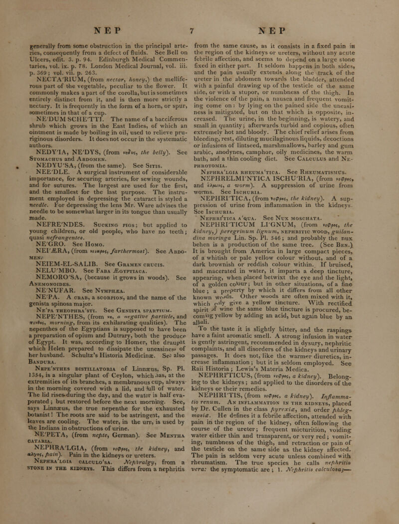 generally from some obstruction in the principal arte- ries, consequently from a defect of fluids. See Bell on Ulcers, edit. 3. p. 94. Edinburgh Medical Commen- taries, vol. ix. p. 78. London Medical Journal, vol. iii. p. 369 ; vol. vii. p. 263. NECTA'RIUM, (from nectar, honey,) the mellife- rous part of tbe vegetable, peculiar to the flower. It commonly makes apart of the corolla,but is sometimes entirely distinct from it, and is then more strictly a nectary. It is frequently in the form of a horn, or spur, sometimes in that of a cup. NE'DUM SCHE'TTI. The name of a bacciferous shrub which grows in the East Indies, of which an ointment is made by boiling in oil, used to relieve pru- riginous disorders. It does not occur in the systematic authors. NEDY'IA, NE'DYS, (from vn^v^, the belly). See Stomachus and Abdomkn. NEDYU'SA, (from the same). See Sixis. NEE'DLE. a surgical instrument of considerable importance, for securing arteries, for sewing wounds, and for sutures. The largest are used for the first, and the smallest for the last purpose. The instru- ment employed in depressing the cataract is styled a needle. For depi'essing the lens Mr. Ware advises the needle to be somewhat larger in its tongue than usually made. NEFRE'NDES. Sucking pigs; but applied to young children, or old people, who have no teeth; quasi nefrangentes. NE'GRO. See Homo. NEI'^RA, (from y£i*p«i, farthermost). See Abdo- men.- NEIEM-EL-SALIB. See Gramen crucis. NELU'MBO. See Faba ^gyptiaca. NEMORO'SA, (because it grows in woods). See Anemonoides. NE'NUFAR. See Nymph^a. NE'PA. A crab, a scorpion, and the name of the genista spinosa major. Ne'pa theophra'sti. See Genista spartium, NEPE'NTHES, (from v», a negative /larticle, and wfvfles, morning, from its exhilarating qualities). The nepenthes of the Egyptians is supposed to have been a preparation of opium and Dutrary, both the produce of Egypt. It was, according to Homer, the drau^K^t which Helen prepared to dissipate the uneasiness of her husband. Schultz's Historia Medicinae. Se- also Bandura. Nepe'nthes DisTiLLATORiA of Linnasus, Sp. PI, 1354, is a singular plant of Ceylon, which ^las, at the extremities of its branches, a membranous cup, always in the morning covered with a lid, and full of water. The lid rises, during the day, and the water is half eva- porated ; but restored before the next morning. See, says Linnaeus, the true nepenthe for the exhausted botanist! The roots are said to be astringent, and the leaves are cooling. The water, in the urn, is used by the Indians in obstructions of urine. NE'PETA, (from nejite, German). See Mentha OATARIA. NEPHRA'LGIA, (from H<ppai, the kidney, and «Aye5, fiain). Pain in the kidneys or ureters. Nephra'lgia calculo'sa. J^efihralgy, from a STONE IN THE KIDNEYS. Thls differs from a nephritis from the same cause, as it consists in a fixed pain in the region of the kidneys or ureters, without any acute febrile affection, and seems to depend on a large stone fixed in either part. It seldom happens in botli sides, and the pain usually extends along the track of the ureter in the abdomen towards the bladder, attended with a painful drawing up of the testicle of the same side, or with a stupor, or numbness of the thigh. In the violence of the pain, a nausea and frequent vomit- ing come on: by lying on the pained side the uneasi- ness is mitigated, but on that which is opposite, in- creased. The urine, in the beginning, is watery, and small in quantity; afterwards turbid and copious, often extremely hot and bloody. The chief relief arises from bleeding, rest, diluting mucilaginous liquids, decoctions or infusions of lintseed, marshmallows, barley and gum arable, anodynes, camphor, oily medicines, the warm bath, and a thin cooling diet. See Calculus and Ne- PHROTOMIA. Nephra'lgia rheuma'tica. See Rheumatismus. NEPHRELMI'NTICA ISCHU'RIA, (from v^^^a?, and eAjM,/v?, a worm). A suppression of urine from worms. See Ischuria. NEPHRI'TICA, (from u(pp»?, the kidney). A sup- pression of urine from inflammation in the kidneys. See Ischuria. Nephri'tica a'qua. See Nux moschata. NEPHRI'TICUM LI'GNUM, (from v£<pp»i, the kidney,) peregrinum lignum., nephritic wood, guilan- dina moringa Lin. Sp. PI. 546 ; and probably the nux behen is a production of the same tree. (See Ben.) It is brought from America in large compact pieces, of a whitish or pale yellow colour without, and of a dark brownish or reddish colour within. If bruised, and macerated in n-ater, it imparts a deep tincture, appearing, when placed betwixt the eye and the light, of a golden co-'our; but in other situations, of a fine blue ; a property by which it differs from all other known wo-'ds. Other woods are often mixed with it, which r-dy give a yellow tincture. With rectified spirit jf wine the same blue tincture is procured, be- coming yellow by adding an acid, but again blue by an alkali. To the taste it is slightly bitter, and the raspings have a faint aromatic smell. A strong infusion in water is gently astringent, recommended in dysury, nephritic complaints, and all disorders of the kidneys and urinary passages. It does not, like the warm^.r diuretics, in- crease inflammation ; but it is seldom employed. See Rail Historia ; Lewis's Materia Medica. NEPHRl'TICUS, (from ^z<ppoi, a kidney). Belong- ing to the kidneys ; and applied to the disorders of the kidneys or their remedies. NEPHRI'TIS, (from y^Ppoi, a kidney). Injlamma- tio renum. An inflammation in the kidneys, placed by Dr. Cullen in the class fiyrexias, and order phleg- masia. He defines it a febrile affection, attended with pain in the region of the kidney, often following the course of the ureter; frequent micturition, voiding: water either thin and transparent, or very red ; vomit- ing, numbness of the thigh, and retraction or pain of the testicle on the same side as the kidney affected. The pain is seldom very acute unless combined with rheumatism. The true species he calls nefihritis vera: the symptomatic are ; 1. JVephritis calculoaa}-^