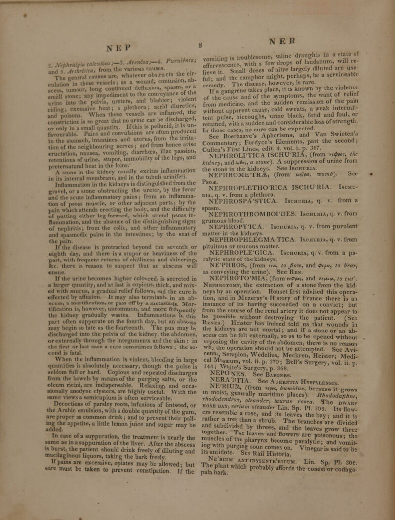 Ind 5 Jrihriiica; from ihc various causes. The ecncral causes arc, whatever obstructs the cir- culation in these vessels; as a wound, contusion, ab- scess, tumour, long continued defluxion, ^?^^^^?'J- ■mall stone; any impediment to the c^^J^^ YJ^^^ urine into the pelvis, ureters, and bladder; violent riding; excessive heat; a plethora; acrid diureUcs and poisons. When these vessels are inflamed, the constriction is so great that no urine can be discharged, or only in a small quantity. If this is pellucid, it is un- favourable. Pains and convulsions are often produced in the stomach, intestines, and uterus, from the irrita- tion of the neighbouring nerves; and from hence arise eructation, nausea, vomiting, diarrhoea, iliac passion, retentions of urine, stupor, immobility of the legs, and preternatural heat in the loins. A stone in the kidney usually excites inflanimation in its internal membrane, and in the tubuli uriniferi. Inflammation in the kidneys is distinguished from the gravel, or a stone obstructing the ureter, by the fever and the acute inflammatory pains ; from an inflamma- tion of psoas muscle, or other adjacent parts; by the pain which attends erecting the body, and the difficulty of putting cither leg forward, which attend psoas ir- flanunation, and the absence of the distinguishing signs of nephritis; from the colic, and other inflammatory and spasmodic pains in the intestines; by the seat of the pain. If the disease is pix)tracted beyond the seventh or eighth day, and there is a stupor or heaviness of the part, witli frequent returns of chilliness and shivering, &c. there is reason to suspect that an abscess will ensue. If the urine becomes higher coloured, is secreted in a larger quantity, and at last is copious, thick, and mix- ed with mucus, a gradual relief follows, ar^d the cure is effected by aflTusion. It may also teniiinatt in an ab- scess, a mortification, or pass off by a metaslaiig. Mor- tification is, however, uncommon, and more frc»uently the kidney gradually wastes. Inflammations iv. this part often suppurate on the fourth day, but an abscess may begin so late as the fourteenth. The pus may lr>. discharged into the pelvis of the kidney, the abdomen, or externally through the integuments and the skin : in the first or last case a cure sometimes follows ; the se- cond is fatal. When the inflammation is violent, bleeding in large quantities is absolutely necessary, though the pulse is seldom full or hard. Copious and repeated discharges from the bowels by means of the purging salts, or the oleum ricini, are indispensable. Relaxing, and occa- sionally anodyne clysters, are highly useful. With the same views a semicupium is often sei-viceable. Decoctions of parsley roots, infusions of lintseed, or the Arabic emulsion, with a double quantity of the gum, are proper as common drink; and to prevent their pall- ing the appetite, a little lemon juice and sugar may be added. In case of a suppuration, the treatment is nearly the same as in a suppuration of the liver. After the abscess IS burst, the patient should drink freely of diluting and mucilaginous liquors, taking the bark freely. If pains are excessive, opiates may be allowed; but care must be taken to prevent constipation. If the 8 NER vomiting is troublesome, saline draughts in a state o! Xv cVnce, with a few drops of laudanum, will re- Ueve it Small doses of nitre largely diluted are use- ful and the camphor might, perhaps, be a serviceable remedy. The disease, however, is rare. Tf a gangrene takes place, it is known by the violence of the cause and of the symptoms, the want of relict from medicine, and the sudden remission of the paiu without apparent cause, cold sweats, a weak intermit- tent pulse, hiccoughs, urine black, fetid and foul, or retained, with a sudden and considerable loss of strength. In those cases, no cure can be expected. See Boerhaave's Aphorisms, and Van Swieten s Commentary; Fordyce's Elements, part the second ; Cullen's First Lines, edit. 4. vol. i. p. 387. NEPHROLI'TICA ISCHU'RIA, (from vf<f^«?, the kidneij, and A/^o5, a stone). A suppression of urine from the stone in the kidneys. See Ischuria. NEPFIROME'TRiE, (from f^vlpot, ivomb). See PsojE. NEPHROPLETHO'RICA ISCHU'RIA. Ischu- ria, q. v. from a plethora. NEPHROSPA'STICA. Ischuria, q. v. from a spasm. NEPHROTHROMBOI'DES. Ischuria, q. v. from grumous blood. NEPHROPY'ICA. Ischuria, q. v. from purulent matter in the kidneys. NEPHROPHLEGMA'TICA. Ischuria, q. v. from pituitous or mucous matter. NEPHROPLE'GICA. Ischuria, q. v. from a pa- ralytic state of the kidneys. NE'PHROS, (from ►£«, to Jioio., and ^£^», to bear, as conveying the urine). See Ren. NEPHROTO'MIA, (from ve^/)««, and Tfjttv^y, to cut). Nephrotomy, the extraction of a stone from the kid- neys by an operation. Rouset first advised this opera- tion, and in Mezeray's History of France there is an instance of its having succeeded on a convict; but from the course of the renal artery it does not appear to be possible without destroying the patient. (See Renes.) Heister has indeed told us that wounds in the kidneys are not mortal ; and if a stone or an ab- scess can be felt externally, so as to be opened without t-vposing the cavity of the abdomen, there is no reason whj the operation should not be attempted. See Avi- cenm Serapion, Wedelius, Meckren, Heister; Medi- cal Mi«aeum, vol. ii. p. 370; Bell's Surgery, vol. ii. p. 144 ; White's Surgery, p. 368. ^ NEPOnES. SeeBARONES. vpfJ^^Ti?^'^' See AuRENTiA Hyspalensis. iMi^KlUIVl, (from yipa, huwidus, because it grows in moist, generally maritime places). Bhododa/ihne, rhododendron, oleander, laurus rosea. The dwarf rose bay, Bfn-Mm oleander Lin. Sp. Pl. 305. Its flow- ers resemb^ a rose, and its leaves the bay; and it is rather a tree than a shrub. The branches a;e divided and subdivided by threes, and the leaves grow three m.!r?''- f I'' u ^^ «°^^^^ ^»'^ poisonous; the muscles of the pharynx become paralytic; and vomit! its antidote. See Ran Historia. Ne'rium ant idysente'ricum. Lin. Sp. PI, 306. pala birk Probably affords the conesi or codaga-