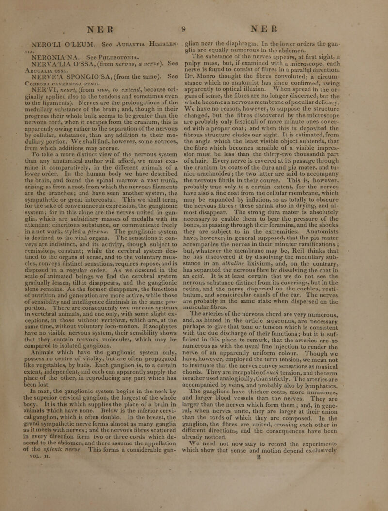 NERO'LI O'LEUM. Sec Aur.\ntia Hispalex- -lA. NERONIA'NA. See Phlebotomia. NERVA'LIA O'SSA, (from nervtcs, a nerve). See Arcuai.ia ossa. NERVE'A SPONGIO'SA, (from the same). See Corpora cavernosa penis. NER'VI, neuri, (from vec'ft', to extend^ because ori- ginally applied also to the tendons and sometimes even to the ligaments). Nerves are the prolongations of the medullary substance of the bram; and, though in their progress their whole bulk seems to be greater than the nervous cord, when it escapes from the cranium, this is apparently owing rather to the separation of the nervous by cellular, substance, than any addition to their me- dullary portion. We shall find, however, some sources, from which additions may accrue. To take a more distinct view of the nervous system than any anatomical author will afford, we must exa- mine it comparatively, in the different animals of a lower order. In the human body we have described the brain, and found the spinal marrow a vast trunk, arising as from a root, from which the nervous filaments are the branches; and have seen another system, the sympathetic or great intercostal. This we shall term, for the sake of convenience in expression, the ganglionic system; for in this alone are the nerves united in gan- glia, v/hich are subsidiary masses of medulla with its attendant cineritous substance, or communicate freely 'm a net work, styled 2Lfilexus. The ganglionic system 16 destined to the vital organs. The sensations it con- veys are indistinct, and its activity, though subject to remissions, constant; while the cerebral system des- tined to the organs of sense, and to the voluntary nms- clcs, conveys distinct sensations, requires repose, and is disposed in a regular order. As we descend in the scale of animated beings we find the cerebral system gradually lessen, till it disappears, and the ganglionic alone remains. As the former disappears, the functions of nutrition and generation are more active, while those of sensibility and intelligence diminish in the same pro- portion. There are consequently two nervous systems in vertebral animals, and one only, with some slight ex- ceptions, in those without vertebrae, which are, at the same time, without voluntary loco-motion. If zoophytes have no visible nervous system, their sensibility shows that they contain nervous molecules, which may be compared to isolated ganglions. Animals which have the ganglionic system only, possess no centre of vitality, but are often propagated like vegetables, by buds. Each ganglion is, to a certain extent, independent, and each can apparently supply the place of the other, in reproducing any part which has been lost. In man, the ganglionic system begins in the neck by the superior cervical ganglion, the largest of the whole Ijody. It is this which supplies the place of a brain in animals vhich have none. Below is the inferior cervi- cal ganglion, which is often double. In the breast, the grand sympathetic nerve forms almost as many ganglia as it meets with nerves; and the nervous fibres scattered in every direction form two or three cords which de- scend to the abdomen, and there assume the appellation of the sJlUenic nerve. This forms a considerable gan- VOt. II. glion npar the diaphragm. In the lower orders the gan- glia are equally numerous in the abdomen. The substance of the nerves appears, at first sight, a pulpy mass, but, if examined with a microscope, each nerve is found to consist of fibres in a parallel direction. Dr. Monro thought the fibres convoluted; a circum- stance which no anatomist has since confirmed, owing apparently to optical illusion. When spread in the or- gans of sense, the fibres are no longer discerned, but the whole becomes a nervous membrane of peculiar delicacy. We have no reason, however, to suppose the structure changed, but the fibres discovered by the microscope are probably only fasciculi of more minute ones cover- ed with a proper coat; and when this is deposited the fibrous structure eludes our sight. It is estimated, from the angle which the least visible object subtends, that the fibre which becomes sensible of a visible impres- sion must be less than the thirty-two thousandth pan of a hair. Every nerve is covered at its passage through the cranium by coats of the dura and pia mater, and tu- nica arachnoidea; the two latter are said to accompany the nervous fibrils in their course. This is, however, probably true only to a certain extent, for the nerves have also a fine coat from the cellular membrane, which may be expanded by inflation, so as totally to obscure the nervous fibres : these shrink also in drying, and al- most disappear. The strong dura mater is absolutely necessary to enable them to bear the pressure of the bones, in passing through their foramina, and the shocks they are subject to in the extremities. Anatomists have, however, in general supposed, that the pia mater accompanies the nerves in their minuter ramifications ; but, whatever the membrane may be, Reil thinks that he has discovered it by dissolving the medullary sub- stance in an alkaline lixivium, and, on the contrary, has separated the nervous fibre by dissolving the coat in an acid. It is at least certain that we do not see the nervous substance distinct from its coverings, but in the retina, and the nerve dispersed on the cochlea, vesti- bulum, and semicircular canals of the ear. The nerves are probably in the same state when dispersed on the muscular fibres. The arteries of the nervous chord are very numerous, and, as hinted in the article musculus, are necessary perhaps to give that tone or tension which is consistent with the due discharge of their functions; but it is suf- ficient in this place to remark, that the arteries are so numerous as with the usual fine injection to render the nerve of an apparently uniform colour. Though we have, however, employed the term tension, we mean not to insinuate that the nerves convey sensations as musical chords. They are incapable oisuc/i tension, and the term is rather used analogically, than strictly. The arteries are accompanied by veins, and probably also by lymphatics. The ganglions have thicker coats, more numerous, and larger blood vessels than the nerves. They are larger than the nerves which form them; and, in gene- ral, when nerves unite, they are larger at their union than the cords of which they are composed. In the ganglion, the fibres are united, crossing each other in different directions, and the consequences have been already noticed. We need not now stay to record the experiments which show that sense and motion depend exclusively B