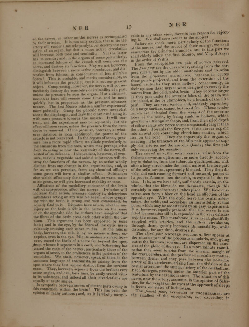 N E R 1^ «u ihe nerves, or rather on the nerves as accompan ed by their arteries. It is not only ccrtani, that to tic the artery will render a muscle paralytic, or destroy the sen- sation of an organ, but that a more active cnxulation will increase both tone and sensibility. 1 et the latter has its bounds; and, in the organs of sense particularly, an increased fulness of the vessels will compress the nerve, and destroy its functions. May wc not, however, distinguish between a more active circulation, and dis- tention from fulness, in consequence of less irritable fibres ? This is probable, and merits consideration, as it will influence the practice; but it is not our present object. Compressing, however, the nerve, will not im- mediately destroy the sensibility or irritability of a part, unless the pressure be near the organ. If at a distance, motion at least will remain some time, and be more quickly lost in proportion as the pressure advances nearer. The first Monro relates a similar experiment more pointedly. Grasp the phrenic nerve somewhat above the diaphragm, and draw the other hand along it, with some pressure towards the muscle. It will con- tract, and the experiment may be repeated ; but the effect will soon cease, unless the pressure from the hand above be removed. If the pressure, however, at what- ever distance, is long continued, the power of the muscle is not recovered. In the organs of sense, pres- sure has a more rapid effect; we allude particularly to the amaurosis from plethora, which may perhaps arise from its acting so near the extremity of the nerve, di- vested of its defences. Independent, however, of pres- sure, various vegetable and animal substances will de- stroy the functions of the nerves, by an action wholly distinct from any change in the organization, and, so far as wc can perceive, from any chemical affinity: some gases will have a similar effect. Substances also which affect only the simple solid, as warm water astringents, or will give increased mobility or tone. Affections of the medullary substance of the brain will, of consequence, affect the nerves. Irritation will increase their action, pressure destroy it, deleterious substances act'uig on any sensible organ, whose sympa- thy with the brain is strong and well established, be equally fatal to it. Disputes have arisen, whether any injury on the brain is felt in the nerves on the same or on the opposite side, for authors have imagined that the fibres of the brain cross each other within the cra- nium. This argument has been supported by some facts; and in the eye, by the fibres of the optic nerve evidently crossing each other in fish. In the human body, however, the rule is by no means without ex- ception, even in the eyd. Minute anatomists have, how- ever, traced the fibrils of a nerve far beyond the spot, /roni whence it separates in a cord; and Soemering has traced the roots of the nerves, particularly those of the organs of sense, to the eminences in the parietes of the ventricles. We shall, however, speak of them in the common language of anatomists, as arising from the spot where they first appear distinct from the cerebral mass. They, however, separate from the brain at very acijte angles, and can, for a time, be easily traced with- in its substance, and indeed all their divarications are equally at acute angles. Is sympathy between nerves of distant parts owing to 'his connexion within the brain ? This has been the less reason for reject- cable in any other view, there is W it We shall soon return to the subject. 'before we speak more particularly of the functions of fhe nerves, and the source of their energy, we shall :nin eratTthe principal branches, and n this part we shall chiefly follow the first Monro, and \ iq. d Azyr, in the order of Willis. , From the encephalon ten pair of nerves proceed. The first hair are the olfactory, arising from the cor- pora striata, but by the older anatomists said to arise from the processus mamiUares; because m brutes these points projected, and from the extension of the lateral ventricles they were hollow; consequently, in their opinion these nerves were designed to convey the mucus from the cold, moist, brain. They become larger as they pass under the anterior lobes of the brain, and are joined, at the os ethmoides, by a branch of the fifth pair. They are very tender, and, suddenly expanding on a large surface, cannot be traced far. These tender nerves are defended from the weight of the anterior lobes of the brain, by being sunk in hollows, which give them a triangular shape, and, from the varied depth of either sulcus,one nerve seems occasionally larger than the other. Towards the fore part, these nerves expand into an oval lobe containing cineritious matter, which lies on the bone. They are apparently the organs of smelling. The branches of the fifth pair appear to sup- ply the arteries and the mucous glands; the first pair only conveying the sensation. The second fiairy the optic nerves, arise from the thalami nervorum opticorum, or more directly, accord- ing to Sabatier, from the tubercula quadrigemina, and, after a long curve under the brain, unite at the fore part of the sella turcica, apparently blended. They then di- vide, and each running forward and outward, passes at its proper foramen into the orbit, to expand in the re- tina. It is, as we have said, sufficiently certain, on the whole, that the fibres do not decussate, though this certainly in some instances, takes place. We have om'- selves seen from a blow on the head an affection of the opposite eye. With the optic nerve the ocular artery enters the orbit, and occasions an insensibility at that point, which may be ascertained by an easy experiment. It is, however, equally probable that the nerve is not fitted for sensation till it is expanded in the very delicate web, the retina. This membrane is, as usual, plentifully supplied with arteries, and the active circulation, through them, greatly increases its sensibility, while distention, for any time, destroys it. The third Jiair motores oculorum, first appear at the anterior part of the processus annularis, and, going out at the foramen lacerum, are dispersed on the mus- cles of the globe of the eye. In a more minute exami- nation they seem to arise from the internal margin of the crura cerebri, and the perforated medullary matter between them; and they pass between the posterior artery of the cerebrum, arising from the division of the basilar artery, and the anterior artery of the cerebellum Each diverges, passing under the anterior part of the tentormm by the cavernous sinus. The situation of this nerve near the artery, accounts, in the opinion of Saba- tier, for the weight on the eyes at the approach of sleeo • m fevers and states of inebriation. ^ ^' The fourth •pinion of many authors; and, as it is wholly inexpli! the smluest of the '^n^\''? °' trochleares, are y .cxpn me smallest oi the encephalon, not exceeding in