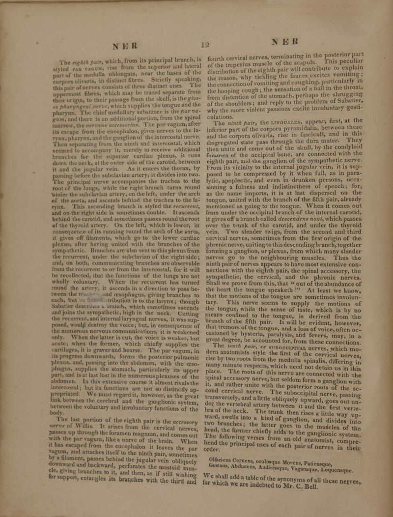 eighth Jiaxr, which, from its principal branch, is PAR vACifM, nsc from the superior and lateral near ihc bases of the NEK The si vied part of the medulla oblonKala, corpora olivaria, in distinct fibres. Strictly speaking, this [;air of nerves consists of three distinct ones. \ he Kpix niiost fibres, which may be traced separate from tlKir origin, to their passage from ihe skull, is the^-Zos- 09 fiharyngeal nerve, which supplies the tongue and the pharynx. The chief medullary substance is xhcfiarva- gntn, and there is an additional portion, from the spinal marrow, the wrn'OK* accesioriua. The par vagum, after its escape from the cncephalon, gives nerves to the la- rynx, pharvnx, and the ganglion of the intercostal nerve. Then separating from liie ninth and intercostal, which seemed to accompany it, merely to receive additional branches for the superior cardiac plexus, it runs down the neck, at the outer side of the carotid, between it and the jugular vein. As it enters the thorax, by passing before the subclavian artery, it divides into two. The principal nerve accompanies the trachea to the root of the lungs, while the right branch turns round \jndcr the subclavian artery, on the left, under the arch of the aorta, and ascends behind the trachea to the la- rynx. This ascending branch is styled the recurre?i(, and on the right side is sometimes double. It ascends behind the carotid, and sometimes passes round the root of tiie thyroid artery. On the left, which is lower, in consequence of its running round the arch of the aorta, it gives ofl' filaments, which go to the lower cardiac plexus, after having united with the branches of the sympathetic. Uranches are also sent to this plexus from the recurrent, under the subclavian of the right side; and, on both, communicating branches arc observable from the recurrent to or from the intercostal, for it will be recollected, that the functions of the lungs are not wholly voluntary. When the recurrent has turned round the artrrv. it ascends in a direction to pass be- tween the f '»d oesophagus, giving branches to each, but iribution is to the larynx; though Sabatier dcsci lu.., .. Jianch, which sometimes ascends and joins the sympathetic, high in the neck. Cutting the recurrent, and internal laryngeal nerves, it was sup- posed, wouljl destroy the voice; but, in consequence of the numerous nervous communications, it is weakened only. When the latter is cut, the voice is weaker, but acute; M'hen the former, which chiefly supplies the cartilages, it is graver and hoarse. The par vagum, in its progress downwards, forms the posterior pulmonic plexus, and, passing into the abdomen, with the oeso- phagus, supplies the stomach, particularly its upper part, and is at last lost in the numerous plexuses of the abdomen. In this extensive course it almost rivals the intercostal; but its functions are not so distinctly ap- propriated. We must regard it, however, as the great link between the cerebral and the ganglionic system, between the voluntary and involuntary functions of the body. The last portion of the eighth pair is the accessory nerve of \\ illis. It arises from the cervical nerves passes up through the foramen magnum, and comes out with the par vagum, like a nerve of the brain. When It has escaped from the encephalon it leaves the nar vagum, and attaches itself to the ninth pair, sometimes by a filament, passes behind the jugular vein obliquely downward and backward, perforates the mastoid Zl e^e, giMng branches to it, and then, as if still wishing for support, entangles its branches with the t^rd^I fourth cervical nerves, terminating in the POst-;^°njf^^^« of the trapezius muscle of the scapula. This peculiai dstibut on of the eighth pair will contribute to explain the reason, why tickling the fauces excites vomiting; the conncctionof vomiting a^d coughing, particularly in the hooping cough ; the sensation of a bal in the throat, from distention of the stomach, pcriiaps the shrugging of the shoulders; and reply to the problem of babatier, why the more violent passions excite involuntary gesti- culations, r * f iUp. The ninth fiair, the linguales, appear, tirst, at me inferior part of the corpora pyramidalia, between these and the corpora olivaria, rise in fasciculi, and m this disgregated state pass through the dura mater- They then unite and come out of the skull, by the condyloid foramen of the occipital bone, are connected with the eighth pair, and the gnnglion of the sympathetic nerve. From its vicinity to the internal jugular vein, it is sup- posed to be compressed by it when full, as in para- lytic, apoplectic, and even in drunken persons, occa- sioning a fulness and indistinctness of speech; for, as the name imports, it is at last dispersed on the tongue, united with the branch of the fifth pair, already mentioned as going to the tongue. When it comes out from under the occipital branch of the internal carotid^ it gives off a branch called descendens noni, which passes over the trunk of the carotid, and under the thyroid vein. Two slender twigs, from the second and third cervical nerves, sometimes from the first origin of the phrenic nerve, uniting to this descending branch, together forming a ganglion, or plexus, from which many slender nerves go to the neighbouring muscles. Thus the ninth pair of nerves appears to have most extensive con- nections with the eighth pair, the spinal accessory, the sympathetic, the cervical, and the phrenic nerves. Shall we prove from this, that  out of the abundance of the heart the tongue speaketh ? At least we know, that the motions of the tongue are sometimes involun- tary. This nerve seems to supply the motions of the tongue, while the sense of taste, which is by no means confined to the tongue, is derived from the branch of the fifth pair. It will be evident, however, that tremors of the tongue, and a loss of voice, often oc- casioned by hysteria, paralysis, and fevers, may, in a gr^t degree, be accounted for, from these connections. ine tenth parr, or stiroccipital nerves, which mo- dern anatomists style the first of the cervical nerves rise by two roots from the medulla spinalis, differine ir! many minute respects, which need not detain us in this place. 1 he roots of this nerv e are connected with the .pinal accessory nerve, but seldom form a ganglion witlv it, and rather unite with the posterior roots of the se cond cervical nerve. The suboccipital nerve, passing transversely, and a little obliquely upward, goes out un der the vertebral artery between it Ind the^first Ir e bra of the neck. The trunk then rises a little way un' ward swelsmtoa kind of ganglion, and d vides^n?(; two branches; the latter goes to the mu4rlpr^fH head, the former chiefly adls to the gLglion syttJm The followmg verses from an old anatomist, comnr^' hend the pnncipal uses of each pair of nerve n tKel Sn'f?i^'' °^Iosque Movens, Patiensque Gustans, Abducens, Audicnsque, VagLnsque^^oqu We s^iall add a table of the synonyms of all these nerves for which we are indebted to Mr. C. Bell ^ ' luensque.