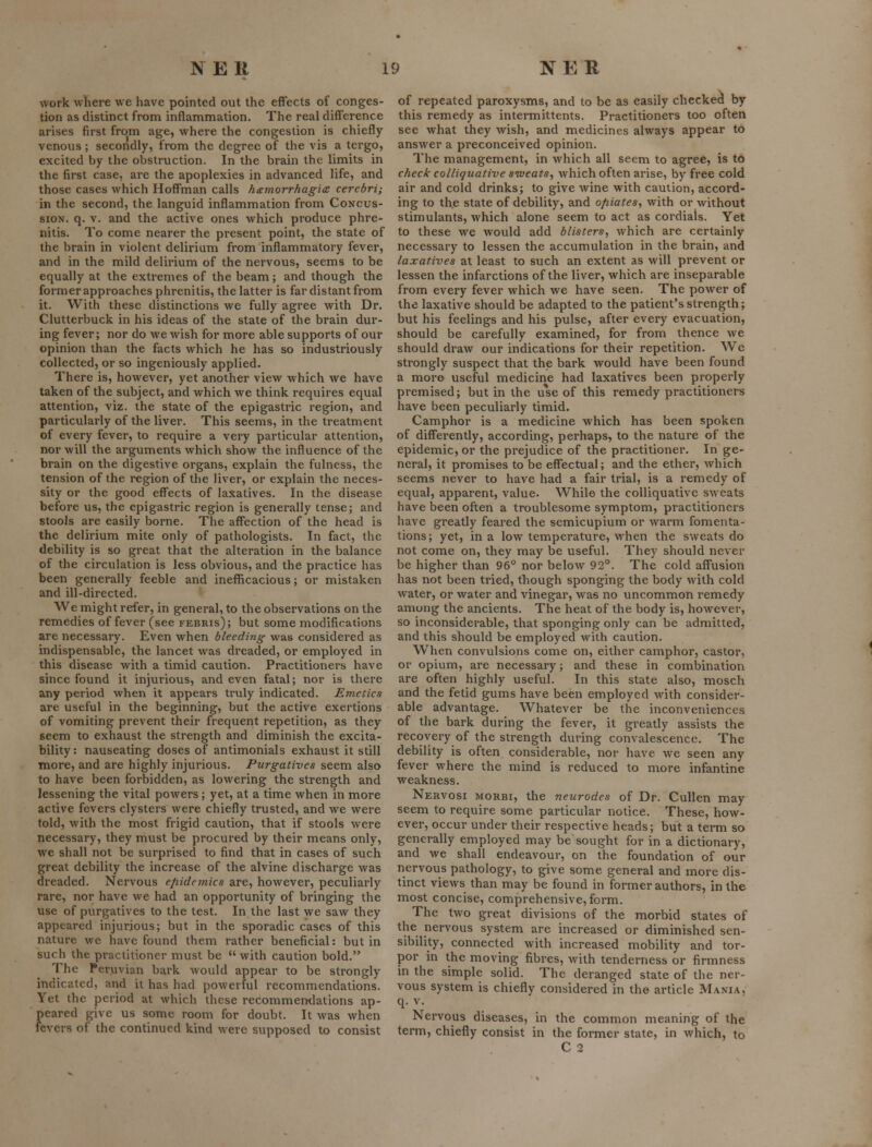 work where we have pointed out the effects of conges- tion as distinct from inflammation. The real difference arises first from age, where the congestion is chiefly venous; secondly, from the degree of the vis a tergo, excited by the obstruction. In the brain the limits in the first case, are the apoplexies in advanced life, and those cases which Hoffman calls h<emorrhagi£ cerebri; in the second, the languid inflammation from Concus- sion, q. V. and the active ones which produce phre- nitis. To come nearer the present point, the state of the brain in violent delirium from inflammatory fever, and in the mild delirium of the nervous, seems to be equally at the extremes of the beam; and though the former approaches phrenitis, the latter is far distant from it. With these distinctions we fully agree with Dr. Clutterbuck in his ideas of the state of the brain dur- ing fever; nor do we wish for more able supports of our opinion than the facts which he has so industriously collected, or so ingeniously applied. There is, however, yet another view which we have taken of the subject, and which we think requires equal attention, viz. the state of the epigastric region, and particularly of the liver. This seems, in the treatment of every fever, to require a very particular attention, nor will the arguments which show the influence of the brain on the digestive organs, explain the fulness, the tension of the region of the liver, or explain the neces- sity or the good effects of laxatives. In the disease before us, the epigastric region is generally tense; and stools are easily borne. The affection of the head is the delirium mite only of pathologists. In fact, the debility is so great that the alteration in the balance of the circulation is less obvious, and the practice has been generally feeble and inefficacious; or mistaken and ill-directed. We might refer, in general, to the observations on the remedies of fever (see febris); but some modifications are necessary. Even when bleeding was considered as indispensable, the lancet was dreaded, or employed in this disease with a timid caution. Practitioners have since found it injurious, and even fatal; nor is there any period when it appears truly indicated. Emetics are useful in the beginning, but the active exertions of vomiting prevent their frequent repetition, as they seem to exhaust the strength and diminish the excita- bility: nauseating doses of antimonials exhaust it still more, and are highly injurious. Purgatives seem also to have been forbidden, as lowering the strength and lessening the vital powers ; yet, at a time when in more active fevers clysters were chiefly trusted, and we were told, with the most frigid caution, that if stools were necessary, they must be procured by their means only, we shall not be surprised to find that in cases of such great debility the increase of the alvine discharge was dreaded. Nervous ejiidemics are, however, peculiarly rare, nor have we had an opportunity of bringing the use of purgatives to the test. In the last we saw they appeared injurious; but in the sporadic cases of this nature we have found them rather beneficial: but in such the practitioner must be  with caution bold. The Peruvian bark would appear to be strongly indicated, and it has had powerful recommendations. Yet the period at which these recommeixlations ap- peared give us some room for doubt. It was when fevers of the continued kind were supposed to consist of repeated paroxysms, and to be as easily checked by this remedy as intermittents. Practitioners too often see what they wish, and medicines always appear to answer a preconceived opinion. The management, in which all seem to agree, is to check colliquative sweats., which often arise, by free cold air and cold drinks; to give wine with caution, accord- ing to the state of debility, and ofiiates, with or without stimulants, which alone seem to act as cordials. Yet to these we would add blisters, which are certainly necessary to lessen the accumulation in the brain, and laxatives at least to such an extent as will prevent or lessen the infarctions of the liver, which are inseparable from every fever which we have seen. The power of the laxative should be adapted to the patient's strength; but his feelings and his pulse, after every evacuation, should be carefully examined, for from thence we should draw our indications for their repetition. Wo strongly suspect that the bark would have been found a more useful medicine had laxatives been properly premised; but in the use of this remedy practitioners have been peculiarly timid. Camphor is a medicine which has been spoken of differently, according, perhaps, to the nature of the epidemic, or the prejudice of the practitioner. In ge- neral, it promises to be effectual; and the ether, which seems never to have had a fair trial, is a remedy of equal, apparent, value. While the colliquative sweats have been often a troublesome symptom, pi'actitioners have greatly feared the semicupium or warm fomenta- tions; yet, in a low temperature, when the sweats do not come on, they may be useful. They should never be higher than 96° nor below 92°. The cold affusion has not been tried, though sponging the body with cold water, or water and vinegar, was no uncommon remedy amung the ancients. The heat of the body is, however, so inconsiderable, that sponging only can be admitted, and this should be employed with caution. When convulsions come on, either camphor, castor, or opium, are necessary; and these in combination are often highly useful. In this state also, mosch and the fetid gums have been employed with consider- able advantage. Whatever be the inconveniences of the bark during the fever, it greatly assists the recovery of the strength during convalescence. The debility is often considerable, nor have we seen any fever where the mind is reduced to more infantine weakness. Nervosi morbi, the neurodes of Dr. Cullen may seem to require some particular notice. These, how- ever, occur under their respective heads; but a term so generally employed may be sought for in a dictionary, and we shall endeavour, on the foundation of our nervous pathology, to give some general and more dis- tinct views than may be found in former authors, in the most concise, comprehensive, form. The two great divisions of the morbid states of the nervous system are increased or diminished sen- sibility, connected with increased mobility and tor- por in the moving fibres, with tenderness or firmness in the simple solid. The deranged state of the ner- vous system is chiefly considered in the article Mania, q. V. Nervous diseases, in the common meaning of the term, chiefly consist in the former state, in which, to C2