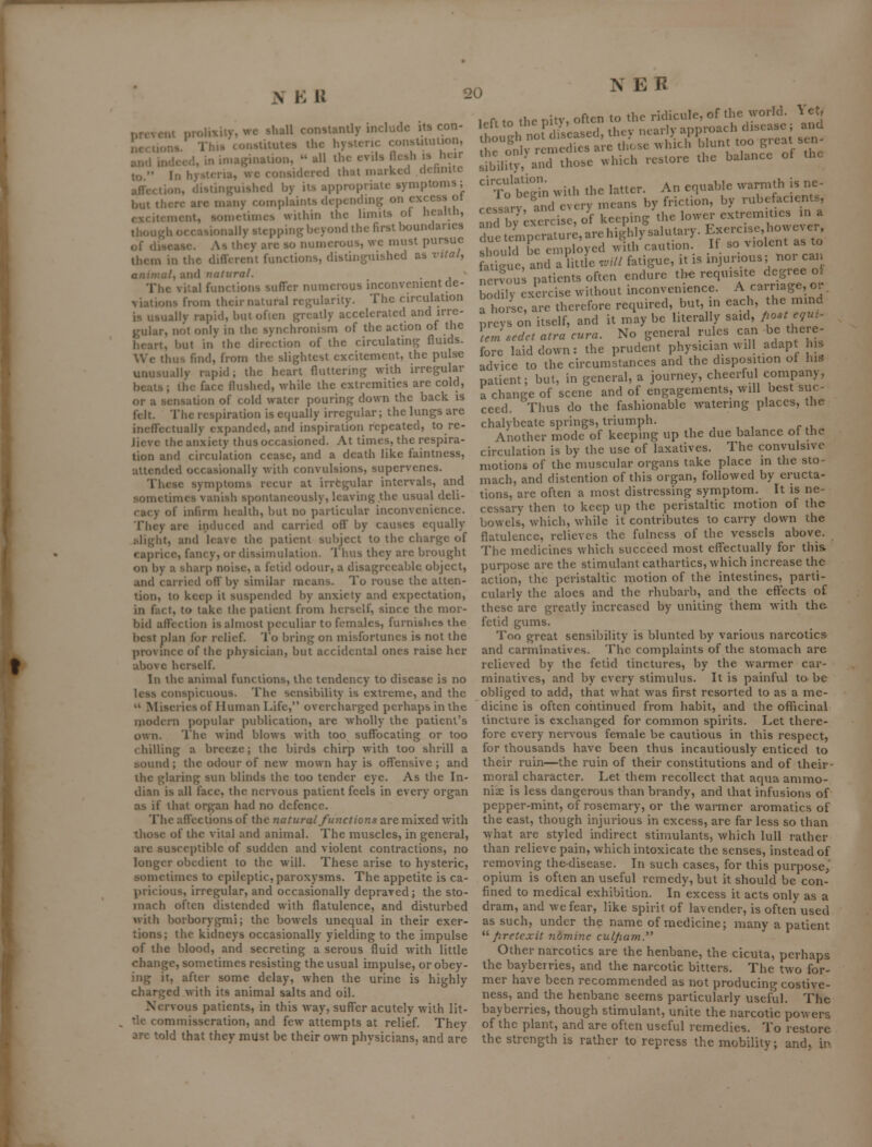 NEK nrcvem prolixity, wc shall constantly include its con- ncciions. This constitutes the hysteric conslituiion, and indeed, in imagination,  all the evils flesh is heir to '• In hysltria, wc considered that marked dctinitc affection, dislinj^uished by its appropriate symptoms; but tlicre are many complaints depcnchng on excess ot excitement, sometimes within the limits of health, though occasionally steppingInyond the first boundaries .ft to the pity, often to the ridicule, of^^ houeh no! diseased, they nearly approach disca 'f 'ZIT^, ;hev';;^H?approach disea^; \nd I!;:!; rLnedre'ale those .vlirblunt too greatsen- sibility, and those >vhich restore circulation. the balance of the An equable warmth is ne- To begin »i-h the lauer.^^-^-.^^,^^ by rubefacients, _cnini? the lower extremities in a due.empo;Vu7;:uVehi.ihIysalutary. Exercise,bowever. cessary, and by exer viations from their natural regularity. The circulation is usually rapid, butoficn greatly accelerated and irre- gular, not only in the synchronism of the action of the heart, but in the direction of the circulating fluids. Wc thus find, from the slightest excitement, the pulse unusually rapid; the heart fluttering with irregular beats; the face flushed, while the extremities are cold, or a sensation of cold water pouring down the back is felt. The respiration is equally irregular; the lungs are ineffectually expanded, and inspiration repeated, to re- Jicvc the anxiety thus occasioned. At times, the respira- tion and circulation cease, and a death like faintness, attended occasionally with convulsions, supervenes. These symptoms recur at irrfcgular intervals, and sometimes vanish spontaneously, leaving.the usual deli- cacy of infirm health, but no particular inconvenience. They are induced and carried off by causes equally slight, and leave the patient subject to the charge of caprice, fancy, or dissinuilatioii. Thus they are brought on by a sharp noise, a fetid odour, a disagreeable object, and carried off by similar means. To rouse the atten- tion, to keep it suspended by anxiety and expectation, in fact, to take the patient from herself, since the mor- bid affection is almost peculiar to females, furnishes the best plan for relief. To bring on misfortunes is not the province of the physician, but accidental ones raise her above herself. In the animal functions, the tendency to disease is no less conspicuous. The sensibility is extreme, and the  Miseries of Human Life, overcharged perhaps in the modern popular publication, are wholly the patient's own. The wind blows with too suffocating or too chilling a breeze; the birds chirp with too shrill a sound; the odour of new mown hay is offensive ; and the glaring sun blinds the too tender eye. As the In- dian is all face, the nervous patient feels in every organ as if that organ had no defence. The affections of the natural functions are mixed with those of the vital and animal. The muscles, in general, arc susceptible of sudden and violent contractions, no longer obedient to the will. These arise to hysteric, sometimes to epileptic, paroxysms. The appetite is ca- pricious, irregular, and occasionally depraved; the sto- mach often distended with flatulence, and disturbed a horse, arc therefore required, but, in each, the mind ^r^'s on itself, and it maybe literally said, Poste.u:' Imsedet atra cura. No general rules can be there- fore laid down: the prudent physician will adapt us advice to the circumstances and the disposition ot his patient; but, in general, a journey, cheerful company, a change of scene and of engagements, will best suc- ceed. Thus do the fashionable watering places, the chalybeate springs, triumph. , , , r *u Another mode of keeping up the due balance ot the circulation is by the use of laxatives. The convulsive motions of the muscular organs take place m the sto- mach, and distention of this organ, followed by eructa- tions, are often a most distressing symptom. It is ne- cessary then to keep up the peristaltic motion of the bowels, which, while it contributes to carry down the flatulence, relieves the fulness of the vessels above. The medicines which succeed most effectually for this purpose are the stimulant cathartics, which increase the action, the peristaltic motion of the intestines, parti- cularly the aloes and the rhubarb, and the effects of these are greatly increased by uniting them with the fetid gums. Too great sensibility is blunted by various narcotics and carminatives. The complaints of the stomach are relieved by the fetid tinctures, by the warmer car- minatives, and by every stimulus. It is painful to be obliged to add, that what was first resorted to as a me- dicine is often continued from habit, and the ofiicinal tincture is exchanged for common spirits. Let there- fore every nervous female be cautious in this respect, for thousands have been thus incautiously enticed to their ruin—the ruin of their constitutions and of their- moral character. Let them recollect that aqua ammo- nise is less dangerous than brandy, and that infusions of pepper-mint, of rosemary, or the warmer aromatics of the east, though injurious in excess, are far less so than what are styled indirect stimulants, which lull rather than relieve pain, which intoxicate the senses, instead of removing thedisease. In such cases, for this purpose, opium is often an useful remedy, but it should be con- fined to medical exhibition. In excess it acts only as a dram, and we fear, like spirit of lavender, is often used with borborygmi; the bowels unequal in their exer- as such, under the name of medicine; many a patient tions; the kidneys occasionally yielding to the impulse '■^ pretcxit nomine culfiam. of the blood, and secreting a serous fluid with little Other narcotics are the henbane, the cicuta, perhaps change, sometimes resisting the usual impulse, or obey- the bayberries, and the narcotic bitters. The two for- ing it, after some delay, when the urine is highly charged with its animal salts and oil. Nervous patients, in this way, suffer acutely with lit- , tic commisseration, and few attempts at relief. They are told that they must be their own physicians, and are mer have been recommended as not producing costive- ness, and the henbane seems particularly useful. The bayberries, though stimulant, unite the narcotic powers of the plant, and are often useful remedies. To restore the strength is rather to repress the mobility; and, in