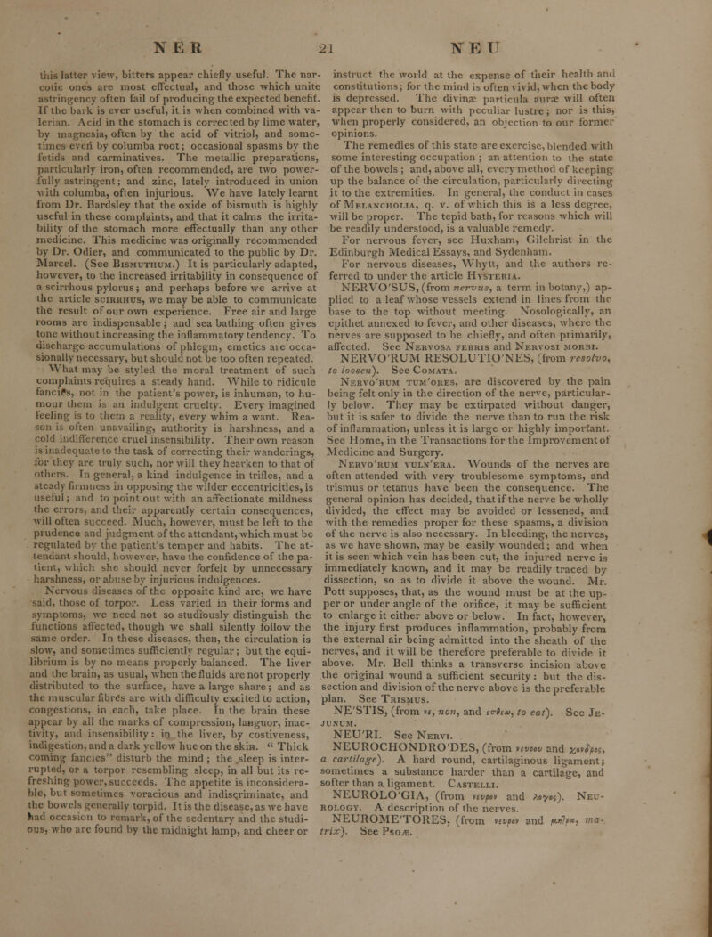 this latter view, bitters appear chiefly useful. The nar- cotic ones are most effectual, and those which unite astringency often fail of producing the expected benefit. If the bark is ever useful, it is when combined with va- lerian. Acid in the stomach is corrected by lime water, by magnesia, often by the acid of vitriol, and some- times even by columba root; occasional spasms by the fetids and carminatives. The metallic preparations, particularly iron, often recommended, are two power- fully astringent; and zinc, lately introduced in union Avith columba, often injurious. We have lately learnt from Dr. Bardsley that the oxide of bismuth is highly useful in these complaints, and that it calms the irrita- bility of the stomach more effectually than any other medicine. This medicine was originally recommended by Dr. Odier, and communicated to the public by Dr. Marcel. (See Bismuthum.) It is particularly adapted, however, to the increased irritability in consequence of a scirrhous pylorus; and perhaps before we arrive at the article scirrhus, we may be able to communicate the result of our own experience. Free air and large rooms are indispensable; and sea bathing often gives tone without increasing the inflammatory tendency. To discharge accumulations of phlegm, emetics are occa- sionally necessary, but should not be too often repeated. What may be styled the moral treatment of such complaints requires a steady hand. While to ridicule fancies, not in the patient's power, is inhuman, to hu- mour them is an indulgent cruelty. Every imagined feeling is to them a reality, every whim a want. Rea- son is often unavailing, authority is harshness, and a cold indifference cruel insensibility. Their own reason is inadequate to the task of correcting their wanderings, for they are truly such, nor will they hearken to that of others. In general, a kind indulgence in trifles, and a steady firmness in opposing the wilder eccentricities, is useful; and to point out with an affectionate mildness the errors, and their apparently certain consequences, will often succeed. Much, however, must be left to the prudence and judgment of the attendant, which must be regulated by the patient's temper and habits. The at- tendant should, however, have the confidence of the pa- tient, which she should never forfeit by unnecessary harshness, or abuse by injurious indulgences. Nervous diseases of the opposite kind are, we have said, those of torpor. Less varied in their forms and symptoms, we need not so studiously distinguish the functions aflected, though we shall silently follow the same order. In these diseases, then, the circulation is slow, and sometimes sufficiently regular; but the equi- librium is by no means properly balanced. The liver and the brain, as usual, when the fluids are not properly distributed to the surface, have a large share; and as the muscular fibres are with difficulty excited to action, congestions, in each, take place. In the brain these appear by all the marks of compression, languor, inac- tivity, and insensibility: in the liver, by costiveness, indigestion, and a dark yellow hue on the skin.  Thick coming fancies disturb the mind ; the .sleep is inter- rupted, or a torpor resembling sleep, in all but its re- freshing power, succeeds. The appetite is inconsidera- ble, but sometimes voracious and indisqriminate, and the bowels generally torpid. It is the disease, as we have had occasion to remark, of the sedentary and the studi- ous, who arc found by the midnight lamp, and cheer or instruct the world at the expense of their health and constitutions; for the mind is often vivid, when the body is depressed. The divin.ae particula aurae will often appear then to burn with peculiar lustre; nor is this, when properly considered, an objection to our former opinions. The remedies of this state are exercise, blended with some interesting occupation ; an attention to the state of the bowels ; and, above all, every method of keeping up the balance of the circulation, particularly directing it to the extremities. In general, the conduct in cases of Melancholia, q. v. of which this is a less degree, will be proper. The tepid bath, for reasons which will be readily understood, is a valuable remedy. For nervous fever, see Huxham, Gilchrist in the Edinburgh Medical Essays, and Sydenham. For nervous diseases, Whytt, and the authors re- ferred to under the article Hysteria. NERVO'SUS, (from Tzer-yM*, a term in botany,) ap- plied to a leaf whose vessels extend in lines from the base to the top without meeting. Nosologically, an epithet annexed to fever, and other diseases, where the nerves are supposed to be chiefly, and often primarily, affected. See Nervosa febris and Nervosi morbx. NERVORUM RESOLUTIO'NES, (from resolx>o, to loosen^. See Comata. Nervo'rum tum'ores, are discovered by the pain being felt only in the direction of the nerve, particular- ly below. They may be extirpated without danger, but it is safer to divide the nerve than to run the risk of inflammation, unless it is large or highly important. See Home, in the Transactions for the Improvement of IVIedicine and Surgery. Nervo'rum vuln'era. Wounds of the nerves are often attended with very troublesome symptoms, and trismus or tetanus have been the consequence. The general opinion has decided, that if the nerve be wholly divided, the effect may be avoided or lessened, and with the remedies proper for these spasms, a division of the nerve is also necessary. In bleeding, the nerves, as we have shown, may be easily wounded; and when it is seen which vein has been cut, the injured nerve is immediately known, and it may be readily traced by dissection, so as to divide it above the wound. Mr. Pott supposes, that, as the wound must be at the up- per or under angle of the orifice, it may be sufficient to enlarge it either above or below. In fact, however, the injury first produces inflammation, probably from the external air being admitted into the sheath of the nerves, and it will be therefore preferable to divide it above. Mr. Bell thinks a transverse incision above the original wound a sufficient security: but the dis- section and division of the nerve above is the preferable plan. See Trismus. NjE'STIS, (from vt, no??, and ea-Seo), to eat). See Je- junum. NEU'RI. See Nervi. NEUROCHONDRO'DES, (from vtvpov and x'^v^^'^, a cartilage). A hard round, cartilaginous ligament; sometimes a substance harder than a cartilage, and softer than a ligament. Castelli. NEUROLO'GIA, (from vcvpov and /eye?). Neu- rology. A description of the nerves. NEUROME'TORES, (from nvfov and f*^lf<^, ma- trix). See PsoiE.