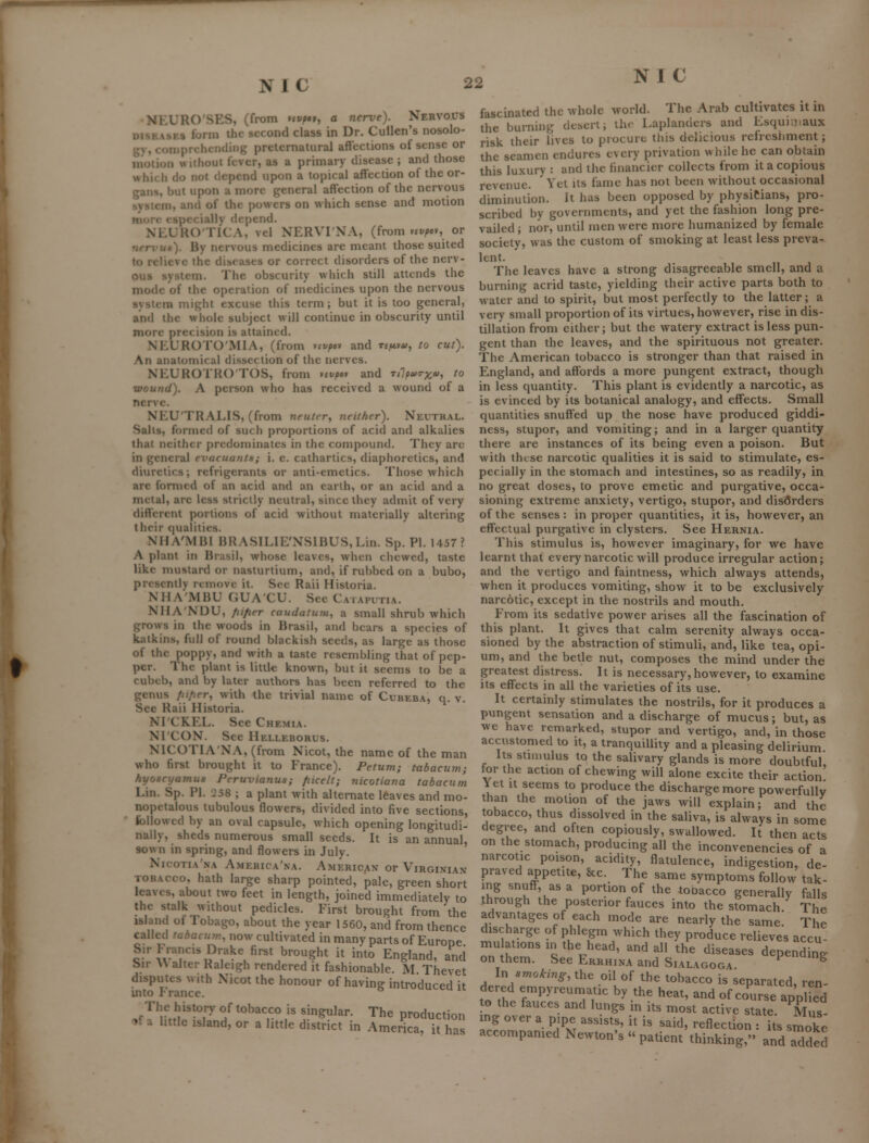 •NKURO'SES, (from uvptr, a nerve). Nervous DisKASKS form the second class in Dr. Cullen's nosolo- gy, comprehending pretcmaUiral affections of sense or motion w ithout fever, as a primary disease ; and those which do not depend upon a topical affection of the or- gans, but upon a more general affection of the nervous fascinated the whole ^vorld. The Arab cultivates it in the burning desert; the Laplanders and Esqum.aux risk their lives to procure this delicious rcfresiiment; the seamen endures every privation while he can obtain this luxury : and the financier collects from it a copious revenue. Ycl its fame has not been Avithout occasional diminution. It has been opposed by physicians, pro- to relieve the diseases or correct disorders of the nerv ous system. The obscurity which still attends the mode of the operation of medicines upon the nervous system might excuse this term; but it is too general, and the whole subject will continue in obscurity until more precision is attained. NKUROTO'MIA, (from uvpot and ti/^vu, to cut). An anatomical dissection of the nerves. NEUROTRO'TOS, from uvpcy and rilpurx^, to wound). A person who has received a wound of a nerve. NEU'TRALIS, (from neuter, ?ieii/ier). Neutral. Salts, formed of such proportions of acid and alkalies that neither predominates in the compound. They arc in general evacuant/t; i. e. cathartics, diaphoretics, and diuretics; refrigerants or anti-emetics. Those which arc formed of an acid and on carlh, or an acid and a metal, arc less strictly neutral, since they admit of very different portions of acid without materially altering their qualities. NHA'MBI BRASILIE'NSlBUS,Lin. Sp. PI. 1457? A plant in Br;isil, whose leaves, when chewed, taste like mustard or nasturtium, and, if rubbed on a bubo, presently remove it. See Raii Historia. NHA'MBU GUA'CU. See Catapvtia. NHA'NDU, /ii/ier cauJatum, a small shrub which grows in the woods in Brasii, and bears a species of lent. The leaves have a strong disagreeable smell, and a burning acrid taste, yielding their active parts both to water and to spirit, but most perfectly to the latter; a very small proportion of its virtues, however, rise in dis- tillation from either; but the watery extract is less pun- gent than the leaves, and the spirituous not greater. The American tobacco is stronger than that raised in England, and affords a more pungent extract, though in less quantity. This plant is evidently a narcotic, as is evinced by its botanical analogy, and effects. Small quantities snuffed up the nose have produced giddi- ness, stupor, and vomiting; and in a larger quantity there are instances of its being even a poison. But with these narcotic qualities it is said to stimulate, es- pecially in the stomach and intestines, so as readily, in no great doses, to prove emetic and purgative, occa- sioning extreme anxiety, vertigo, stupor, and disorders of the senses : in proper quantities, it is, however, an effectual purgative in clysters. See Hernia. This stimulus is, however imaginary, for we have learnt that every narcotic will produce irregular action; and the vertigo and faintness, which always attends, when it produces vomiting, show it to be exclusively narcotic, except in the nostrils and mouth. From its sedative power arises all the fascination of ... r .. r J ., , • . • ^'^'^ P'^^- ^^ S'ves that calm serenity always occa- katkins, lull of round blackish seeds, as large as those sioned by the abstraction of stimuli, and, like tea opi- of the poppy, and with a taste resembling that of pep- um, and the betle nut, composes the mind under the per. The plant is httle known, but it seems to be a greatest distress. It is necessary, however, to examine Its effects in all the varieties of its use. It certainly stimulates the nostrils, for it produces a pungent sensation and a discharge of mucus; but, as we have remarked, stupor and vertigo, and, in those accustomed to it, a tranquillity and a pleasing delirium Its stimulus to the salivary glands is more doubtful, for the action of chewing will alone excite their action Yet it seems to produce the discharge more powerfully . ?.'!P::'.'ri'?!-f ■«°«-' '^f^ »».«- sections, '^c^Z^Zs^L:^^^^l^^^^^^^^ Th( cubcb, and by later authors has been referred to the genus fii/iery with the trivial name of Cubeba, q. v. See Raii Historia. NI'CKEL. See Chemia. Nl'CON. See Helleborus. NICOTIA'NA, (from Nicot, the name of the man who first brought it to France). Petum; tabacum; hyoscyamus Peruvianus; fxicelt; nicotiana tabacum Lin. Sp. PI. 258 ; a plant with alternate leaves and mo- followcd by an oval capsule, which opening longitudi- nally, sheds numerous small seeds. It is an annual, sown in spring, and flowers in July. Nicotia'na America'na. American' or Virginian tobacco, hath large sharp pointed, pale, green short leaves, about two feet in length, joined immediately to the stalk without pedicles. First brought from the island of Tobago, about the year 1560, and from degree, and often copiously, swallowed. It then acts on the stomach, producing all the inconvenencies of a narcotic poison, acidity, flatulence, indigestion, de- praved appetite, &c. The same symptomt follow tak- ing snuff-, as a portion of the tooacco generally falls through the posterior fauces into the stomach. The advantages of each mode are nearly the same The called r.iar....; now cultivated inmanypaVtro^Eurone' mulatTons ?n ?h!?'7^''^ 'n'^ P'°^^ ^'^^i^^^'^ ^^^u- Sir Francis Drake first brought it into Eneland and ^n ^ i» the head, and all the diseases dependintc Sir Walter Raleigh rendered it fashionable MThev.^ T .-^'^ F^^'^^ ^^ Sialagoga. ^ ^ disputes with Nicot the honour of having introduced i ^.1^1*''^' '*' °'l°^ '^ ^°^^^^° ^^ separated, ren- into France. '^ introduced it deed empyreumatic by the heat, and of course applied The history of tobacco is singular. The nrodnrtinn • • ^'^ '^^ ^ ^^'^ ^^^t active state. Mus- - -e .una, . . ... .sL. . ^^SZ -;-e7=fs ^^^^^^^^^^