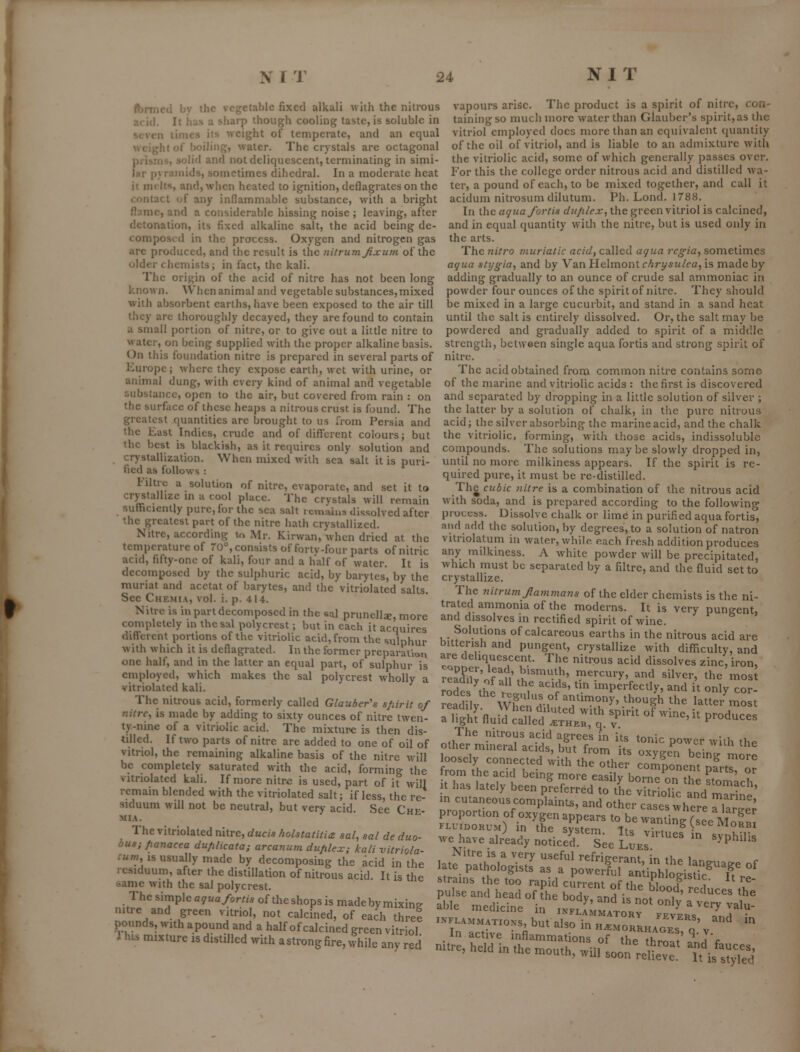 ' ' icd by the vegfctable fixed alkali with the nitrous It has a sharp though cooling taste, is soluble in 1 times its weight of temperate, and an equal iitof boiling, water. The crystals are octagonal piibiiis, solid and not deliquescent, terminating in simi- lar p) raniids, sometimes dihedral. In a moderate heat it melts, andjAvhen heated to ignition, deflagrates on the contact of any inflammable substance, with a bright flame, and a considerable hissing noise ; leaving, after detonation, its fixed alkaline salt, the acid being de- composed in the process. Oxygen and nitrogen gas are produced, and the result is the nitrumjixum of the older chemists; in fact, the kali. The origin of the acid of nitre has not been long known. When animal and vegetable substances,mixed with absorbent earths, have been exposed to the air till they arc thoroughly decayed, they are found to contain ;i small portion of nitre, or to give out a little nitre to water, on being supplied with the proper alkaline basis. On this foundation nitre is prepared in several parts of Europe; where they expose earth, wet with urine, or animal dung, with every kind of animal and vegetable substance, open to the air, but covered from rain : on the surface of these heaps a nitrous crust is found. The greatest quantities are brought to us from Persia and the East Indies, crude and of diff'erent colours; but the best is blackish, as it requires only solution and crystallization. When mixed with sea salt it is puri- fied as follows : 1-litre a solution of nitre, evaporate, and set it to crystallize in ii cool place. The crystals will remain sufficiently pure, for the sea salt i cmaius dissolved after the greatest part of the nitre hath crystallized. Nitre, according to Mr. Kirwan, when dried at the temperature of 70°, consists of forty-four parts of nitric acid, fifty-one of kali, four and a half of water. It is decomposed by the sulphuric acid, by barytes, by the muriat and acetat of barytes, and the vitriolated salts. See Chemia, vol. i. p. 414. Nitre is in part decomposed in the sal prunellae, more completely in the sal polycrest; but in each it acquires different portions of the vitriolic acid, from the sulphur with which it is deflagrated. In the former preparation one half, and in the latter an equal part, of sulphur is employed, which makes the sal polycrest wholly a vitriolated kali. The nitrous acid, formerly called Glauber's s/iirit of nitre, is made by adding to sixty ounces of nitre twen- ty-nine of a vitriolic acid. The mixtui'C is then dis- tilled. If two parts of nitre are added to one of oil of vitriol, the remaining alkaline basis of the nitre will be completely saturated with the acid, forming the vitriolated kali. If more nitre is used, part of it will remain blended with the vitriolated salt; if less, the re- siduum will not be neutral, but very acid. See Che- mia. The vitriolated nitre, ducis hohtatitie sal, sal de duo- bus; panacea du/ilicata; arcanum duplex; kali vitriola- :uni, IS usually made by decomposing the acid in the residuum, after the distillation of nitrous acid. It is the same with the sal polycrest. Thesimpleay«a/or//*oftheshopsismadebymixine nitre and green vitriol, not calcined, of each three pounds, with apound and a half of calcined green vitriol 1 his mixture is distilled with astrong fire, while any red vapours arise. The product is a spirit of nitre, con- taining so much more water than Glauber's spirit, as the vitriol employed docs more than an equivalent quantity of the oil of vitriol, and is liable to an admixture with the vitriolic acid, some of which generally passes over. For this the college order nitrous acid and distilled wa- ter, a pound of each, to be mixed together, and call it acidum nitrosum dilutum. Ph. Lond. 1788. In the aquafortis duplex, the green vitriol is calcined, and in equal quantity with the nitre, but is used only in the arts. The nitro muriatic acid, called agua regia, sometimes aqua stygia, and by Van Helmont chrysulea, is made by- adding gradually to an ounce of crude sal ammoniac in powder four ounces of the spirit of nitre. They should be mixed in a large cucurbit, and stand in a sand heat until the salt is entirely dissolved. Or, the salt may be powdered and gradually added to spirit of a middle strength, between single aqua fortis and strong spirit of nitre. The acid obtained from common nitre contains some of the marine and vitriolic acids : the first is discovered and separated by dropping in a little solution of silver ; the latter by a solution of chalk, in the pure nitrous acid; the silver absorbing the marine acid, and the chalk the vitriolic, forming, with those acids, indissoluble compounds. The solutions may be slowly dropped in, until no more milkiness appears. If the spirit is re- quired pure, it must be re-distilled. The cubic nitre is a combination of the nitrous acid with soda, and is prepared according to the following pioctbs. Dissolve chalk or lime in purified aqua fortis, .nnd add the solution, by degrees, to a solution of natron vitriolatum in water, while each fresh addition produces any milkiness. A white powder will be precipitated, which must bo separated by a filtre, and the fluid set to crystallize. The nitrum Jlammans of the elder chemists is the ni- trated ammonia of the moderns. It is very pungent, and dissolves in rectified spirit of wine. Solutions of calcareous earths in the nitrous acid are bitterish and pungent, crystallize with difficulty, and are deliquescent. The nitrous acid dissolves zinc, iron, reK'of«n th'''''-')'' ^^r^^'T, and silver, the mosl rodes thpf f ^-^f''' imperfectly, and it only cor- readilv wl?pnrr^'r^°>'' '^^^^^ ^^e latter most a ifgil^fluid ''Xt:st::x t ''-'-'''' ^-^-- The nitrous acid agrees in its tonic power with the other mmeral acids, but from its oxygen beinTmore loosely connected with the other componem nfrtrnr from the acid being more easily borneZthe stomach t has lately been preferred to the vitriolic and Cine' in cutaneous complaints, and other cases where riarl; proportion of oxygen appears to be wanting (see MofnT able medicine in .Sl^L^.tr^tLV'/nd^^ 'ln'aS°rnV'' '''' ^ h.mohkh/oJs^;'v.^' ^ in active inflammations of thp thr-^r,* 1 c m.re, held in .he „,ou,h, .mIo^I^ZT. Tu/t^Ted'