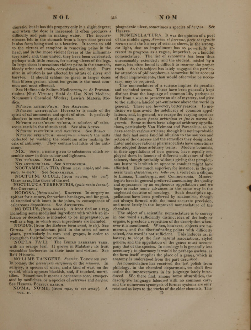 diuretic, but it has this property only in a slight degree; and when the dose is increased, it often produces a difficulty and pain in making water. The inconve- niences felt in the stomach from a large dose prevent it also from being used as a laxative. It seems to add to the virtues of camphor in removing pains in the head, and in the more violent fevers of the inflamma- tory kind; and, thus united, they have been celebrated, perhaps with little reason, for curing ulcers of the legs. In large doses it occasions violent pains in the stomach, bloody urine and stools, convulsions, and death. Pure nitre in solution is not affected by nitrats of silver and barytes. It should seldom be given in larger doses than fifteen grains; about ten grains is the most com- mon and most effectual. See Hoffman de Salium Medicorum, et de Praestan- tissima ^ilri Virtute; Stahl de Usu Nitri Medico; Neumann's Chemical Works; Lewis's Materia Me- dica. Ni'trum antiquo'rum. See Anatron. Ni'trum artificia'le Hoffma'ni is made of the spirit of sal ammoniac and spirit of nitre. It perfectly dissolves in rectified spirit of wine. Ni'trum calca'reum ve'rum, a solution of calca- reous earth in the nitrous acid. See also Acton. Ni'trum facti'tium and nati'vum. See Borax. Ni'trum stibia'tum, anodynum minerale the salts collected by washing the residuum after making the calx of antimony. They contain but little of the anti- mony. NIX. Snow, a name given to substances which re- semble snow in their colour and lightness. Nix fu'mans. See Calx. Nix antimoni'alis. See Antimonium. NOCTAMBULA'TIO, (from nox^ night, and a7n- iulo, to walk). See Somnambulo. NOCTUI'NI O'CULI, (from noctua, the owl). Grey eyes, like those of the owl. NOCTILU'CA TERRE'STRIS, {quia noctu luceat). See Cicindela. NODOSA, (from nodus). Knotted. In surgery an epithet for a suture, for various bandages, and for gout, as attended with knots in the joints, in consequence of calcareous depositions. See Arthritis. NO'DULUS, (from nodus). A knot tied on a rag, including some medicinal ingredient with which an in- fusion or decoction is intended to be impregnated, as well as a bag, in which such ingredients are included. NO'DUS, (from the Hebrew term anad, to tie). See Gumma. A protuberant joint in the stem of some plants, particularly in corn and grapes, in order to strengthen their^hoHow culms. NOE'LA TA'LI. The Indian barberry tree, with an orange leaf. It grows in Malabar ; its fruit resembles barberries in their taste and virtues. See Raii Historia. NO'LI ME TA'NGERE. Formix. Touch me not. In botany, the fiersicaria siliquosa, or the mimosa. In surgery, a species of ulcer, and a kind of wart on the eyelid, which appears blackish, and, if touched, morti- tifies. Sometimes it means a cancerous sore, exasper- ated by medicines, or a-species of scirrhua and herfies. See Herpes, Polypus narium. NO'MA, NO'ME, (from vfjttw, to eat away). A VOL. II. phagedenic ulcer, sometimes a species of herpes. See Herpes. NOMENCLA'TURA. It was the opinion of a poet of the middle ages, Nomina si pereunt, fierit et cognitio rerum; and the history of science shows, in the strong- est light, that no impediment has so powerfully ar- rested its progress as a vague, imperfect, or a fanciful nomenclature. The list of synonyms has been thus unreasonably extended; and the student, misled by a name, has often found it difficult to recover the proper track. As this subject has lately engaged the particu- lar attention of philosophers, a somewhat fuller account of their improvements, than would otherwise be neces- sary, may be required. The nomenclature of a science implies its peculiar and technical terms. These have been generally kept distinct from the language of common life, perhaps at first from a wish to preserve an air of mystery, and give to the author a fancied pre-eminence above the world in general. There are, however, better reasons. In me- dicine we thus avoid the indelicacy of common appel- lations, and, in general, we escape the varying caprices of fashion; quern penes arbitrium et jus et norma lo- quendi. Some authors have adopted arbitrary appella- tions, particularly Van Helmont and Paracelsus, as we have seen in various articles; though it is not improbable that they had some fanciful allusion to the sources and action of the diseases and the remedies they designated. Later and more rational pharmaceutists have sometimes also adopted these arbitrary terms. Modern botanists, in their appellations of new genera, have equally em- ployed them in honour of different cultivators of their science, though probably without giving that perspicu- ous lustre to it which an opposite conduct might have afforded. How much superior, for instance, is the ge- neric term epilobium.) f>n AojSev <ov, a violet on a siliqua, to Linnaea, Thunbergia, and Commersonia. Minera- logists have in general preferred announcing the quality and appearance by an euphonous appellation; and we hope to make some advances in the same way in the neglected doctrine of nosology. Such descriptive ap- pellations have been preferred by anatomists, though not always formed with the most accurate precision, and more lately in the improved nomenclature of the chemists. • The object of a scientific nomenclature is to convey in one word a sufficiently distinct idea of the body or organs, to preclude a repetition of the description when- ever it is mentioned. When, however, objects are nu- merous, and the discriminating points with difficulty seized, one word is not sufficient. This induces us, in botany, to adopt the first natural associations, styled genera, and the appellation of the genus must accom- pany that of the. species. In nosology it is generally less necessary; in pharmacy it would be perhaps useless, as the form itself supplies the place of a genus, which in anatomy is understood from the part described. As nomenclature has received the last polish from philology, in the chemical department, we shall first notice the improvements in its language lately intro- duced. We there find, among' some absurdities, the descriptive language labour^ with no common care, and the numerous synonyms of former systems are only retained as keys to the works of the elder chemists. The D