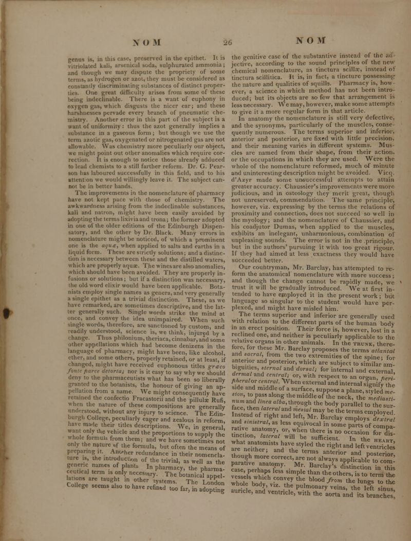 NO M genus is, in this case, preserved in the epithet. It is viiriolated kali, arsenical soda, sulphurated ammonia; and though wc may dispute the propriety of some terms, as hydrogen or azot, they must be considered as constantly discriminating substances of distinct proper- tics. One great difficulty arises from some of these being indeclinable. There is a want of euphony in oxygen gas, which disgusts the nicer ear; and these harshnesses pervade every branch of pneumatic che- mistry. Another error in this part of the subject is a want of unifonnity : thus the azot generally implies a .substance in a gaseous form; but though we use the term azotic gas, oxygenated or nitrogenated gas are not allowable. Was chemistry more peculiarly our object, wc might point out other anomalies which require cor- rection. It is enough to notice those already adduced to lead chemists to a still farther reform. Dr. G. Pear- son has laboured successfully in this field, and to his atlenton we would willingly leave it. The subject can- not be in better hands. The improvements in the nomenclature of pharmacy have not kept pace with those of chemistry. The awkwardness arising from the indeclinable substances, kali and natron, miglit have been easily avoided by adopting the terms lixivia and trona; the former adopted in one of the older editions of the Edinburgh Dispen- satory, and the other by Dr. Black. Many errors in nomenclature might be noticed, of which a prominent one is the afjua, when applied to salts and earths in a liquid form. These are strictly solutions; and a distinc- tion is necessary between these and the distilled waters, which are properly aquae. The wines are also anomalies, which should have been avoided. They are properly in- fusions or solutions; but if a distinction was necessary, the old word elixir would have been applicable. Bota- nists employ single names as genera, and very generally a single epithet as a trivial distinction. These, as we have remarked, are sometimes descriptive, and the lat- ter generally such. vSingle words strike the mind at once, and convey the idea unimpaired. When such single words, therefore, are sanctioned by custom, and readily understood, science is, we think, injured by a change. Thus philonium, theriaca, cinnabar, and some other appellations which had become denizens in the language of pharmacy, might have been, like alcohol, ether, and some others, properly retained, or at least, if changed, might have received euphonous titles g-reco fontc parce detorta; nor is it easy to say why we should deny to the phaniiaceutists what has been so liberally granted to the botanists, the honour of giving an ap- pellation from a name. We might consequently have retamed the confectio Fracastorii and the pillulse Rufi, when the nature of these compositions are generally understood, without any injury to science. The Edin- burgh College, peculiarly eager and zealous in reform, have made their titles descriptions. We, in general, want only ihe vehicle and the proportions to supply the whole formul. from them; and we have sometimes not only the nature of the formula, but often the means of preparing It. Another redundance in their nomencla- ture IS, the introduci^on of the trivial, as well as the generic names of plant. In pharmacy, the pharma! ceutical term is only neces-^ry^ The botanical appel- lations are taught m other systems. The London College seems also to have refin.d too far, in adopting the genitive case of the substantive instead of the ad - jectivc, according to the sound principles of the new- chemical nomenclature, as tinctura scillae, instead oi tinctura scilliiica. It is, in fact, a tincture possessing: the nature and qualities of squills. Pharmacy is, how- ever, a science in which method has not been intro- duced; but its objects are so few that arrangement is less necessary. We may, however, make some attempt^i to give it a more regular form in that article. In anatomy the nomenclature is still very defective, and the synonyms, particularly of the muscles, conse- quently numerous. The terms superior and inferior, anterior and posterior, arc fixed with little precision, and their meaning varies in different systems. Mus- cles are named from their shape, from their action, or the occupations in which they are used. Were the whole of the nomenclature reformed, much of rrvinute and uninteresting description might be avoided. Vicq. d'Azyr made some unsuccessful attempts to attain greater accuracy. Chaussier's improvements were more judicious, and in osteology they merit great, though not unreserved, commendation. The same principle, however, viz. expressing by the terms the relations of proximity and connection, does not succeed so well in the myology; and the nomenclature of Chaussier, and his coadjutor Dumas, when applied to the muscles, exhibits an inelegant, unharmonious, combination of unpleasing sounds. The error is not in the .principle, but in the authors' pursuing it with too great rigour. If they had aimed at less exactness they would have succeeded better. Our couhtryman, Mr. Barclay, has attempted to re- form the anatomical nomenclature with more success; and though the change cannot be rapidly made, we trust it will be gradually introduced. We at first in- tended to have employed it in the present work; bijt language so singular to the student would have per- plexed, and might have misled him. The terms superior and inferior are generally used with relation to the different parts of the human body m an erect position. Their force is, however, lost in a reclined one, and neither is peculiarly applicable to the relative organs in other animals. In the trunk, there- fore, for these Mr. Barclay proposes the terms atlantal and aacral, from the two extremities of the spine- for anterior and posterior, which are subject to similar am- biguities, sternal and dorsal; for internal and external. derma and central; or, with respect to an organ, H^H- fiheralov central. \Vhen external and internal sign fy the side and middle of a surface, suppose a plane, st^yled me- swn, to pass along the middle of the neck, the mediasti- num^M linea alba, through the body parallel to the sur- face, then /ar.ra/and mesial may be (he terms employed Instead of right and left, Mr. Barclay employs dStral and smrstral, as less equivocal in some parts^of comoa rative anatomy, or, when there is no occasion for d^s tinction, lateral will be sufficient. In the heart rre'^dtheT^and'Th ''''^ '^ ^'^^ ^^ '''' - S are neither, and the terms anterior and posterior though more correct, are not always applicable to com^ parative anatomy. Mr. Barclay's dktinetion in tSs case, perhaps less simple than the others is to term the vessels which convey the blood from the lungs to the whole body, VIZ. the pulmonary veins, the kft ^nuT auricle, and ventricle, with the aorta akd its branhe 1