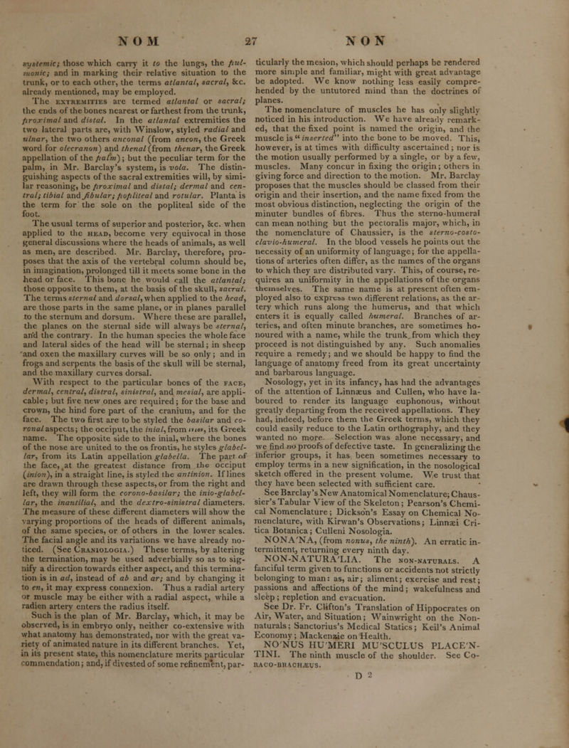 tiyslemic; those which carry it to the lungs, the /lul- e/wnic; and in marking their relative situation to the trunk, or to each other, the terms atlantal, sacraly &c. already mentioned, may be employed. The EXTREMITIES are tenned atlantal or sacral; the ends of the bones nearest or farthest from the trunk, firoximal and distal. In the atlantal extremities the two lateral parts are, with Winslow, styled radial and ulnar^ the two others a7iconal (from ancon^ the Greek word for olecranon) and thenallivora. thenar., the Greek appellation of the//a/k) ; but the peculiar term for the palm, in Mr. Barclay's system, is vola. The distin- guishing aspects of the sacral extremities will, by simi- lar reasoning, be iiroximal and distal; dermal and cen- tral; tibial and^dular; fiofiliteal and rotular. Planta is the term for the sole on the popliteal side of the foot. The usual terms of superior and posterior, 8cc. when applied to the head, become very equivocal in those general discussions where the heads of animals, as well as men, are described. Mr. Barclay, therefore, pro- poses that the axis of the vertebral column should be, in imagination, prolonged till it meets some bone in the head or face. This bone he would call the atlantal; those opposite to them, at the basis of the skull, sacral. The \.Qvmsster7ial and c/orsa/, when applied to the head., are those parts in the same plane, or in planes parallel to the sternum and dorsum. Where these are parallel, the planes on the sternal side will always be sternal, an'd the contrary. In the human species the whole face and lateral sides of the head will be sternal; in sheep and oxen the maxillary curves will be so only; and in frogs and serpents the basis of the skull will be sternal, and the maxillary curves dorsal. With respect to the particular bones of the face, dermal, central, distral, sinistral, and mesial, are appli- cable ; but five new ones are required; for the base and crown, the hind fore part of the cranium, and for the face. The two first are to be styled the basilar and co- rona/aspects; the occiput, the mza/, from <v<«y, its Greek name. The opposite side to the inial, where the bones of the nose are united to the os frontis, he styles glabel- lar, from its Latin appellation glabella. The part of the face, ^at the greatest distance from the occiput (pinion), in a straight line, is styled the antinion. If lines are drawn through these aspects, or from the right and left, they will form the corono-basilar; the inio-glabel- lar, the inantilial, and the dejctro-sinistral diameters. The measure of these different diameters will show the varying proportions of the heads of different animals, of the same species, or of others in the lower scales. The facial angle and its variations we have already no- ticed. (See Craniologia.) These terms, by altering the termination, may be used adverbially so as to sig- nify a direction towards either aspect, and this termina- tion is in ad, instead of ab and ar; and by changing it to en, it may express connexion. Thus a radial artery or muscle may be either with a radial aspect, while a radien artery enters the radius itself. Such is the plan of Mr. Barclay, which, it may be observed, is in embryo only, neither co-extensive with what anatomy has demonstrated, nor with the great va- riety of animated nature in its different branches. Yet, in its present state, this nomenclature merits particular commendation; and, if divested of some refinement, par- ticularly themesion, which should perhaps be rendered more simple and familiar, might with great advantage be adopted. We know nothing less easily compre- hended by the untutored mind than the doctrines of planes. The nomenclature of muscles he has only slightly noticed in his introduction. We have already remark- ed, that the fixed point is named the origin, and the muscle is ^^ inserted into the bone to be moved. This, however, is at times with difficulty ascertained ; nor is the motion usually performed by a single, or by a few, muscles. Many concur in fixing the origin; others in giving force and direction to the motion. Mr, Barclay proposes that the muscles should be classed from their origin and their insertion, and the name fixed from the most obvious distinction, neglecting the origin of the minuter bundles of fibres. Thus the sterno-humeral can mean nothing but the pectoralis major, which, in the nomenclature of Chaussier, is the sterno-costo- clavio-humeral. In the blood vessels he points out the necessity of an uniformity of language; for the appella- tions of arteries often differ, as the names of the organs to which they are distributed vary. This, of course, re- quires an uniformity in the appellations of the organs themselves. The same name is at present often em- ployed also to express two different relations, as the ar- tery which runs along the humerus, and that which enters it is equally called humeral. Branches of ar- teries, and often minute branches, are sometimes ho- noured with a name, while the trunk, from which they proceed is not distinguished by any. Such anomalies require a remedy; and we should be happy to find the language of anatoijiy freed from its great uncertainty and barbarous language. Nosology, yet in its infancy, has had the advantages of the attention of Linnaeus and Cullen, who have la- boured to render its language euphonous, without greatly departing from the received appellations. They had, indeed, before them the Greek terms, which they could easily reduce to the Latin orthography, and they wanted no more. Selection was alone necessary, and we find no proofs of defective taste. In generalizing the inferior groups, it has been sometimes necessary to employ terans in a new signification, in the nosological sketch offered in the present volume. We trust that they have been selected with sufficient care. See Barclay's New Anatomical Nomenclature; Chaus- sier's Tabular View of the Skeleton; Pearson's Chemi- cal Nomenclature; Dickson's Essay on Chemical No- menclature, with Kirwan's Observations; Linnsei Cri- tica Botanica ; Culleni Nosologia. NONA'NA, (from nanus, the ninth). An erratic in- termittentj returning every ninth day. NON-NATURA'LIA. The non-naturals. A fanciful term given to functions or accidents not strictly belonging to man: as, air; aliment; exercise and rest; passions and affections of the mind; wakefulness and sleep; repletion and evacuation. See Dr. Fr. Clifton's Translation of Hippocrates on Air, Water, and Situation; Wainwright on the Non- naturals; Sanctorius's Medical Statics; Keil's Animal Economy; Mackenwe on Health. NO'NUS HUMERI MU'SCULUS PLACE'N- TINI. The ninth muscle of the shoulder. See Co- RACO-BRACHiEUS.