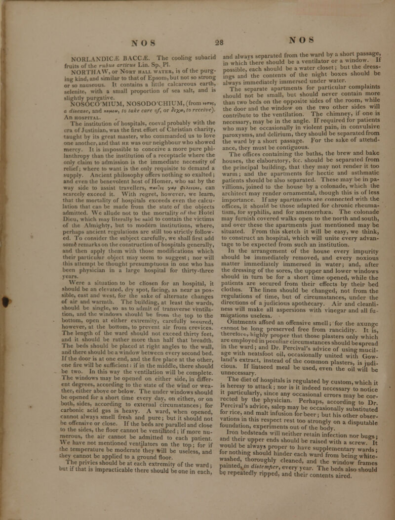NORLANDlCiE BACCiE. The cooling subacid fruits of the rubus articus Lin. Sp. PI. NORTHAW, or NoRT hall water, i? of the purg- ing kind, and similar to that of Epsom, but not so strong or so nauseous. It contains a little calcareous earth, selenite, with a small proportion of sea salt, and is slightly purgative. NOSOCO'MIUM, NOSODO'CHIUM, (from »«9-e5, a disease, and m^uu, to take care of, or ^f;^*'?' receive). An HOSPITAL. The institution of hospitals, coeval probably with the era of Justinian, was the first effort of Christian charity, taught by its great master, who commanded us to love one another, and that he was our neighbour who showed mercy. It is impossible to conceive a more pure phi- lanthropy than the institution of a receptacle where the only claim to admission is the immediate necessity of relief; where to want is the only requisite to demand a supply. Ancient philosophy offers nothing so exalted ; and even the benevolent host of Homer, who sat by the way side to assist travellers, ?r«»7f« yccp (piMatti, can scarcely exceed it. With regret, however, we learn, that the mortality of hospitals exceeds even the calcu- lation thai can be made from the state of the objects admitted. We allude not to the mortality nf the fiotel Dicu, which may literally be said to contain the victims of the Almighty, but to modern institutions, where, perhaps ancient regulations are still too strictly follow- ed. To consider the subject carefully, we shall first add somfc remarks on the construction of hospitals generally, and then apply them with those modifications which their parlicukir object may seem to suggest; nor will this attempt be thought presumptuous in one who has been physician in a large hospital for thirty-three years. Were a situation to be chosen for an hospital, it .•should be an elevated, dry spot, facing, as near as pos- sible, east and west, for the sake of alternate changes of air and warmth. The building, at least the wards, should be single, so as to admit of transverse ventila- tion, and the windows should be from the top to the bottom, open at either extremity, carefully secured, however, at the bottom, to prevent air from crevices. The length of the ward should not exceed thirty feet, and it should be rather more than half that breadth. The beds should be placed at right angles to the wall, and there should be a window between every second bed. If the door is at one end, and the fire place at the other, one fire will be sufficient: if in the middle, there should be two. In this way the ventilation will be complete. The windows may be opened on either side, in differ- ent degrees, according to the state of the wind or wea- ther, either above or below. The under windows should be opened for a short time every day, on either, or on both, sides, according to external circumstances; for carbonic acid gas is heavy. A ward, when opened, cannot always smell fresh and pure; but it should not be offensive or close. If the beds are parallel and close to the sides, the floor cannot be ventilated ; if more nu- merous, the air cannot be admitted to each patient. We have not mentioned ventilators on the top; for if the temperature be moderate'they teill be useless, and they cannot be applied to a ground floor. The privies should be at each extremity of the ward • but if that is impracticable there should be one in each^ and always separated from the ward by a short passage, in which there should be a ventilator or a wmdow. It possible, each should be a water closet; but the dress- ings and the contents of the night boxes should be always immediately immersed under water. The separate apartments for particular complamts should not be small, but should never contain more than two beds on the opposite sides of the room, while the door and the window on the two other sides will contribute to the ventilation. The chimney, if one is necessary, may be in the angle. If required for patients who may be occasionally in violent pain, in convulsive paroxysms, and delirium, they should be separated from the ward by a short passage. For the sake of attend- ance, they must be contiguous. The offices containing the baths, the brew and bake houses, the elaboratory, 8cc. should be separated from the principal building, that they may not render it too warm; and the apartments for hectic and asthmatic patients should be also separated. These may be in pa- villions, joined to the house by a colonade, which the architect may render ornamental, though this is of less importance. If any apartments al-e connected with the offices, it should be those adapted for chronic rheuma- tism, for syphilis, and for amenorrhsea. The colonade may furnish covered walks open to the north and south, and over these the apartments just mentioned may be situated. From this sketch it will be easy, we think, to construct an hospital, which will unite every advan- tage to be expected from such an institution. In the arrangement of the house every impurity should be immediately removed, and every noxious matter immediately immersed in water; and, after the dressing of the sores, the upper and lower windows should in turn be for a short time opened, while the patients are secured from their effects by their bed clothes. The linen should be changed, not from the regulations of time, but of circumstances, under the directions of a judicious apothecary. Air and cleanli- ness \yill make all aspersions with vinegar and all fu- migations useless, ^ Ointments afford an offensive smell; for the axunge cannot be long preserved free from rancidity. It is, theretoic,. highly proper that those plasters only which are employed m peculiar circumstances should bespread m the ward; and Dr. Percival's advice of using mucil- age with neatsfoot oil, occasionally united with Gow- land s extract, instead of the common plasters, is judi- cious. If lintseed meal be used, even the oil will be unnecessary. The diet of hospitals is regulated by custom, which it IS heresy to attack; nor is it indeed necessary to notice It particularly, since any occasional errors may be cor- rected by the physician. Perhaps, according to Dr Percival s advice, salep may be occasionally substituted for rice, and malt infusion for beer ; but his other obser- vations in this respect rest too strongly on a disputable foundation, experiments out of the body Iron bedsteads will neither retain infection nor hues • and their upper ends should be raised with a screw l[ would be always proper to have supplementary wards: for nothing should hinder each ward from being whitel washed, thoroughly cleaned, and the window frames If ^^^On distemper every year. The beds also should be repeatedly ripped, and their contents aired.
