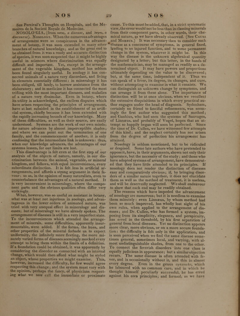 See Percival's Thoughts on Hospitals, and the Me- moires de la Societe Royale de Medecine. NOSOLO'GIA, (from vac-es, a disease, and A«y«5, a discourse). Nosology. When the numerous advantages of arrangement were so conspicuous in the advance- ment of botany, it was soon extended to many other branches of natural knowledge; and as the great end to be obtained from it was a ready and accurate distinction of species, it was soon suspected that it might be highly useful in sciences where discrimination was equally difficult and important. Yet, except in the arrange- ment of the vegetable kingdom, method has seldom been found singularly useful. In zoology it has con- nected animals of a nature very discordant, and living in elements essentially different: in mineralogy it has been obliged, till lately, to borrow assistance from the elaboratory; and in medicine it has connected the most trifling with the most important diseases, and maladies of a nature very dissimilar. Even in botany, where its utility is acknowledged, the endless disputes which have arisen respecting the principles of arrangement, have at last subsided in the establishment of an artifi- cial system, chiefly because it has been extended with the rapidly increasing bounds of our knowledge. Many of these difficulties, as well as their source, are easily understood. Systems are the work of our own minds; for nature advances by almost imperceptible shades; and where we can point out the termination of one family, and the commencement of another, it is only confessing that the intermediate link is unknown: thus, when our knowledge advances, the advantages of our systems lessen, for our limits are lost. This disadvantage is felt eyen at the fii'st step of our- analysis of the objects of nature, namely, in our dis- crimination between the animalj vegetable, or mineral kingdom, and follows, with equal inconvenience, every subordinate distinction. It is felt less in artificial ar- rangements, and affords a strong argument in theiv fa- vour ; so as, in the opmion of many naturalists, even to counterbalance the advantages of a natural method. It is very inconvenient in mineralogy, where the compo- nent pai'ts and the obvious qualities often differ very strikingly. What, however, was so useful an assistant in botany, what was at least not injurious in zoology, and advan- tageous in the lower orders of animated nature, was tried with very unequal effect in mineralogy and dis- eases; but of mineralogy we have already spoken. The arrangement of diseases is still in a very imperfect state. To the inconveniences which attended the arrange- ment of minerals, some difficulties, apparently insur- mountable, were added. If the forms, the hues, and other properties of the mineral forbade us to expect uniformity, the infinitely more fleeting, the more mi- nutely varied forms of diseases seemingly mocked every attempt to bring them within the limits of a definition. If a foundation could be obtained, it was apparently by considering the disorder as connected with an internal change, which would then afford what might be styled an object, whose properties we might examine. This, however, increased the difficulty, for few would agree respecting this change; and the system must vary with the opinion, perhaps the fancy, of physicians respect- ing what we now call the immediate or proximate cause. To this must be added, that, in a strict systematic view, the error would not be less than in classing minerals from their component parts, in other words, their che- mical nature, as we have already observed. (See Causa and Morbus.) It was necessary then to consider each  disease as a concourse of symptoms, in general fixed, leading to an injured function, and to some permanent change in the system, whatever it might be. In this way the disease is the unknown algebraical quantity designated by a letter; but this letter, in the hands of the mathematician, may be managed as readily as a de- termined object. It may have powers and proportions ultimately depending on the value to be discovered; but, at the same time, independent of it. Thus we can speak of a fever, its degree, its changes, and cure, without attempting to examine in what it consists. We can distinguish an unknown change by symptoms, and can arrange it from these alone. The importance of distinction will be at once obvious, when we recollect the extensive disquisitions in which every practical au- thor engages under the head of diagnosis. Sydenham, certainly no friend to fanciful refinements, was seem- ingly the first author who suggested this method; and Gaubius, who had seen the systems of Sauvages, of Linnaeus, and probably of Vogcl, hopes that an at- tempt so happily began will soon be perfected. Since the time of Dr. Cullen, we have witnessed few attempts of this kind; and the neglect certainly has not arisen from the degree of perfection his arrangement has attained. Nosology is seldom mentioned, but to be ridiculed or despised. Some late authors who have pretended to oppose it, have, in their arguments, shown not only their ignorance, but the necessity of the study; and those who have adopted systemsof arrangement, have demonstrat- ed that they have little attended to its principles. If nosology does not render the distinction of diseases easy and comparatively obvious; if, by bringing disor- ders of a similar nature together, it does not elucidate them as well as the method of treatment, it is useless, and will be deservedly neglected. We shall endeavour to show that each end may be readily obtained. The reasons which have impeded the advancement of nosology are numerous; but it is needless to examine them minutely: even Linnaeus, by whom method had been so much improved, has wholly lost sight of his own rules, when applied to the arrangement of dis- eases; and Dr. Cullen, who has formed a system, im- posing from its simplicity, elegance, and perspicuity, has erred in the threshold, by his first separation of general from local diseases. Yet no distinction appears more clear, more obvious, or on a more secure founda- tion : the difficulty is felt only in the application, and is soon perceived when we find the same disease some- times general, sometimes local, and varying, with al- most undistinguishable shades, from one to the other. To connect the feverish disorders into one class is equally judicious in appearance; but a similar objection recurs. The same disease is often attended with fe- ver, and is occasionally without it, and this in almost every degree. Even in the genus cynanche, which he laboured with no common care, and in which he thought himself peculiarly successful, he has erred against his own principles; and formed, as we have