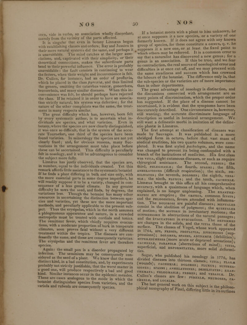 SOS i seen, vide in vcrbo, an association wholly discordant, merely fi-om the vicinity of the parts affected. It is singular that even in botany Linnseus began iNith establishing classes and orders; Ray and Jiissieu in their more natural systcrs did the same, and perhaps it is unavoidable. The mind catches at the larger asso- ciations, and, captivated with their simplicity, or their theoretical connections, makes the subordinate parts bend to their powerful intluence. The error is probably unavoidable: the fault consists in continuing to wear the fetters, when their weight and inconvenience is felt. Dr. Cullcn, for instance, had an order of profluvia, which he placed in the class fiyrexia, and thus limited the genera, omitting the catarrhus vesicae, gonorrhoea, leucorrhois, and many similar diseases. When this in- convenience was felt, he should perhaps have rejected the class. If he retained it in order to have an associa- tion strictly natural, his system was defective ; for the nature of the other complaints was the same, the treat- ment in many respects similar. The great difficulty which has, however, been felt I)y every systematic author, is to ascertain what in- dividuals arc species, and what varieties. Even in botany, where the species are now clearly distinguished, it was once so difficult, that in the system of the accu- rate Tourncfort, one third of the species have been found varieties. In mineralogy the species are not yet clearly fixed; and, for obvious reasons, many fluc- tuations in the arrangement must take place before these can be ascertained. This difficulty is peculiarly felt in nosology, and it will be advantageous to consider the subject more fully. Linnaeus has justly observed, that the species are, in number, equal to the individuals created. Yet this remark aftbrds little assistance to the systematic botanist If he finds a plant differing in bulk and size only, with the more essential parts in some degree imperfect, he will readily suppose it to be a variety, changed in con- sequence of a less genial climate. In any greater difficulty he sows the seed, and finds, by degrees, the variations less. Though the botanist has many other resources in ascertaining the distinction between spe- cies and varieties, yet these are the more important rnethods, and peculiarly applicable to the present sub- ject. Thus the erysipelas, which in the north assumes a phlegmonous appearance and nature, in a crowded metropolis must be treated with cordials and tonics. The remittent fever, which chiefly requires evacua- tions, with a moderate proportion of bark in temperate climates, soon proves fatal without a very different treatment within the tropics. The diseases are con- fessedly the same, and these are consequently varieties. The erysipelas and the remittent fever are therefore species. Again: the small pox is a disorder propagated by infection. The scminium may be consequently con- sidered as the seed of a plant. We know that the most distinct kind, in a bad constitution, and, by experiments probably not strictly justifiable, that the worst matter in a good one, will produce respectively a bad and good kind. Similar instances occur in the epidemic measles. These are cases analogous to the mode in which the botanist distinguishes species from varieties, and the variola and rubeola are consequently species. ;o NO S If a botanist meets with a plant to him unknown, he at once supposes it a new species, or a variety of one formerly known. If it docs not agree with any known group of species, for these constitute a genus, q. v. he supposes it a new one, or at least the fixed point to ■ which others may be referred. It is a common error to say that a naturalist has discovered a new genus ; for a genus is an association. If this be true, and we fear no contradiction, the real source of nosological error and difficulties is at once cut off, and we may proceed with the same steadiness and success which has crowned the labours of the botanist. The difference only is, that the sub-species or the varieties are of more importance than in other departments. The great advantage of nosology is distinction, and the discussions connected with arrangement are so many points of discrimination, which the proper order has suggested. If the place of a disease cannot be ascertained, it is evident that the symptoms have been inaccurately described. One circumstance is, however, still wanting; the accurate discriminate language of description so useful in botanical arrangement. We still want a delineatio morbi in imitation of the deline- atio plantae in Linnaeus. The first attempt at classification of diseases was made by Sauvages. It was published in a more abridged form in octavo, before that vast mass o( mledical erudition, his two quarto volumes, were com- pleted. It was first styled fiathologia^ and the name was changed to prevent its being confounded with a branch of the institutions of medicine. His first class was viTiA, slight cutaneous diseases, or such as require chirurgical assistance. The second, febris ; the tliird, PHLEGMASIA; the fourth, spasmi ; the fifth, ANHELATioNES (difficult res^iiratiou); the sixth, de- bilitates ; the seventh, dolores ; the eighth, vesa- NiA; the ninth, fluxus ; and the tenth, CACHExiiE, Linnaeus brought to this office all his comprehensive accuracy, with a quaintness of language which, when explained, is no longer unpleasing. The exanthe- MATici are eruptive; the critici, common fevers; and the phlogistici, fevers attended with inflamma- tion. The DOLORosi are painful diseases; mentales consist m the abolition of judgment; the quietales ot motion; the motorii in involuntary motions- the suppRESsoRn in obstructions of the natural passages • and the evacuatorii in evacuations. The deformes are ^changes in the solids, and the vitia those of the HYPERASTHESEs (more acute or depraved sensationsv' CACHEXIA, PARANoiiE (aberrations of mind); vitia superficial, and deformitates, more solid .deformt- Sagar, who published his nosology in 1776, has divided diseases into thirteen classed; vitia ; plagI (wounds); cachexia; dolores; fluxus; ;upprL siONEs; spasmi; anhelationes ; debilitates- IIH themata; phlegmasia; febres; and vesaS i Dr' Cullen's classes are few: pyrexia, neuroses ca CHExiA, and locales, ^ukoses, ca- The last general work on this subject is the nhiloso phical nosography of Pinel, differinglittle in itsSutS