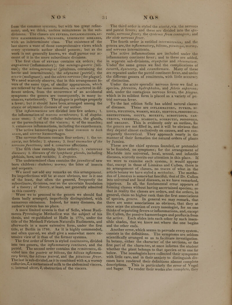 from the common systems, but with too great refine- ment, and, we think, useless minuteness in the sub- divisions. The classes arc fevers, inflammations, ac- tive HAEMORRHAGES, NfeUROSES, LYMPHATIC DISEASES, with an indeterminate class. The existence of the last shows a want of those comprehensive views which every systematic author should possess; but as the work is not generally known, we shall pursue our ac- count of it in the more subordinate divisions. The first class of fevers contains six orders; the angi-stenic (inflammatory); the 7neningo-gastric (bili- ous); the adeno-meningcal (pituitous, containing the hectic and intermittents); the arfynamic (putrid); the ataxic (malignant); and the adeno-nervous (the plague). We need scarcely observe, that in this arrangement fe- vers of the same type, of similar appearances, which are relieved by the same remedies, are scattered in dif- ferent orders, from the occurrence of an accidental symptom: the genera are consequently, in many in- stances, varieties only. The plague is perhaps properly a fever; but it should have been,arranged among the ataxic or adynamic diseases of our author. The inflammations are divided into five orders; 1. the inflammation of mucous membranes; 2. of diapha- nous ones; 3. of the cellular substance, the glands, or the parenchyma of the viscera; 4. of the muscles ; 5. cutaneous inflammations, including the exanthemata. The active haemorrhages are those common to both sexes, and uterine haemorrhages. The nervous diseases contain four orders; 1. the ve- isanice, not febrile; 2. spasms; 3. local anomalies of the nervous functions; and 4. comatous affections. The fifth class contain^ three orders; 1. cutaneous diseases; 2. diseases of the lymphatic glands, including phthisis, lues, and rachitis; 3. dropsies. The undetermined class contains xhc jaundice oi x\qw born chWAv&n: diabetes; worms; the bites of insects and serpents. We need not add any remarks on this arrangement. Its imperfections will be at once obvious, nor is it one of the least, that often the general, frequently the subordinate, divisions, rest on the uncertain foundation of a theory; of theory, at least, not generally admitted in this country. Were we to proceed to the genera we should find them badly arranged, imperfectly distinguished, with numerous omissions. Indeed, for many diseases, the author's system has no place. A more limited system is that of Selle, whose Rudi- menta Pyretologiae Methodicae was the subject of his thesis, and re-published at Halle in 1770, under the title of the Methodi Febrium Naturalis Rudimenta, and afterwards in a more extensive form, under the first title, at Berlin in 1786. As it is highly commended, and often quoted, we shall give a somewhat more ex- tensive view of it than of the former systems. The first order of fevers is styled continentes, divided into two genera, the inflammatory continent, and the putrid. The second order contains the remittentes, di- vided into the gastric or bilious, the bilious inflamma- tory fever, the bilious putrid, and the pituitous fever. The last is sub-divided, as it is combined with «s, a wormy eolluvies,?, a metastasis of milk to the abdominal viscera, y, internal ulcer, ^, obstruction of the viscera. The third order is styled the atacta,y\z. the nervous and putrid fevers; and these are divided into the spo- radic, nervous fever; the epidemic from contagion; and the sloiv nervous fever. The fourth order is entitled intermittentes; and the genera are, the inflammatory, bilious, pituitous, nvormy^ and nervous intermittents. The active inflammations are included under the inflammatory continent fever; and to these are added, in separate sub-divisions, erysipelas and rheumatism. Under the same genus we find the complications of catarrh, dysentery, and exanthemata. Many of these are repeated under the putrid continent fever, and under the diff'erent genera of remittents, with little accuracy of distinction. Under the acute sporadic nervous fever we find as species, phrenitis, hydrophobia, and febris soporose; and, under the contagious nervous fever, the plague. which in its mildest form is placed as a variety of pu trid nervous fever. To the last edition Sellc has added natural classes of diseases. These are inflammatory, putrid, bi- lious, PITUITOUS, WORMY, MILKY, NERVOUS, PERIODICAL, OBSTRUCTIONS, GOUTY, RICKETY, SCROFULOUS, CAN- CEROUS, VENEREAL, SCABIOUS, SCORBUTIC, POISONOUS, and ORGANIC This is evidently only an outline, foi the genera are not filled in, and it will be obvious that they depend almost exclusively on causes, and are con- sequently theoretical. They approach nearly in the manner of their formation the natural orders of plants by Jussieu. These are the chief systems founded, or pretended to be founded, on symptoms; for the arrangement of Macbride into universal, local, sexual, and infantile diseases, scarcely merits our attention in this place. If we were to examine each system, it would appear that, except in those of Linnaeus and Cullen, there is no arrangement of classes, no traces of what in the article botany we have styled a methodus. The metho- dus of Linnaeus is somewhat fanciful, that of Dr. Cullen into universal and local diseases, as we have remarked, injurious. In all, the fundamental error appears of forming classes without having ascertained species; so that in reality the classes are orders, and the orders, in general, claim no higher rank than the first associations of species, genera. In general we may remark, that there are some associations so obvious, that they at once seize the attention of every nosologist, for no one thinks of separating.fevers or inflammations, and, except Dr. Cullen, the passive haemorrhages and profluvia from the active. Each slides into each other by such insen- sible shades, that we know not where the one begins and the other ends. Another error, which seems to pervade every system, consists in the definitions. The symptoms are seldom scientifically arranged so as to facilitate investigation. In botany, either the character of the sections, or the first part of the character, at once informs the student whether the plant belongs to that species or to one far below. The nosologists have collected their symptoms with little care, and in their anxiety to distinguish dis- eases have rendered their definitions almost complete descriptions. This is particularly the error of Vogcl and Sagar. To render their works also romplctf. thrv