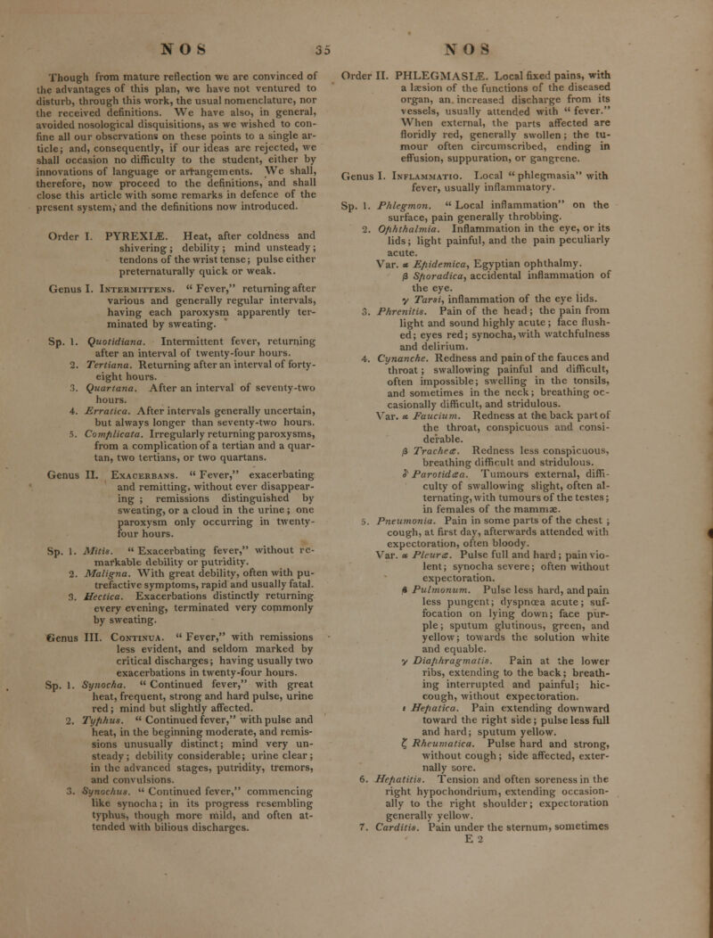 Though from mature reflection we are convinced of the advantages of this plan, we have not ventured to disturb, through this work, the usual nomenclature, nor the received definitions. We have also, in general, avoided nosological disquisitions, as we wished to con- fine all our observations on these points to a single ar- ticle; and, consequently, if our ideas are rejected, we shall occasion no difficulty to the student, either by innovations of language or artangements. We shall, therefore, now proceed to the definitions, and shall close this article with some remarks in defence of the present system,' and the definitions now introduced. Order I. PYREXIA. Heat, after coldness and shivering ; debility ; mind unsteady; tendons of the wrist tense; pulse either preternaturally quick or weak. Genus I. Intermittens. Fever, returning after various and generally regular intervals, having each paroxysm apparently ter- minated by sweating. Sp. 1. Quotidiana. Intermittent fever, returning after an interval of twenty-four hours. 2. Tertiana. Returning after an interval of forty- eight hours. 3. Quartana. After an interval of seventy-two hours. 4. Erratica. After intervals generally uncertain, but always longer than seventy-two hours. 5. Comfilicata. Irregularly returning paroxysms, from a complication of a tertian and a quar- tan, two tertians, or two quartans. Genus IL Exacerbans.  Fever, exacerbating and remitting, without ever disappear- ing ; remissions distinguished by sweating, or a cloud in the urine ; one paroxysm only occurring in twenty- four hours. Sp. 1. Mitis.  Exacerbating fever, without re- markable debility or putridity. 2. Maligna. With great debility, often with pu- trefactive symptoms, rapid and usually fatal. 3. Hectica. Exacerbations distinctly returning every evening, terminated very commonly by sweating. Genus III. Continua.  Fever, with remissions less evident, and seldom marked by critical discharges; having usually two exacerbations in twenty-four hours. Sp. 1. Synocha.  Continued fever, with great heat, frequent, strong and hard pulse, urine red; mind but slightly affected. 2. Tyfihus.  Continued fever, with pulse and heat, in the beginning moderate, and remis- sions unusually distinct; mind very un- steady; debility considerable; urine clear; in the advanced stages, putridity, tremors, and convulsions. 3. Synochus.  Continued fever, commencing like synocha; in its progress resembling typhus, though more mild, and often at- tended with bilious discharges. Order II. PHLEGMASI^E. Local fixed pains, with a laesion of the functions of the diseased organ, an. increased discharge from its vessels, usually attended with  fever. When external, the parts affected are floridly red, generally swollen ; the tu- mour often circumscribed, ending in effusion, suppuration, or gangrene. Genus I. Inflammatio. Local  phlegmasia with fever, usually inflammatory. Sp. I. Phlegmon. Local inflammation on the surface, pain generally throbbing. 2. Ofihthalmia. Inflammation in the eye, or its lids; light painful, and the pain peculiarly acute. Var. « Efiidemica, Egyptian ophthalmy. /3 S/ioradica, accidental inflammation of the eye. y Tarsi, inflammation of the eye lids. 3. Phrenitis. Pain of the head; the pain from light and sound highly acute; face flush- ed ; eyes red; synocha, with watchfulness and delirium. 4. Cynanche. Redness and pain of the fauces and throat; swallowing painful and difficult, often impossible; swelling in the tonsils, and sometimes in the neck; breathing oc- casionally difficult, and stridulous. Var. ot Faucium. Redness at the back part of the throat, conspicuous and consi- derable. /3 Trachea. Redness less conspicuous, breathing difficult and stridulous. ^ Parotid a a. Tumours external, diffi- culty of swallowing slight, often al- ternating, with tumours of the testes; in females of the mammae. 5. Pneumonia. Pain in some parts of the chest ; cough, at fii'st day, afterwards attended with expectoration, often bloody. Var. » Pleura. Pulse full and hard; pain vio- lent; synocha severe; often without expectoration. )* Pulmonum. Pulse less hard, and pain less pungent; dyspnoea acute; suf- focation on lying down; face pur- ple; sputum glutinous, green, and yellow; towards the solution white and equable. y Diafihragmatis. Pain at the lower ribs, extending to the back; breath- ing interrupted and painful; hic- cough, without expectoration. t Hefiatica. Pain extending downward toward the right side; pulse less full and hard; sputum yellow. Z, Rheumatica. Pulse hard and strong, without cough; side affected, exter- nally sore. 6. Hefiatitis. Tension and often soreness in the right hypochondrium, extending occasion- ally to the right shoulder; expectoration generally yellow. 7. Carditis. Pain under the sternum, sometimes E 2