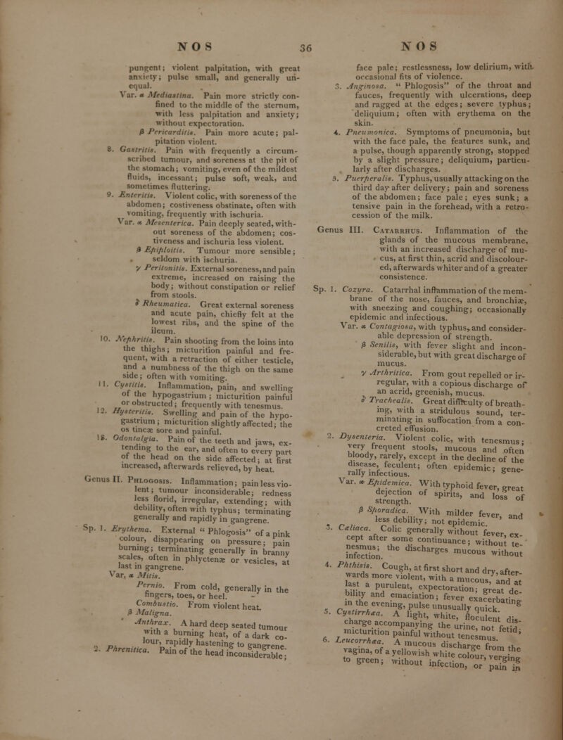 punpjent; violent palpitation, with great anxiety; pulse small, and generally un- equal. Var. « Mediaatina. Pain more strictly con- fined to the middle of the sternum, with less palpitation and anxiety; without expectoration. /3 Pericarditis. Pain more acute; pal- pitation violent. 8. Gastritis. Pain with frequently a circum- scribed tumour, and soreness at the pit of the stomach; vomiting, even of the mildest fluids, incessant; pulse soft, weak, and sometimes fluttering. 9. Enteritis. Violent colic, with soreness of the abdomen; costiveness obstinate, often with vomiting, frequently with ischuria. Var. » Mesenterica. Pain deeply seated, with- out soreness of the abdomen; cos- tiveness and ischuria less violent. ^ Efiifiloitis. Tumour more sensible ; seldom with ischuria. y Peritonitis. External soreness, and pain extreme, increased on raising the body; without constipation or relief from stools. J Rheumatica. Great external soreness and acute pain, chiefly felt at the lowest ribs, and the spine of the ileum. 10. Mfihritis. Pain shooting from the loins into the thighs; micturition painful and fre- quent, with a retraction of either testicle, and a numbness of the thigh on the same side; often with vomiting. 11. Cystitis. Inflammation, pain, and swelling of the hypogastrium ; micturition painful or obstructed ; frequently with tenesmus. 12. Hysteritis. Swelling and pain of the hypo- gastrmm; micturition slightly affected; the OS tmcae sore and painful. 18. Odontalgia. Pain of the teeth and jaws, ex- tending to the ear, and often to every part of the head on the side affected; at first increased, afterwards relieved, by heat. Genus 11. Phlogosis. Inflammation; pain less vio- ent; tumour inconsiderable; redness less florid, irregular, extending; with debility, often with typhus; terminating generally and rapidly in gangrene. Sp. 1. Erythema. External Phlogosis of a pink colour, disappearing on pressure; pain burnmg; terminating generally in branny scales, often in phlyctenx or vesicles, at last in gangrene. Var, X Mitis. Pernio. From cold, generally in the hngers, toes, or heel. Combustio. From violent heat. ,3 Maligna. ^wtTV ^ ^'^ ^P ^^^ted tumour with a burnmg heat, of a dark co- n PA . . ^o' '•fPidly hastening to gangrene 2. Phrcmnca. Pain of the head iLonsidefable i face pale; restlessness, low delirium, witlt occasional fits of violence. 3. Jnginosa.  Phlogosis of the throat and fauces, frequently with ulcerations, deep and ragged at the edges; severe typhus; deliquium; often with erythema on the skin. 4, Piieumonica. Symptoms of pneumonia, but with the face pale, the features sunk, and a pulse, though apparently strong, stopped by a slight pressure; deliquium, particu- larly after discharges. 3. Puerfieralis. Typhus, usually attacking on the third day after delivery; pain and soreness of the abdomen; face pale; eyes sunk; a tensive pain in the forehead, with a retro- cession of the milk. Genus III. Catarrhus. Inflammation of the glands of the mucous membrane, with an increased discharge-of mu- ■ cus, at first thin, acrid and discolour- ed, afterwards whiter and of a greater consistence. Sp. I, Cozyra. Catarrhal inflammation of the mem- brane of the nose, fauces, and bronchiae, with sneezing and coughing; occasionally epidemic and infectious. Var. « Contagiosa, with typhus,.and consider- able depression of strength. /3 Senilis, with fever slight and incon- siderable, but with great discharge of mucus, y ^rthritica. From gout repelled or ir- regular, with a copious discharge of an acrid, greenish, mucus. $■ Trachealis. Great difficulty of breath- ing, with a stridulous sound, ter- minating in suffocation from a con- creted effusion. 2. Dysenteria. Violent colic, with tenesmus- very frequent stools, mucous and often bloody, rarely, except in the decline of the disease, feculem; often epidemic; gene- rally infectious. ^ Var. « Epidemica. With typhoid fever, great dejection of spirits, and ^ol ff ^ Sfioradica^ With milder fever, and - r r ^^^^'^^bihty; not epidemic, o. C^haca. Cohc generally without fever ex cept after some continuance; without te' J.esmus; the discharges mucous iTh J- 4. Phthisis. Cough, at first short and dry, after wards more violent, with a mucous'^knd at last a purulent, expectoration; g-eat de bihty and emaciation; fever exacerhL- in the evening, pulse unusually qukL^ 5. Cysurrh.a. A light, white, flocu eni dis charge accompanying the urino n^. r • ?'